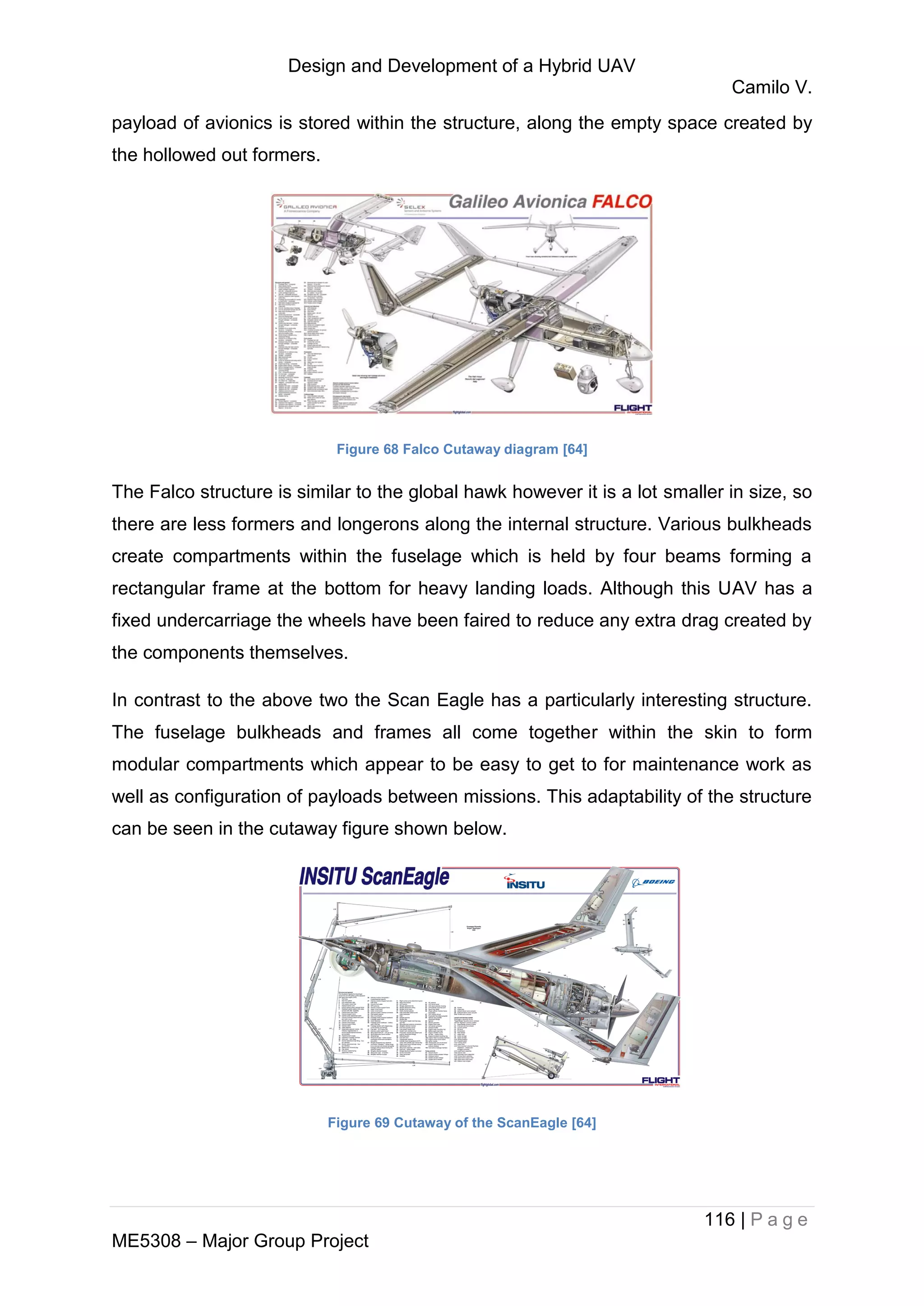 Design and Development of a Hybrid UAV
Camilo V.
116 | P a g e
ME5308 – Major Group Project
payload of avionics is stored within the structure, along the empty space created by
the hollowed out formers.
Figure 68 Falco Cutaway diagram [64]
The Falco structure is similar to the global hawk however it is a lot smaller in size, so
there are less formers and longerons along the internal structure. Various bulkheads
create compartments within the fuselage which is held by four beams forming a
rectangular frame at the bottom for heavy landing loads. Although this UAV has a
fixed undercarriage the wheels have been faired to reduce any extra drag created by
the components themselves.
In contrast to the above two the Scan Eagle has a particularly interesting structure.
The fuselage bulkheads and frames all come together within the skin to form
modular compartments which appear to be easy to get to for maintenance work as
well as configuration of payloads between missions. This adaptability of the structure
can be seen in the cutaway figure shown below.
Figure 69 Cutaway of the ScanEagle [64]
 