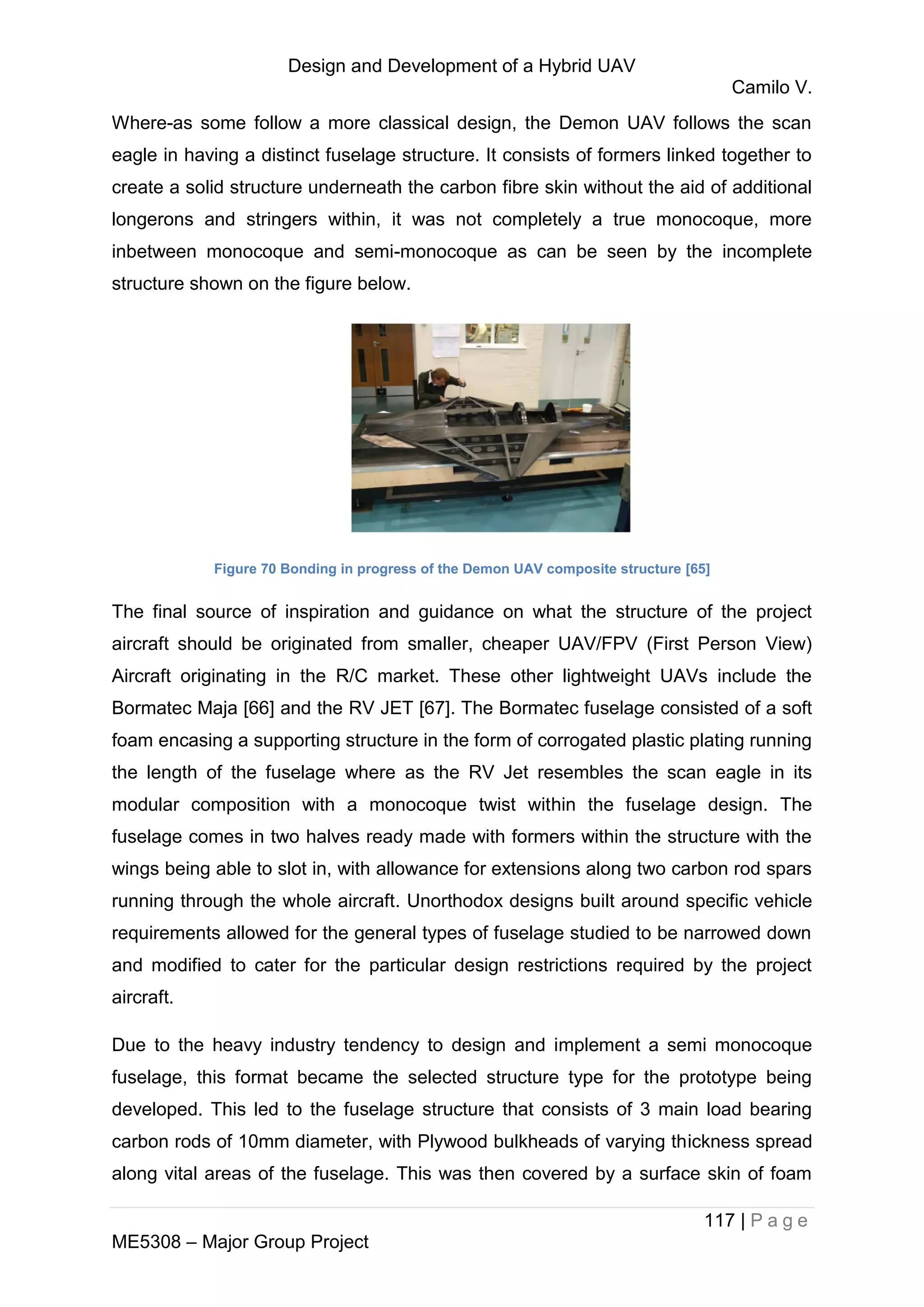 Design and Development of a Hybrid UAV
Camilo V.
117 | P a g e
ME5308 – Major Group Project
Where-as some follow a more classical design, the Demon UAV follows the scan
eagle in having a distinct fuselage structure. It consists of formers linked together to
create a solid structure underneath the carbon fibre skin without the aid of additional
longerons and stringers within, it was not completely a true monocoque, more
inbetween monocoque and semi-monocoque as can be seen by the incomplete
structure shown on the figure below.
Figure 70 Bonding in progress of the Demon UAV composite structure [65]
The final source of inspiration and guidance on what the structure of the project
aircraft should be originated from smaller, cheaper UAV/FPV (First Person View)
Aircraft originating in the R/C market. These other lightweight UAVs include the
Bormatec Maja [66] and the RV JET [67]. The Bormatec fuselage consisted of a soft
foam encasing a supporting structure in the form of corrogated plastic plating running
the length of the fuselage where as the RV Jet resembles the scan eagle in its
modular composition with a monocoque twist within the fuselage design. The
fuselage comes in two halves ready made with formers within the structure with the
wings being able to slot in, with allowance for extensions along two carbon rod spars
running through the whole aircraft. Unorthodox designs built around specific vehicle
requirements allowed for the general types of fuselage studied to be narrowed down
and modified to cater for the particular design restrictions required by the project
aircraft.
Due to the heavy industry tendency to design and implement a semi monocoque
fuselage, this format became the selected structure type for the prototype being
developed. This led to the fuselage structure that consists of 3 main load bearing
carbon rods of 10mm diameter, with Plywood bulkheads of varying thickness spread
along vital areas of the fuselage. This was then covered by a surface skin of foam
 