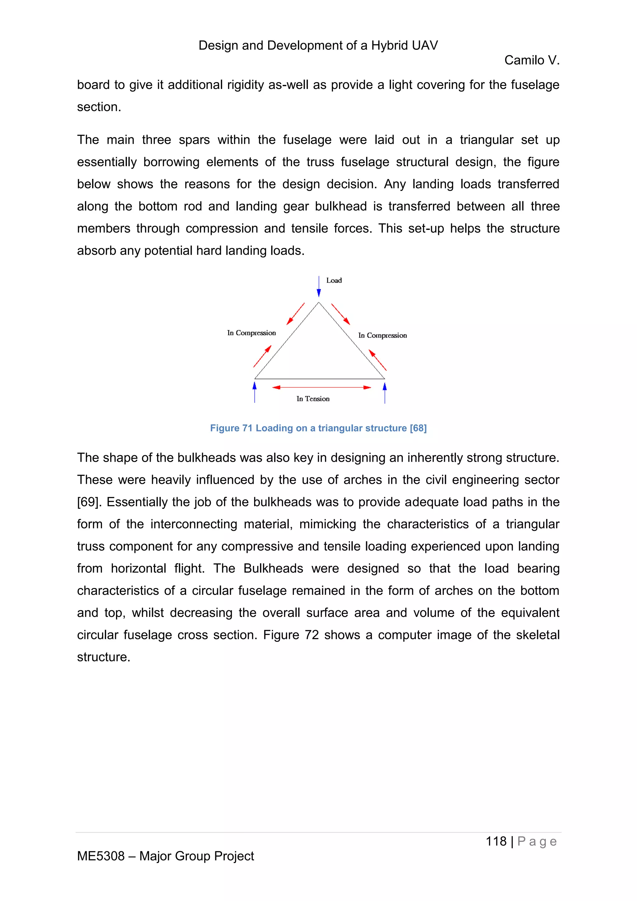 Design and Development of a Hybrid UAV
Camilo V.
118 | P a g e
ME5308 – Major Group Project
board to give it additional rigidity as-well as provide a light covering for the fuselage
section.
The main three spars within the fuselage were laid out in a triangular set up
essentially borrowing elements of the truss fuselage structural design, the figure
below shows the reasons for the design decision. Any landing loads transferred
along the bottom rod and landing gear bulkhead is transferred between all three
members through compression and tensile forces. This set-up helps the structure
absorb any potential hard landing loads.
Figure 71 Loading on a triangular structure [68]
The shape of the bulkheads was also key in designing an inherently strong structure.
These were heavily influenced by the use of arches in the civil engineering sector
[69]. Essentially the job of the bulkheads was to provide adequate load paths in the
form of the interconnecting material, mimicking the characteristics of a triangular
truss component for any compressive and tensile loading experienced upon landing
from horizontal flight. The Bulkheads were designed so that the load bearing
characteristics of a circular fuselage remained in the form of arches on the bottom
and top, whilst decreasing the overall surface area and volume of the equivalent
circular fuselage cross section. Figure 72 shows a computer image of the skeletal
structure.
 