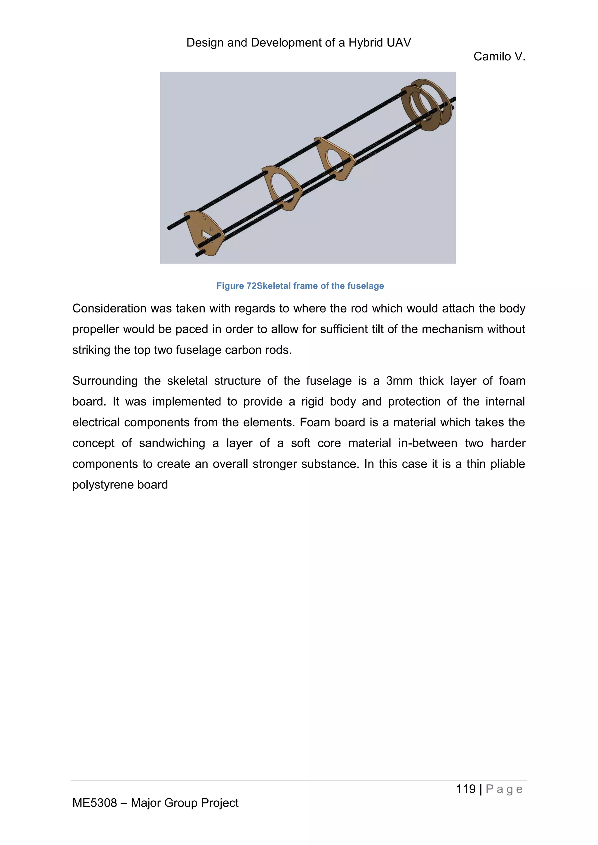Design and Development of a Hybrid UAV
Camilo V.
119 | P a g e
ME5308 – Major Group Project
Figure 72Skeletal frame of the fuselage
Consideration was taken with regards to where the rod which would attach the body
propeller would be paced in order to allow for sufficient tilt of the mechanism without
striking the top two fuselage carbon rods.
Surrounding the skeletal structure of the fuselage is a 3mm thick layer of foam
board. It was implemented to provide a rigid body and protection of the internal
electrical components from the elements. Foam board is a material which takes the
concept of sandwiching a layer of a soft core material in-between two harder
components to create an overall stronger substance. In this case it is a thin pliable
polystyrene board
 