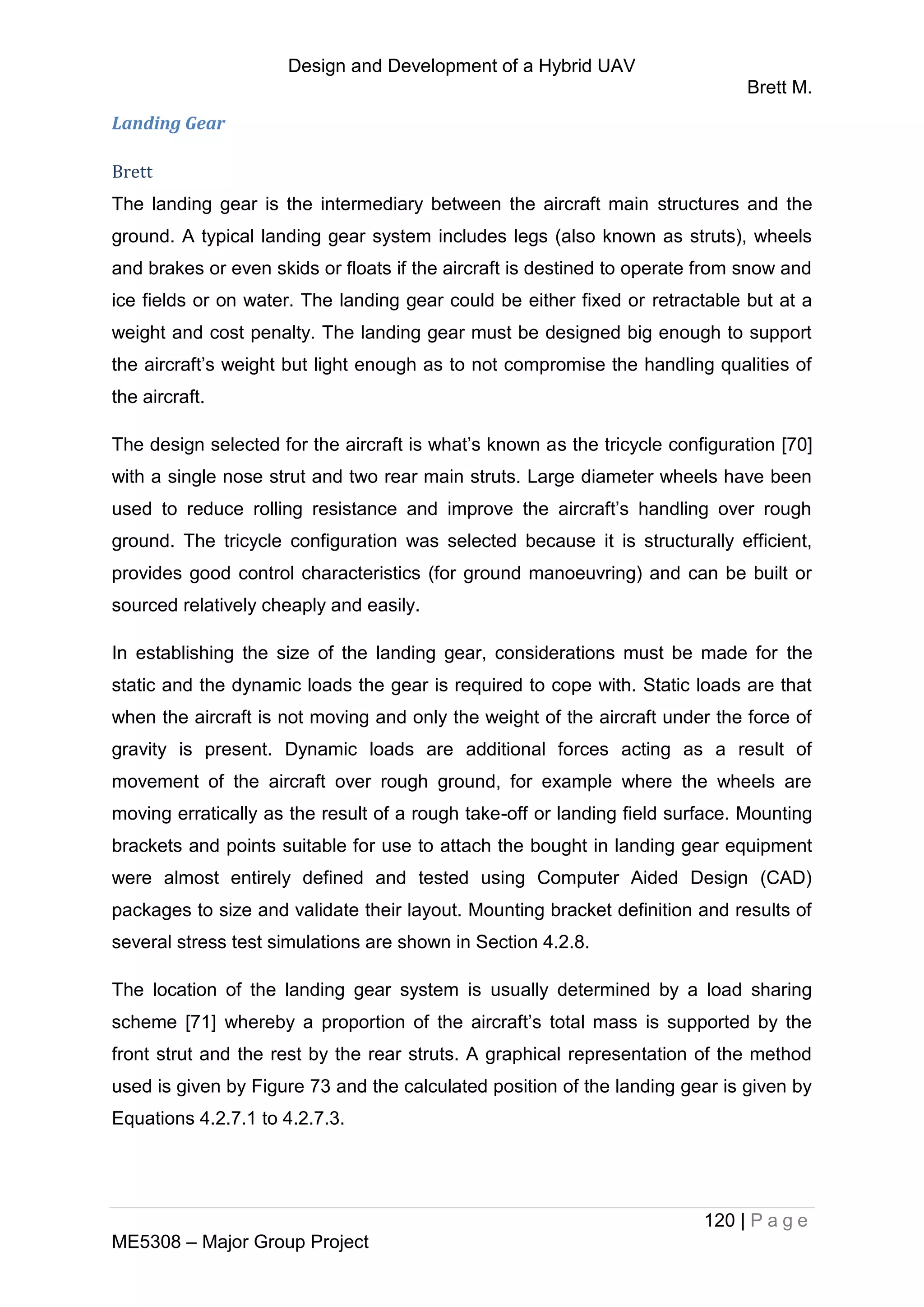 Design and Development of a Hybrid UAV
Brett M.
120 | P a g e
ME5308 – Major Group Project
Landing Gear
Brett
The landing gear is the intermediary between the aircraft main structures and the
ground. A typical landing gear system includes legs (also known as struts), wheels
and brakes or even skids or floats if the aircraft is destined to operate from snow and
ice fields or on water. The landing gear could be either fixed or retractable but at a
weight and cost penalty. The landing gear must be designed big enough to support
the aircraft’s weight but light enough as to not compromise the handling qualities of
the aircraft.
The design selected for the aircraft is what’s known as the tricycle configuration [70]
with a single nose strut and two rear main struts. Large diameter wheels have been
used to reduce rolling resistance and improve the aircraft’s handling over rough
ground. The tricycle configuration was selected because it is structurally efficient,
provides good control characteristics (for ground manoeuvring) and can be built or
sourced relatively cheaply and easily.
In establishing the size of the landing gear, considerations must be made for the
static and the dynamic loads the gear is required to cope with. Static loads are that
when the aircraft is not moving and only the weight of the aircraft under the force of
gravity is present. Dynamic loads are additional forces acting as a result of
movement of the aircraft over rough ground, for example where the wheels are
moving erratically as the result of a rough take-off or landing field surface. Mounting
brackets and points suitable for use to attach the bought in landing gear equipment
were almost entirely defined and tested using Computer Aided Design (CAD)
packages to size and validate their layout. Mounting bracket definition and results of
several stress test simulations are shown in Section 4.2.8.
The location of the landing gear system is usually determined by a load sharing
scheme [71] whereby a proportion of the aircraft’s total mass is supported by the
front strut and the rest by the rear struts. A graphical representation of the method
used is given by Figure 73 and the calculated position of the landing gear is given by
Equations 4.2.7.1 to 4.2.7.3.
 