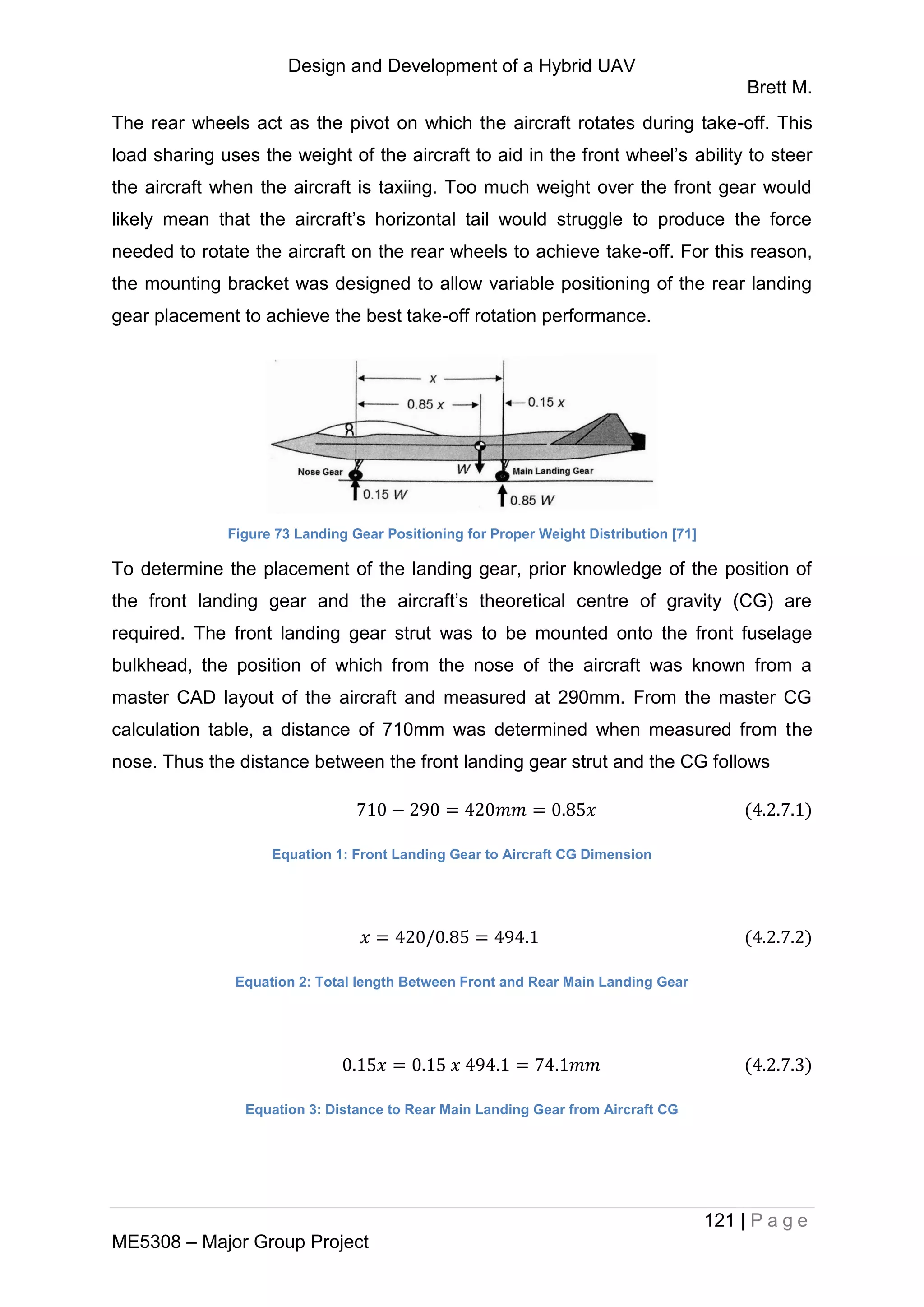Design and Development of a Hybrid UAV
Brett M.
121 | P a g e
ME5308 – Major Group Project
The rear wheels act as the pivot on which the aircraft rotates during take-off. This
load sharing uses the weight of the aircraft to aid in the front wheel’s ability to steer
the aircraft when the aircraft is taxiing. Too much weight over the front gear would
likely mean that the aircraft’s horizontal tail would struggle to produce the force
needed to rotate the aircraft on the rear wheels to achieve take-off. For this reason,
the mounting bracket was designed to allow variable positioning of the rear landing
gear placement to achieve the best take-off rotation performance.
Figure 73 Landing Gear Positioning for Proper Weight Distribution [71]
To determine the placement of the landing gear, prior knowledge of the position of
the front landing gear and the aircraft’s theoretical centre of gravity (CG) are
required. The front landing gear strut was to be mounted onto the front fuselage
bulkhead, the position of which from the nose of the aircraft was known from a
master CAD layout of the aircraft and measured at 290mm. From the master CG
calculation table, a distance of 710mm was determined when measured from the
nose. Thus the distance between the front landing gear strut and the CG follows
Equation 1: Front Landing Gear to Aircraft CG Dimension
Equation 2: Total length Between Front and Rear Main Landing Gear
Equation 3: Distance to Rear Main Landing Gear from Aircraft CG
 