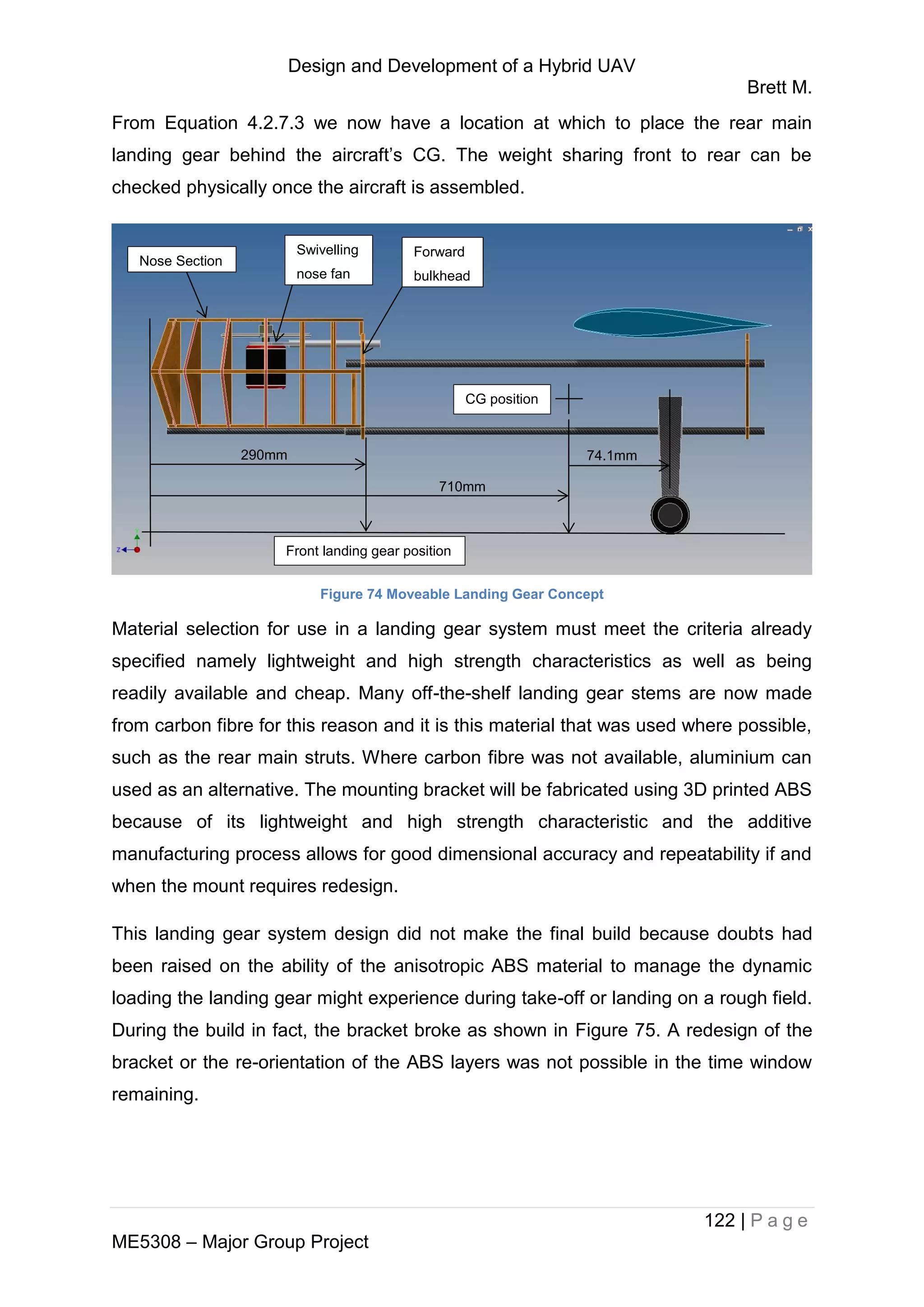 Design and Development of a Hybrid UAV
Brett M.
122 | P a g e
ME5308 – Major Group Project
From Equation 4.2.7.3 we now have a location at which to place the rear main
landing gear behind the aircraft’s CG. The weight sharing front to rear can be
checked physically once the aircraft is assembled.
Figure 74 Moveable Landing Gear Concept
Material selection for use in a landing gear system must meet the criteria already
specified namely lightweight and high strength characteristics as well as being
readily available and cheap. Many off-the-shelf landing gear stems are now made
from carbon fibre for this reason and it is this material that was used where possible,
such as the rear main struts. Where carbon fibre was not available, aluminium can
used as an alternative. The mounting bracket will be fabricated using 3D printed ABS
because of its lightweight and high strength characteristic and the additive
manufacturing process allows for good dimensional accuracy and repeatability if and
when the mount requires redesign.
This landing gear system design did not make the final build because doubts had
been raised on the ability of the anisotropic ABS material to manage the dynamic
loading the landing gear might experience during take-off or landing on a rough field.
During the build in fact, the bracket broke as shown in Figure 75. A redesign of the
bracket or the re-orientation of the ABS layers was not possible in the time window
remaining.
Nose Section
Swivelling
nose fan
Forward
bulkhead
710mm
290mm
CG position
74.1mm
Front landing gear position
 