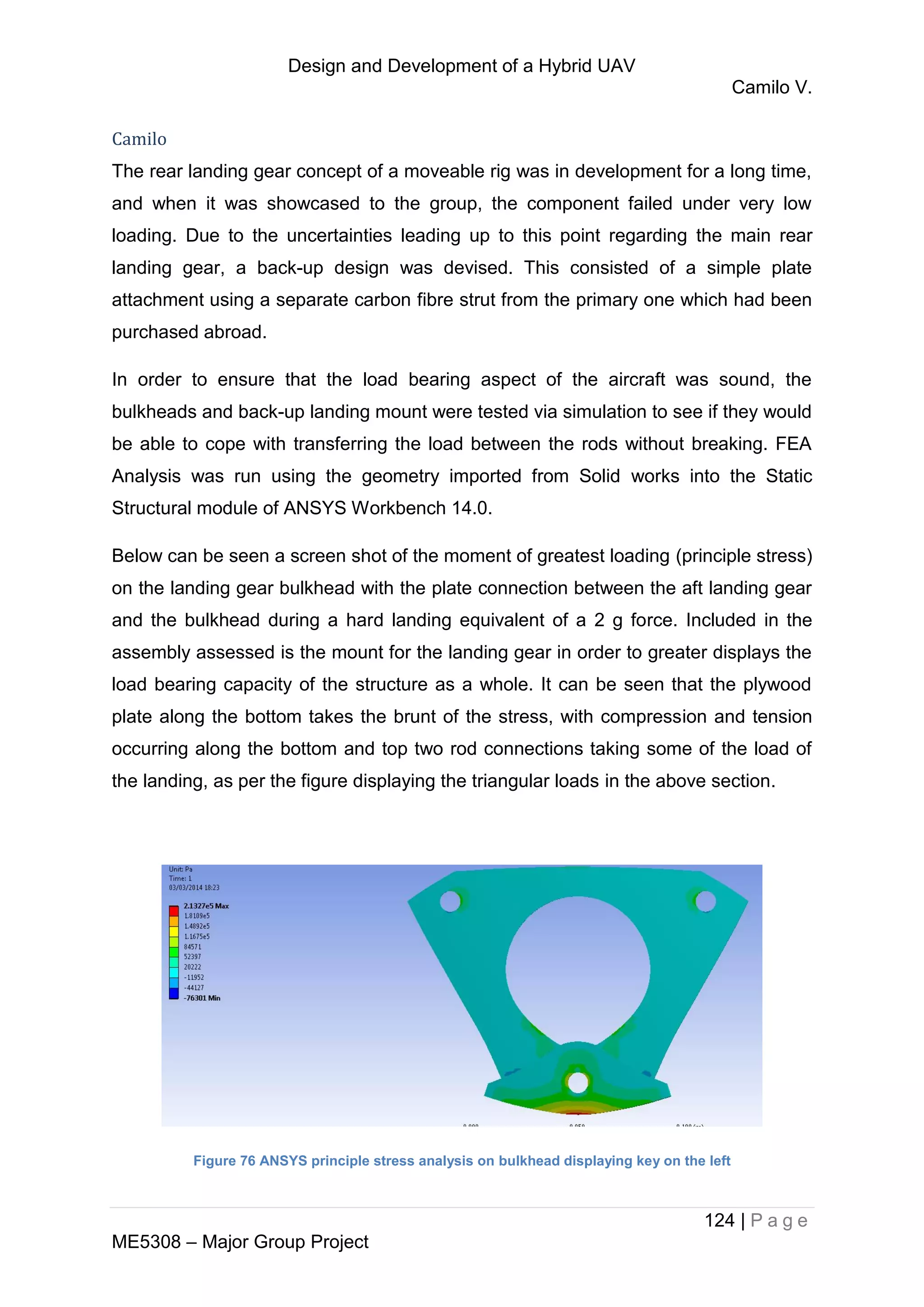 Design and Development of a Hybrid UAV
Camilo V.
124 | P a g e
ME5308 – Major Group Project
Camilo
The rear landing gear concept of a moveable rig was in development for a long time,
and when it was showcased to the group, the component failed under very low
loading. Due to the uncertainties leading up to this point regarding the main rear
landing gear, a back-up design was devised. This consisted of a simple plate
attachment using a separate carbon fibre strut from the primary one which had been
purchased abroad.
In order to ensure that the load bearing aspect of the aircraft was sound, the
bulkheads and back-up landing mount were tested via simulation to see if they would
be able to cope with transferring the load between the rods without breaking. FEA
Analysis was run using the geometry imported from Solid works into the Static
Structural module of ANSYS Workbench 14.0.
Below can be seen a screen shot of the moment of greatest loading (principle stress)
on the landing gear bulkhead with the plate connection between the aft landing gear
and the bulkhead during a hard landing equivalent of a 2 g force. Included in the
assembly assessed is the mount for the landing gear in order to greater displays the
load bearing capacity of the structure as a whole. It can be seen that the plywood
plate along the bottom takes the brunt of the stress, with compression and tension
occurring along the bottom and top two rod connections taking some of the load of
the landing, as per the figure displaying the triangular loads in the above section.
Figure 76 ANSYS principle stress analysis on bulkhead displaying key on the left
 
