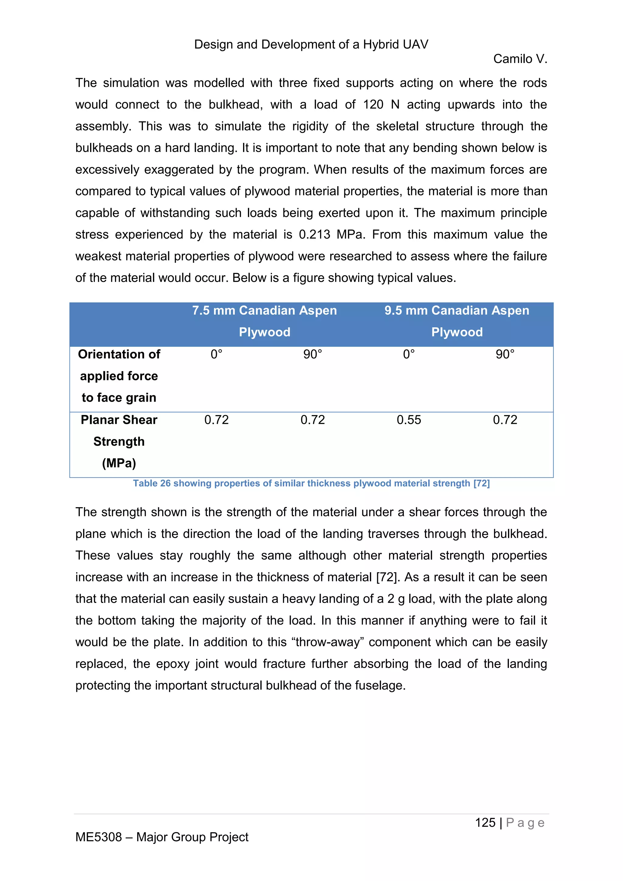 Design and Development of a Hybrid UAV
Camilo V.
125 | P a g e
ME5308 – Major Group Project
The simulation was modelled with three fixed supports acting on where the rods
would connect to the bulkhead, with a load of 120 N acting upwards into the
assembly. This was to simulate the rigidity of the skeletal structure through the
bulkheads on a hard landing. It is important to note that any bending shown below is
excessively exaggerated by the program. When results of the maximum forces are
compared to typical values of plywood material properties, the material is more than
capable of withstanding such loads being exerted upon it. The maximum principle
stress experienced by the material is 0.213 MPa. From this maximum value the
weakest material properties of plywood were researched to assess where the failure
of the material would occur. Below is a figure showing typical values.
7.5 mm Canadian Aspen
Plywood
9.5 mm Canadian Aspen
Plywood
Orientation of
applied force
to face grain
0° 90° 0° 90°
Planar Shear
Strength
(MPa)
0.72 0.72 0.55 0.72
Table 26 showing properties of similar thickness plywood material strength [72]
The strength shown is the strength of the material under a shear forces through the
plane which is the direction the load of the landing traverses through the bulkhead.
These values stay roughly the same although other material strength properties
increase with an increase in the thickness of material [72]. As a result it can be seen
that the material can easily sustain a heavy landing of a 2 g load, with the plate along
the bottom taking the majority of the load. In this manner if anything were to fail it
would be the plate. In addition to this “throw-away” component which can be easily
replaced, the epoxy joint would fracture further absorbing the load of the landing
protecting the important structural bulkhead of the fuselage.
 