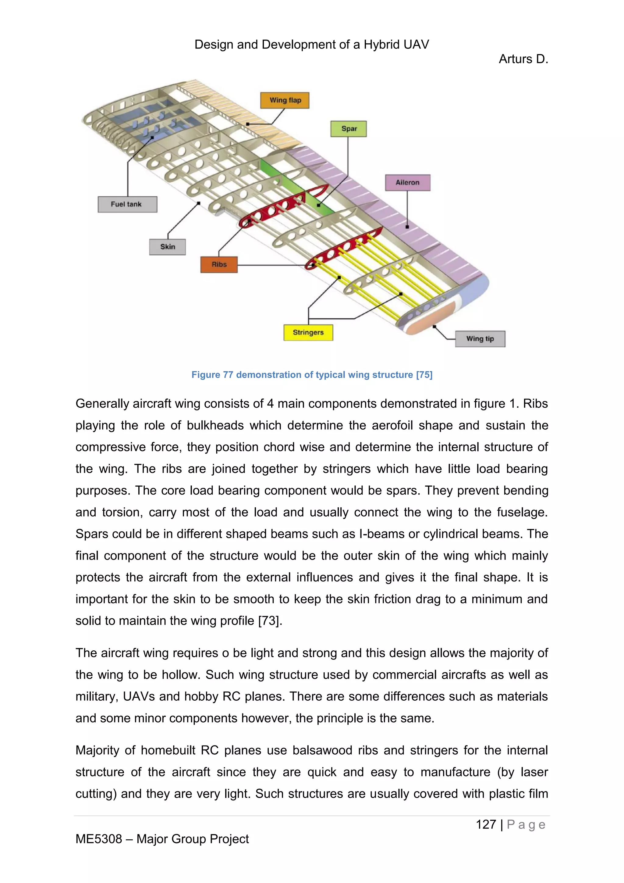 Design and Development of a Hybrid UAV
Arturs D.
127 | P a g e
ME5308 – Major Group Project
Figure 77 demonstration of typical wing structure [75]
Generally aircraft wing consists of 4 main components demonstrated in figure 1. Ribs
playing the role of bulkheads which determine the aerofoil shape and sustain the
compressive force, they position chord wise and determine the internal structure of
the wing. The ribs are joined together by stringers which have little load bearing
purposes. The core load bearing component would be spars. They prevent bending
and torsion, carry most of the load and usually connect the wing to the fuselage.
Spars could be in different shaped beams such as I-beams or cylindrical beams. The
final component of the structure would be the outer skin of the wing which mainly
protects the aircraft from the external influences and gives it the final shape. It is
important for the skin to be smooth to keep the skin friction drag to a minimum and
solid to maintain the wing profile [73].
The aircraft wing requires o be light and strong and this design allows the majority of
the wing to be hollow. Such wing structure used by commercial aircrafts as well as
military, UAVs and hobby RC planes. There are some differences such as materials
and some minor components however, the principle is the same.
Majority of homebuilt RC planes use balsawood ribs and stringers for the internal
structure of the aircraft since they are quick and easy to manufacture (by laser
cutting) and they are very light. Such structures are usually covered with plastic film
 