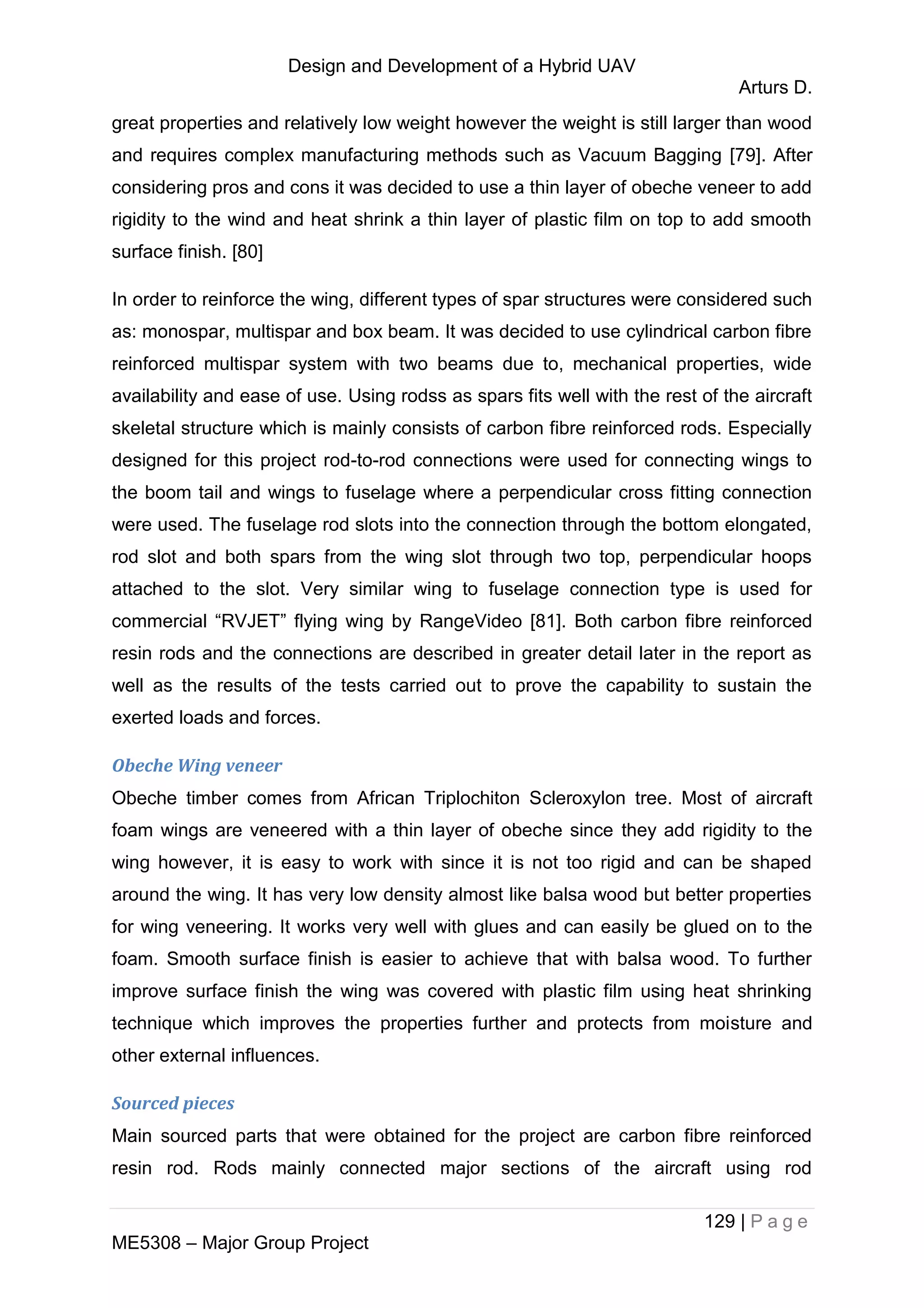 Design and Development of a Hybrid UAV
Arturs D.
129 | P a g e
ME5308 – Major Group Project
great properties and relatively low weight however the weight is still larger than wood
and requires complex manufacturing methods such as Vacuum Bagging [79]. After
considering pros and cons it was decided to use a thin layer of obeche veneer to add
rigidity to the wind and heat shrink a thin layer of plastic film on top to add smooth
surface finish. [80]
In order to reinforce the wing, different types of spar structures were considered such
as: monospar, multispar and box beam. It was decided to use cylindrical carbon fibre
reinforced multispar system with two beams due to, mechanical properties, wide
availability and ease of use. Using rodss as spars fits well with the rest of the aircraft
skeletal structure which is mainly consists of carbon fibre reinforced rods. Especially
designed for this project rod-to-rod connections were used for connecting wings to
the boom tail and wings to fuselage where a perpendicular cross fitting connection
were used. The fuselage rod slots into the connection through the bottom elongated,
rod slot and both spars from the wing slot through two top, perpendicular hoops
attached to the slot. Very similar wing to fuselage connection type is used for
commercial “RVJET” flying wing by RangeVideo [81]. Both carbon fibre reinforced
resin rods and the connections are described in greater detail later in the report as
well as the results of the tests carried out to prove the capability to sustain the
exerted loads and forces.
Obeche Wing veneer
Obeche timber comes from African Triplochiton Scleroxylon tree. Most of aircraft
foam wings are veneered with a thin layer of obeche since they add rigidity to the
wing however, it is easy to work with since it is not too rigid and can be shaped
around the wing. It has very low density almost like balsa wood but better properties
for wing veneering. It works very well with glues and can easily be glued on to the
foam. Smooth surface finish is easier to achieve that with balsa wood. To further
improve surface finish the wing was covered with plastic film using heat shrinking
technique which improves the properties further and protects from moisture and
other external influences.
Sourced pieces
Main sourced parts that were obtained for the project are carbon fibre reinforced
resin rod. Rods mainly connected major sections of the aircraft using rod
 