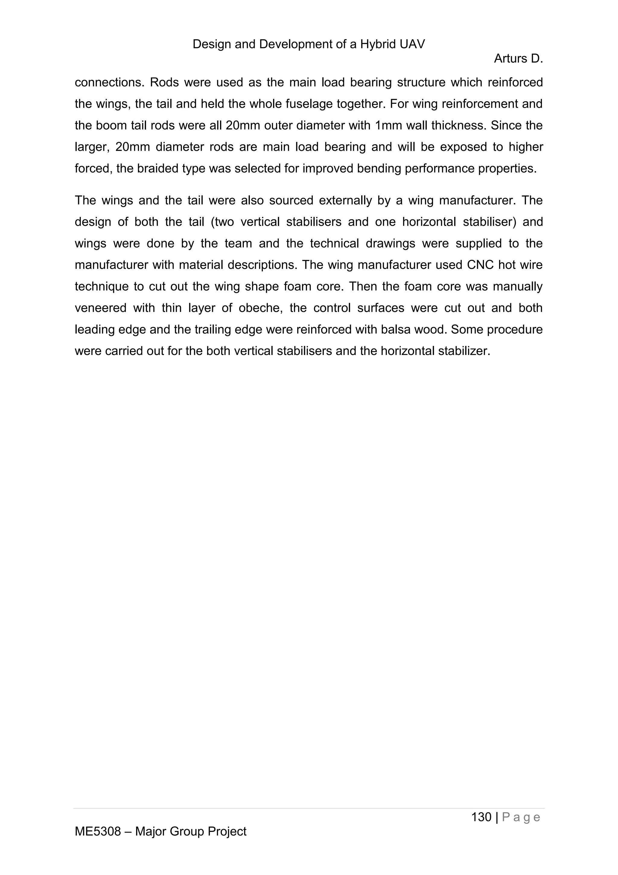 Design and Development of a Hybrid UAV
Arturs D.
130 | P a g e
ME5308 – Major Group Project
connections. Rods were used as the main load bearing structure which reinforced
the wings, the tail and held the whole fuselage together. For wing reinforcement and
the boom tail rods were all 20mm outer diameter with 1mm wall thickness. Since the
larger, 20mm diameter rods are main load bearing and will be exposed to higher
forced, the braided type was selected for improved bending performance properties.
The wings and the tail were also sourced externally by a wing manufacturer. The
design of both the tail (two vertical stabilisers and one horizontal stabiliser) and
wings were done by the team and the technical drawings were supplied to the
manufacturer with material descriptions. The wing manufacturer used CNC hot wire
technique to cut out the wing shape foam core. Then the foam core was manually
veneered with thin layer of obeche, the control surfaces were cut out and both
leading edge and the trailing edge were reinforced with balsa wood. Some procedure
were carried out for the both vertical stabilisers and the horizontal stabilizer.
 