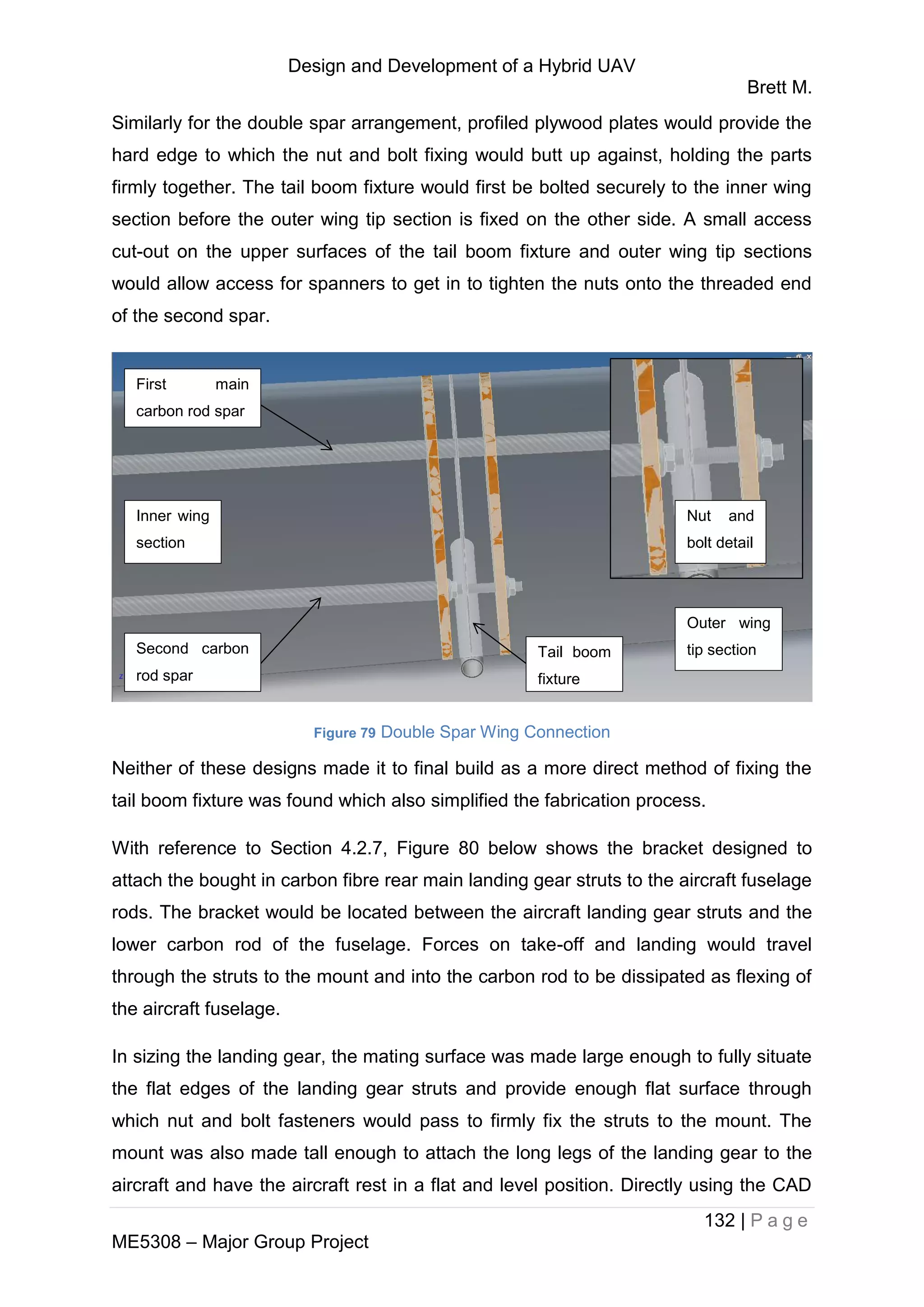 Design and Development of a Hybrid UAV
Brett M.
132 | P a g e
ME5308 – Major Group Project
Similarly for the double spar arrangement, profiled plywood plates would provide the
hard edge to which the nut and bolt fixing would butt up against, holding the parts
firmly together. The tail boom fixture would first be bolted securely to the inner wing
section before the outer wing tip section is fixed on the other side. A small access
cut-out on the upper surfaces of the tail boom fixture and outer wing tip sections
would allow access for spanners to get in to tighten the nuts onto the threaded end
of the second spar.
Figure 79 Double Spar Wing Connection
Neither of these designs made it to final build as a more direct method of fixing the
tail boom fixture was found which also simplified the fabrication process.
With reference to Section 4.2.7, Figure 80 below shows the bracket designed to
attach the bought in carbon fibre rear main landing gear struts to the aircraft fuselage
rods. The bracket would be located between the aircraft landing gear struts and the
lower carbon rod of the fuselage. Forces on take-off and landing would travel
through the struts to the mount and into the carbon rod to be dissipated as flexing of
the aircraft fuselage.
In sizing the landing gear, the mating surface was made large enough to fully situate
the flat edges of the landing gear struts and provide enough flat surface through
which nut and bolt fasteners would pass to firmly fix the struts to the mount. The
mount was also made tall enough to attach the long legs of the landing gear to the
aircraft and have the aircraft rest in a flat and level position. Directly using the CAD
Inner wing
section
Tail boom
fixture
Outer wing
tip section
First main
carbon rod spar
Second carbon
rod spar
Nut and
bolt detail
 