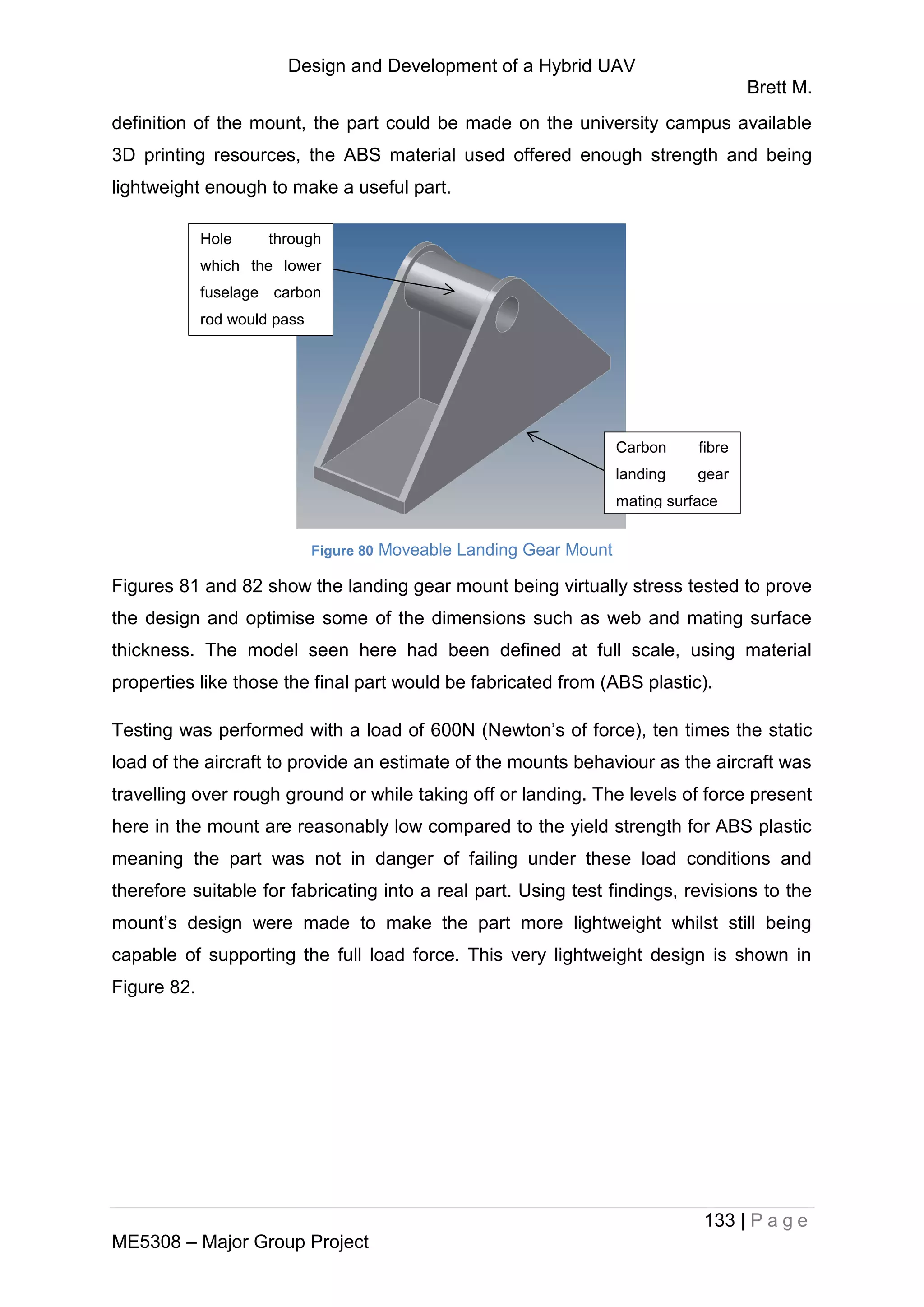 Design and Development of a Hybrid UAV
Brett M.
133 | P a g e
ME5308 – Major Group Project
definition of the mount, the part could be made on the university campus available
3D printing resources, the ABS material used offered enough strength and being
lightweight enough to make a useful part.
Figure 80 Moveable Landing Gear Mount
Figures 81 and 82 show the landing gear mount being virtually stress tested to prove
the design and optimise some of the dimensions such as web and mating surface
thickness. The model seen here had been defined at full scale, using material
properties like those the final part would be fabricated from (ABS plastic).
Testing was performed with a load of 600N (Newton’s of force), ten times the static
load of the aircraft to provide an estimate of the mounts behaviour as the aircraft was
travelling over rough ground or while taking off or landing. The levels of force present
here in the mount are reasonably low compared to the yield strength for ABS plastic
meaning the part was not in danger of failing under these load conditions and
therefore suitable for fabricating into a real part. Using test findings, revisions to the
mount’s design were made to make the part more lightweight whilst still being
capable of supporting the full load force. This very lightweight design is shown in
Figure 82.
Hole through
which the lower
fuselage carbon
rod would pass
Carbon fibre
landing gear
mating surface
 