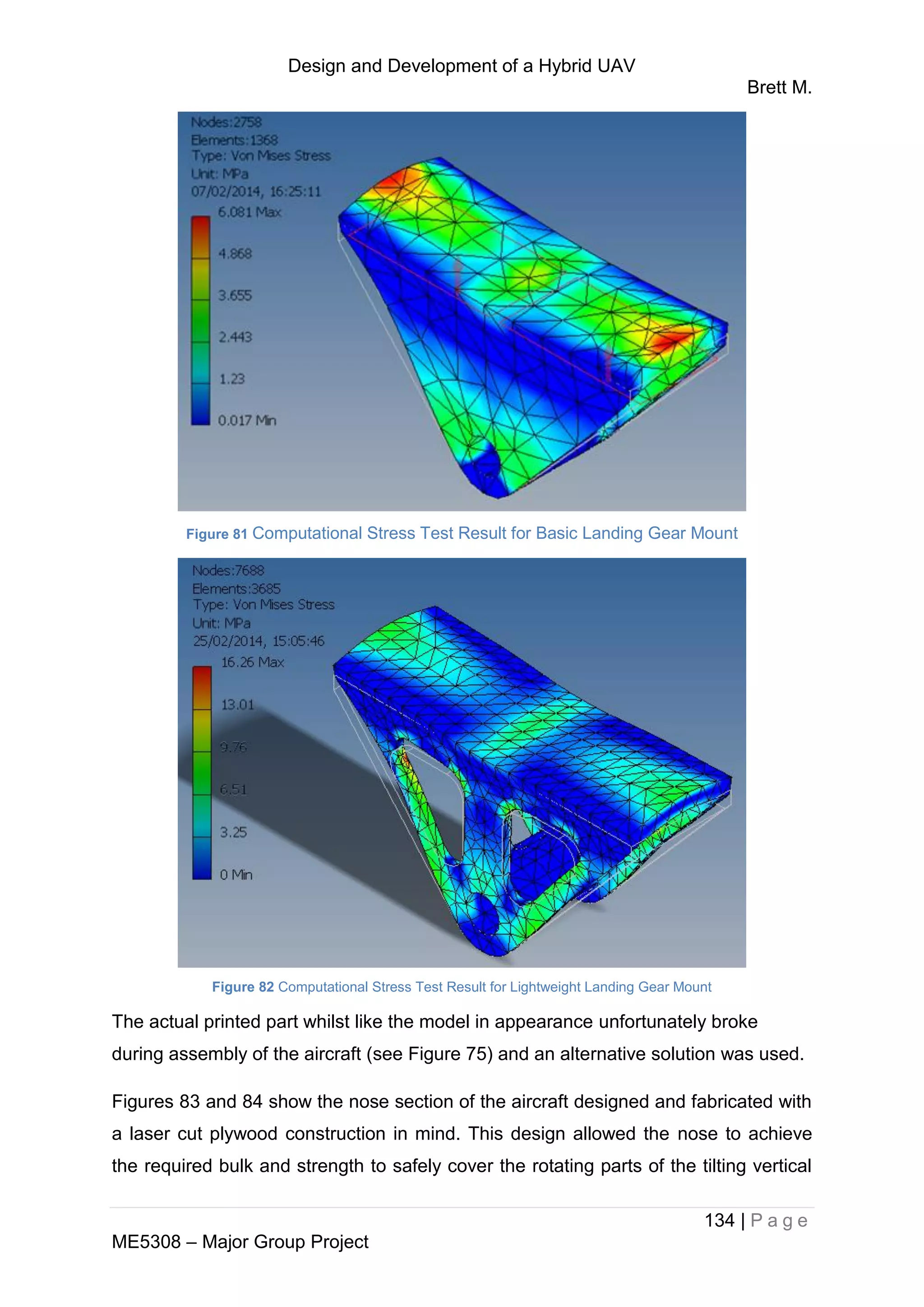 Design and Development of a Hybrid UAV
Brett M.
134 | P a g e
ME5308 – Major Group Project
Figure 81 Computational Stress Test Result for Basic Landing Gear Mount
Figure 82 Computational Stress Test Result for Lightweight Landing Gear Mount
The actual printed part whilst like the model in appearance unfortunately broke
during assembly of the aircraft (see Figure 75) and an alternative solution was used.
Figures 83 and 84 show the nose section of the aircraft designed and fabricated with
a laser cut plywood construction in mind. This design allowed the nose to achieve
the required bulk and strength to safely cover the rotating parts of the tilting vertical
 