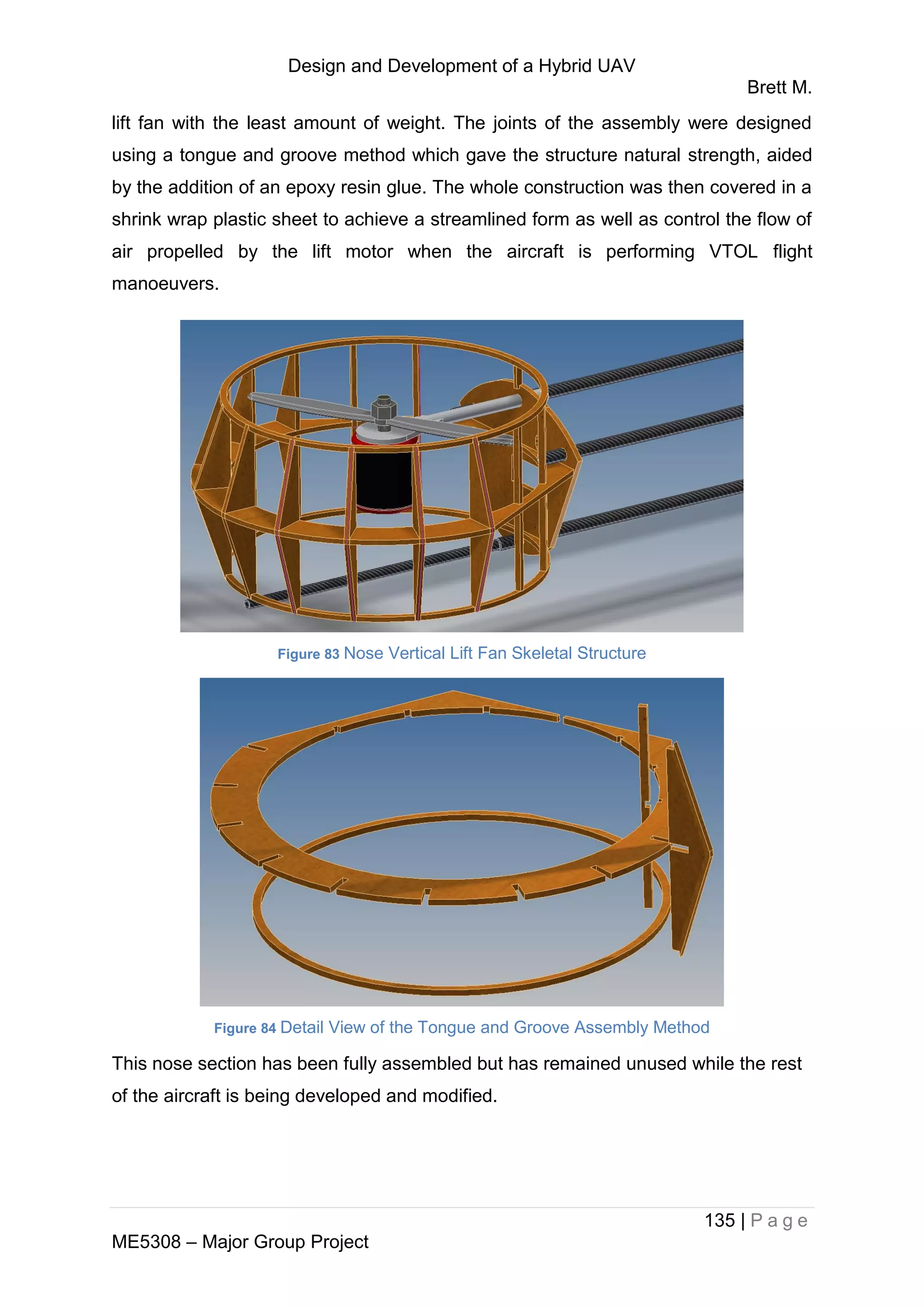 Design and Development of a Hybrid UAV
Brett M.
135 | P a g e
ME5308 – Major Group Project
lift fan with the least amount of weight. The joints of the assembly were designed
using a tongue and groove method which gave the structure natural strength, aided
by the addition of an epoxy resin glue. The whole construction was then covered in a
shrink wrap plastic sheet to achieve a streamlined form as well as control the flow of
air propelled by the lift motor when the aircraft is performing VTOL flight
manoeuvers.
Figure 83 Nose Vertical Lift Fan Skeletal Structure
Figure 84 Detail View of the Tongue and Groove Assembly Method
This nose section has been fully assembled but has remained unused while the rest
of the aircraft is being developed and modified.
 