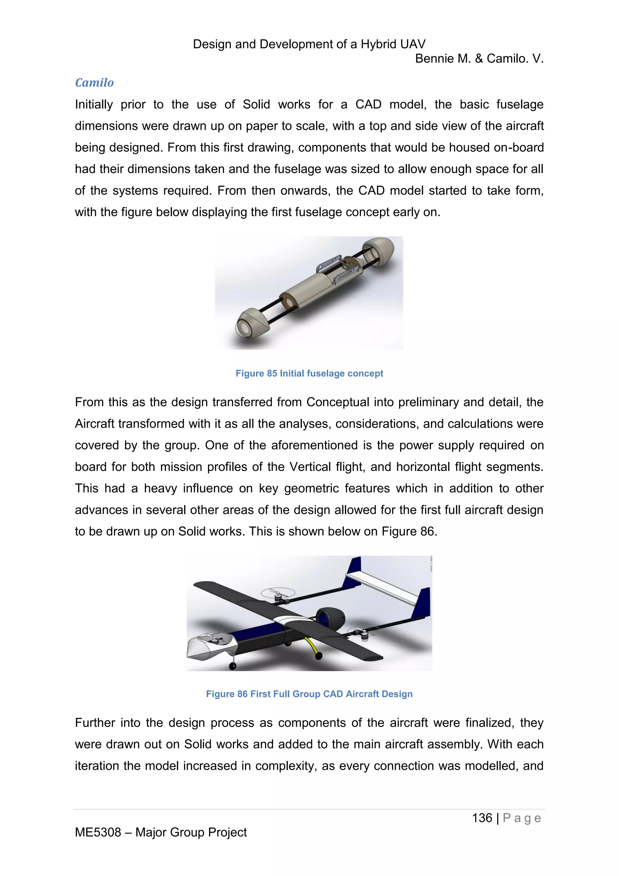 Design and Development of a Hybrid UAV
Bennie M. & Camilo. V.
136 | P a g e
ME5308 – Major Group Project
Camilo
Initially prior to the use of Solid works for a CAD model, the basic fuselage
dimensions were drawn up on paper to scale, with a top and side view of the aircraft
being designed. From this first drawing, components that would be housed on-board
had their dimensions taken and the fuselage was sized to allow enough space for all
of the systems required. From then onwards, the CAD model started to take form,
with the figure below displaying the first fuselage concept early on.
Figure 85 Initial fuselage concept
From this as the design transferred from Conceptual into preliminary and detail, the
Aircraft transformed with it as all the analyses, considerations, and calculations were
covered by the group. One of the aforementioned is the power supply required on
board for both mission profiles of the Vertical flight, and horizontal flight segments.
This had a heavy influence on key geometric features which in addition to other
advances in several other areas of the design allowed for the first full aircraft design
to be drawn up on Solid works. This is shown below on Figure 86.
Figure 86 First Full Group CAD Aircraft Design
Further into the design process as components of the aircraft were finalized, they
were drawn out on Solid works and added to the main aircraft assembly. With each
iteration the model increased in complexity, as every connection was modelled, and
 