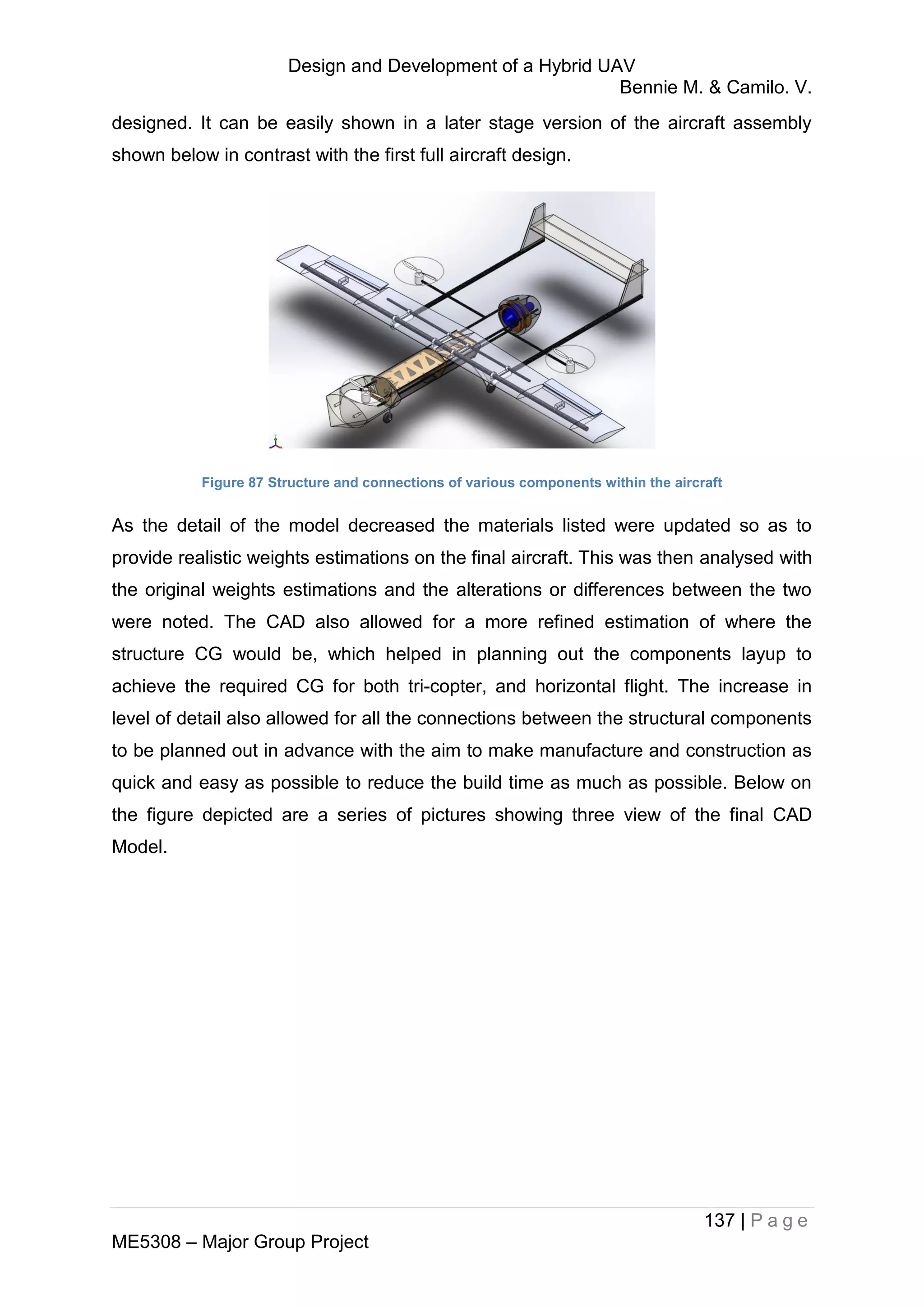 Design and Development of a Hybrid UAV
Bennie M. & Camilo. V.
137 | P a g e
ME5308 – Major Group Project
designed. It can be easily shown in a later stage version of the aircraft assembly
shown below in contrast with the first full aircraft design.
Figure 87 Structure and connections of various components within the aircraft
As the detail of the model decreased the materials listed were updated so as to
provide realistic weights estimations on the final aircraft. This was then analysed with
the original weights estimations and the alterations or differences between the two
were noted. The CAD also allowed for a more refined estimation of where the
structure CG would be, which helped in planning out the components layup to
achieve the required CG for both tri-copter, and horizontal flight. The increase in
level of detail also allowed for all the connections between the structural components
to be planned out in advance with the aim to make manufacture and construction as
quick and easy as possible to reduce the build time as much as possible. Below on
the figure depicted are a series of pictures showing three view of the final CAD
Model.
 