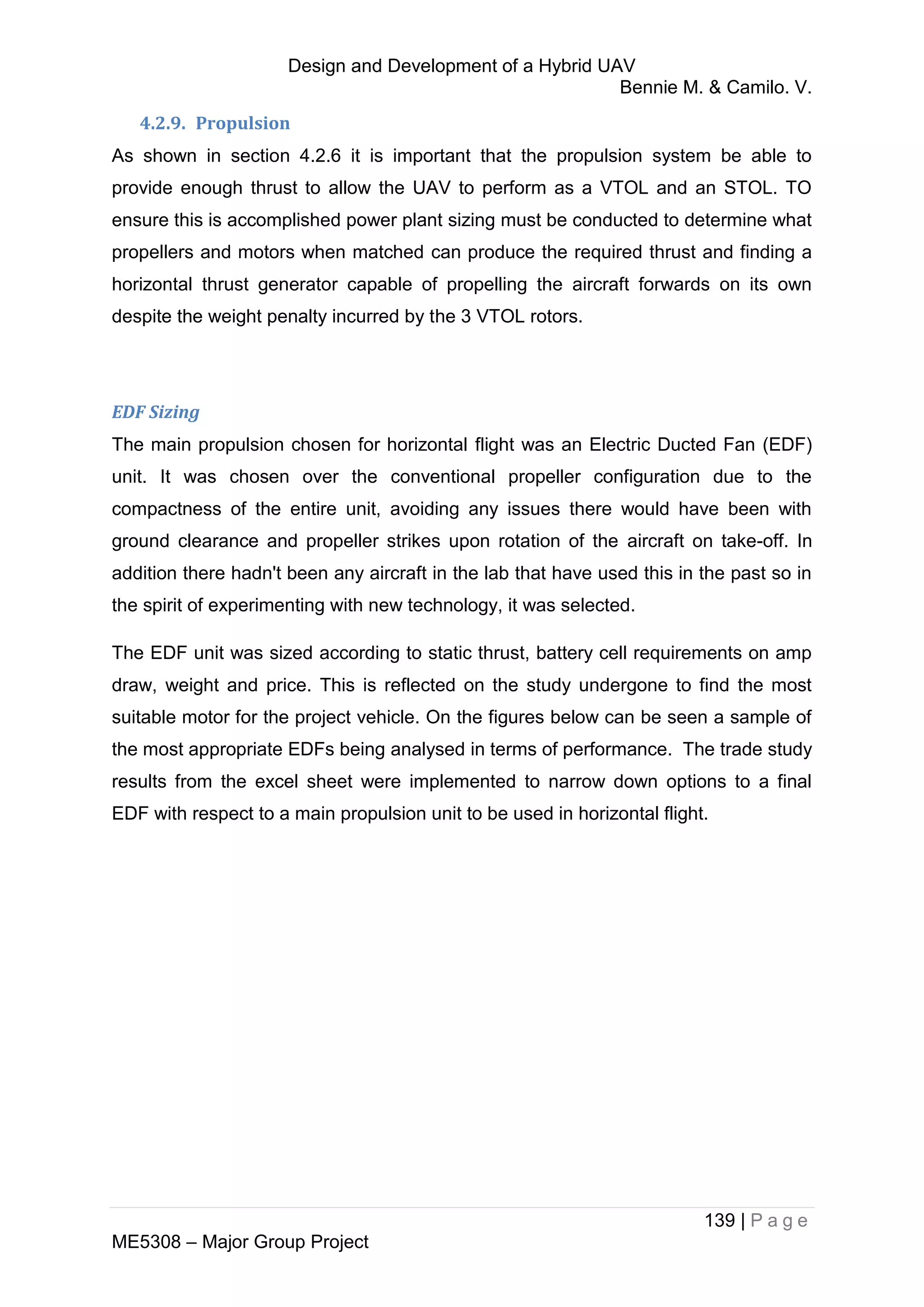 Design and Development of a Hybrid UAV
Bennie M. & Camilo. V.
139 | P a g e
ME5308 – Major Group Project
4.2.9. Propulsion
As shown in section 4.2.6 it is important that the propulsion system be able to
provide enough thrust to allow the UAV to perform as a VTOL and an STOL. TO
ensure this is accomplished power plant sizing must be conducted to determine what
propellers and motors when matched can produce the required thrust and finding a
horizontal thrust generator capable of propelling the aircraft forwards on its own
despite the weight penalty incurred by the 3 VTOL rotors.
EDF Sizing
The main propulsion chosen for horizontal flight was an Electric Ducted Fan (EDF)
unit. It was chosen over the conventional propeller configuration due to the
compactness of the entire unit, avoiding any issues there would have been with
ground clearance and propeller strikes upon rotation of the aircraft on take-off. In
addition there hadn't been any aircraft in the lab that have used this in the past so in
the spirit of experimenting with new technology, it was selected.
The EDF unit was sized according to static thrust, battery cell requirements on amp
draw, weight and price. This is reflected on the study undergone to find the most
suitable motor for the project vehicle. On the figures below can be seen a sample of
the most appropriate EDFs being analysed in terms of performance. The trade study
results from the excel sheet were implemented to narrow down options to a final
EDF with respect to a main propulsion unit to be used in horizontal flight.
 