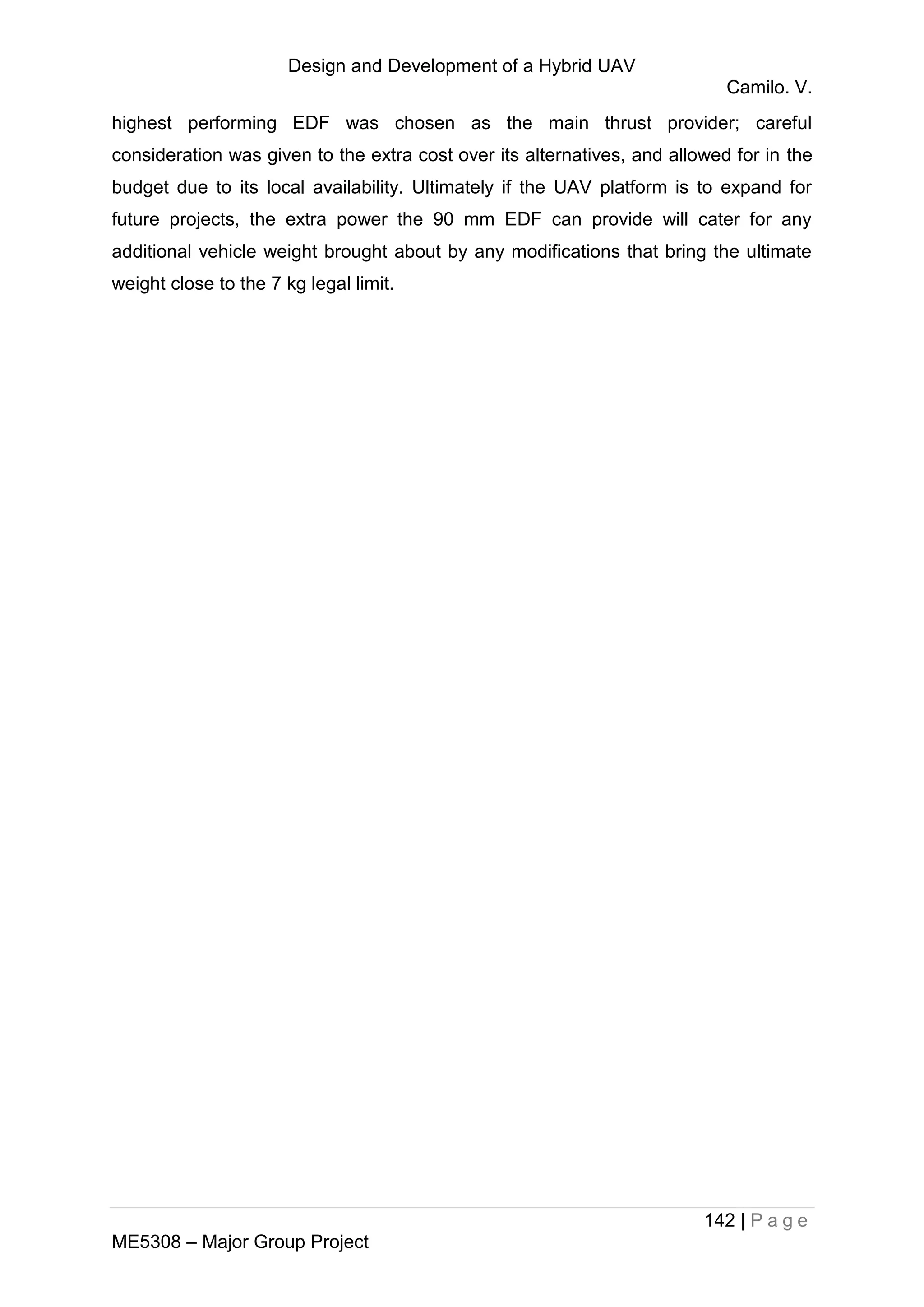 Design and Development of a Hybrid UAV
Camilo. V.
142 | P a g e
ME5308 – Major Group Project
highest performing EDF was chosen as the main thrust provider; careful
consideration was given to the extra cost over its alternatives, and allowed for in the
budget due to its local availability. Ultimately if the UAV platform is to expand for
future projects, the extra power the 90 mm EDF can provide will cater for any
additional vehicle weight brought about by any modifications that bring the ultimate
weight close to the 7 kg legal limit.
 