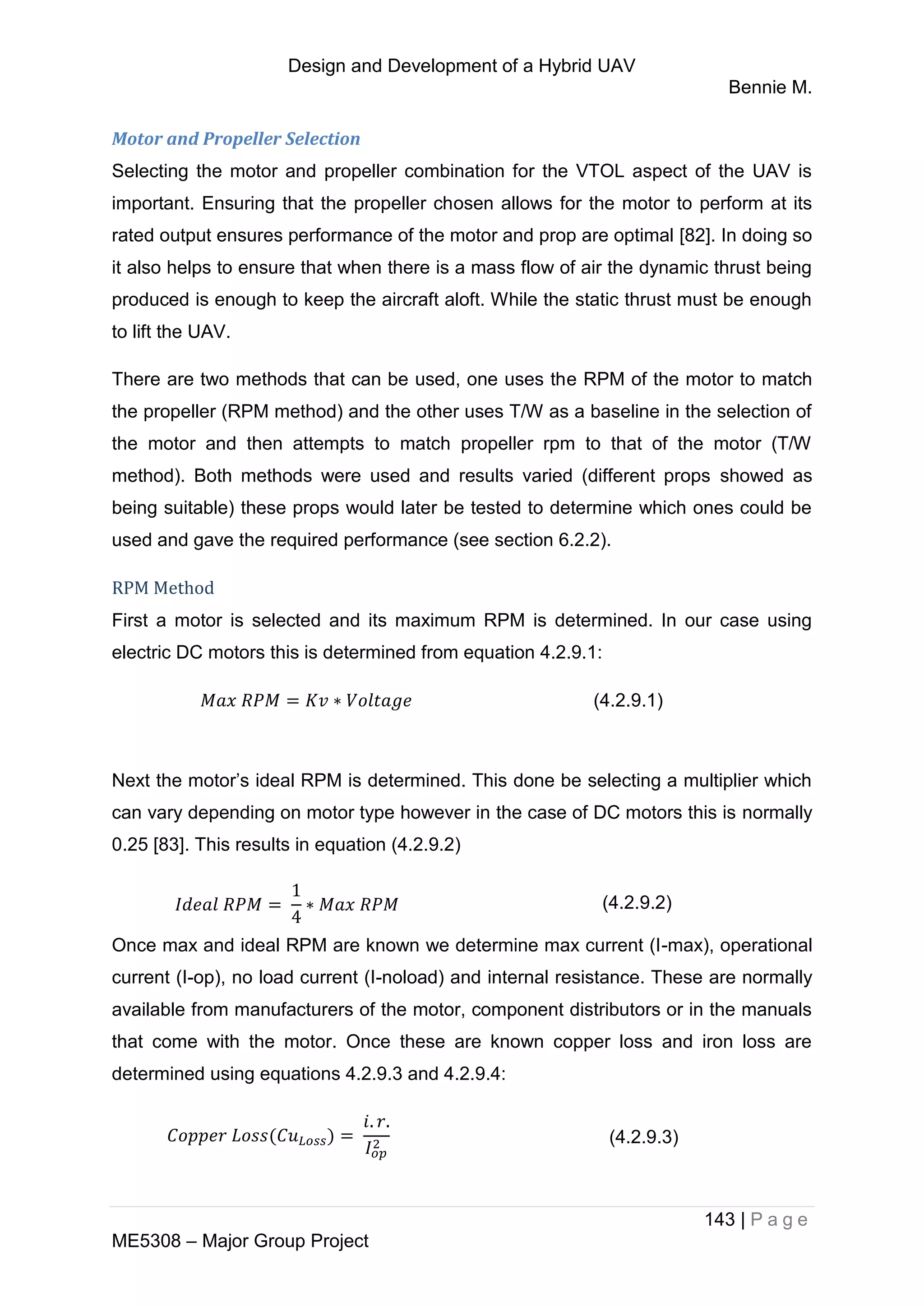 Design and Development of a Hybrid UAV
Bennie M.
143 | P a g e
ME5308 – Major Group Project
Motor and Propeller Selection
Selecting the motor and propeller combination for the VTOL aspect of the UAV is
important. Ensuring that the propeller chosen allows for the motor to perform at its
rated output ensures performance of the motor and prop are optimal [82]. In doing so
it also helps to ensure that when there is a mass flow of air the dynamic thrust being
produced is enough to keep the aircraft aloft. While the static thrust must be enough
to lift the UAV.
There are two methods that can be used, one uses the RPM of the motor to match
the propeller (RPM method) and the other uses T/W as a baseline in the selection of
the motor and then attempts to match propeller rpm to that of the motor (T/W
method). Both methods were used and results varied (different props showed as
being suitable) these props would later be tested to determine which ones could be
used and gave the required performance (see section 6.2.2).
RPM Method
First a motor is selected and its maximum RPM is determined. In our case using
electric DC motors this is determined from equation 4.2.9.1:
(4.2.9.1)
Next the motor’s ideal RPM is determined. This done be selecting a multiplier which
can vary depending on motor type however in the case of DC motors this is normally
0.25 [83]. This results in equation (4.2.9.2)
(4.2.9.2)
Once max and ideal RPM are known we determine max current (I-max), operational
current (I-op), no load current (I-noload) and internal resistance. These are normally
available from manufacturers of the motor, component distributors or in the manuals
that come with the motor. Once these are known copper loss and iron loss are
determined using equations 4.2.9.3 and 4.2.9.4:
(4.2.9.3)
 