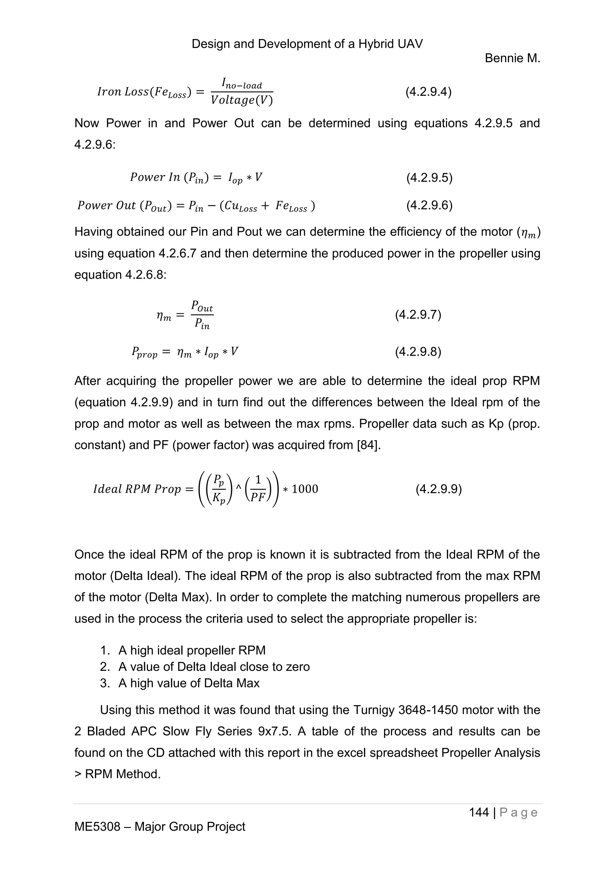 Design and Development of a Hybrid UAV
Bennie M.
144 | P a g e
ME5308 – Major Group Project
(4.2.9.4)
Now Power in and Power Out can be determined using equations 4.2.9.5 and
4.2.9.6:
(4.2.9.5)
(4.2.9.6)
Having obtained our Pin and Pout we can determine the efficiency of the motor ( )
using equation 4.2.6.7 and then determine the produced power in the propeller using
equation 4.2.6.8:
(4.2.9.7)
(4.2.9.8)
After acquiring the propeller power we are able to determine the ideal prop RPM
(equation 4.2.9.9) and in turn find out the differences between the Ideal rpm of the
prop and motor as well as between the max rpms. Propeller data such as Kp (prop.
constant) and PF (power factor) was acquired from [84].
(( ) ( )) (4.2.9.9)
Once the ideal RPM of the prop is known it is subtracted from the Ideal RPM of the
motor (Delta Ideal). The ideal RPM of the prop is also subtracted from the max RPM
of the motor (Delta Max). In order to complete the matching numerous propellers are
used in the process the criteria used to select the appropriate propeller is:
1. A high ideal propeller RPM
2. A value of Delta Ideal close to zero
3. A high value of Delta Max
Using this method it was found that using the Turnigy 3648-1450 motor with the
2 Bladed APC Slow Fly Series 9x7.5. A table of the process and results can be
found on the CD attached with this report in the excel spreadsheet Propeller Analysis
> RPM Method.
 