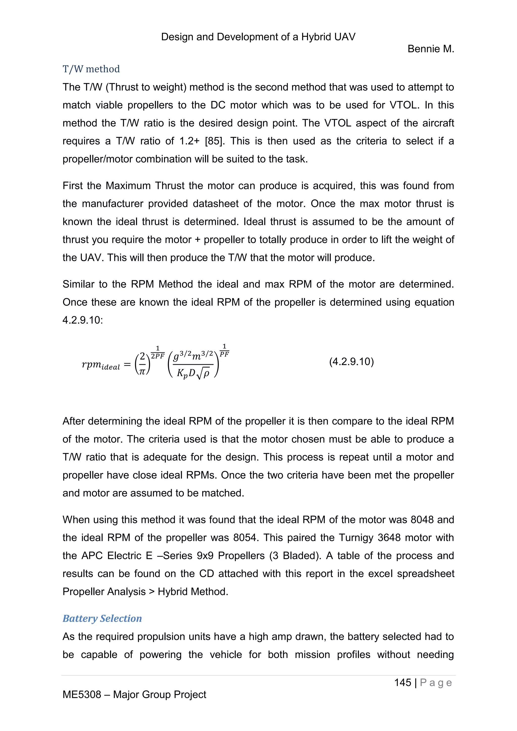 Design and Development of a Hybrid UAV
Bennie M.
145 | P a g e
ME5308 – Major Group Project
T/W method
The T/W (Thrust to weight) method is the second method that was used to attempt to
match viable propellers to the DC motor which was to be used for VTOL. In this
method the T/W ratio is the desired design point. The VTOL aspect of the aircraft
requires a T/W ratio of 1.2+ [85]. This is then used as the criteria to select if a
propeller/motor combination will be suited to the task.
First the Maximum Thrust the motor can produce is acquired, this was found from
the manufacturer provided datasheet of the motor. Once the max motor thrust is
known the ideal thrust is determined. Ideal thrust is assumed to be the amount of
thrust you require the motor + propeller to totally produce in order to lift the weight of
the UAV. This will then produce the T/W that the motor will produce.
Similar to the RPM Method the ideal and max RPM of the motor are determined.
Once these are known the ideal RPM of the propeller is determined using equation
4.2.9.10:
( ) (
√
) (4.2.9.10)
After determining the ideal RPM of the propeller it is then compare to the ideal RPM
of the motor. The criteria used is that the motor chosen must be able to produce a
T/W ratio that is adequate for the design. This process is repeat until a motor and
propeller have close ideal RPMs. Once the two criteria have been met the propeller
and motor are assumed to be matched.
When using this method it was found that the ideal RPM of the motor was 8048 and
the ideal RPM of the propeller was 8054. This paired the Turnigy 3648 motor with
the APC Electric E –Series 9x9 Propellers (3 Bladed). A table of the process and
results can be found on the CD attached with this report in the excel spreadsheet
Propeller Analysis > Hybrid Method.
Battery Selection
As the required propulsion units have a high amp drawn, the battery selected had to
be capable of powering the vehicle for both mission profiles without needing
 