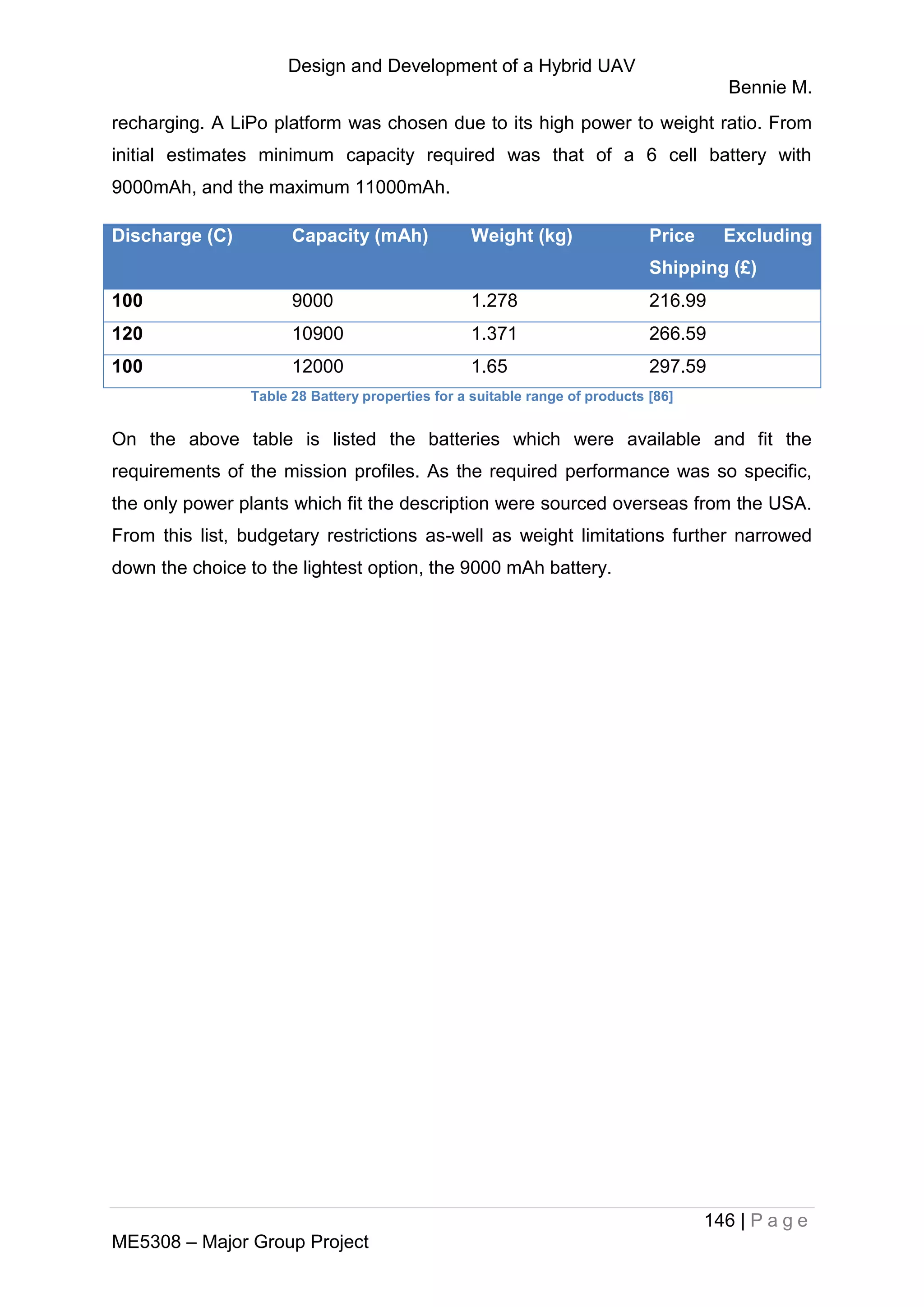 Design and Development of a Hybrid UAV
Bennie M.
146 | P a g e
ME5308 – Major Group Project
recharging. A LiPo platform was chosen due to its high power to weight ratio. From
initial estimates minimum capacity required was that of a 6 cell battery with
9000mAh, and the maximum 11000mAh.
Discharge (C) Capacity (mAh) Weight (kg) Price Excluding
Shipping (£)
100 9000 1.278 216.99
120 10900 1.371 266.59
100 12000 1.65 297.59
Table 28 Battery properties for a suitable range of products [86]
On the above table is listed the batteries which were available and fit the
requirements of the mission profiles. As the required performance was so specific,
the only power plants which fit the description were sourced overseas from the USA.
From this list, budgetary restrictions as-well as weight limitations further narrowed
down the choice to the lightest option, the 9000 mAh battery.
 