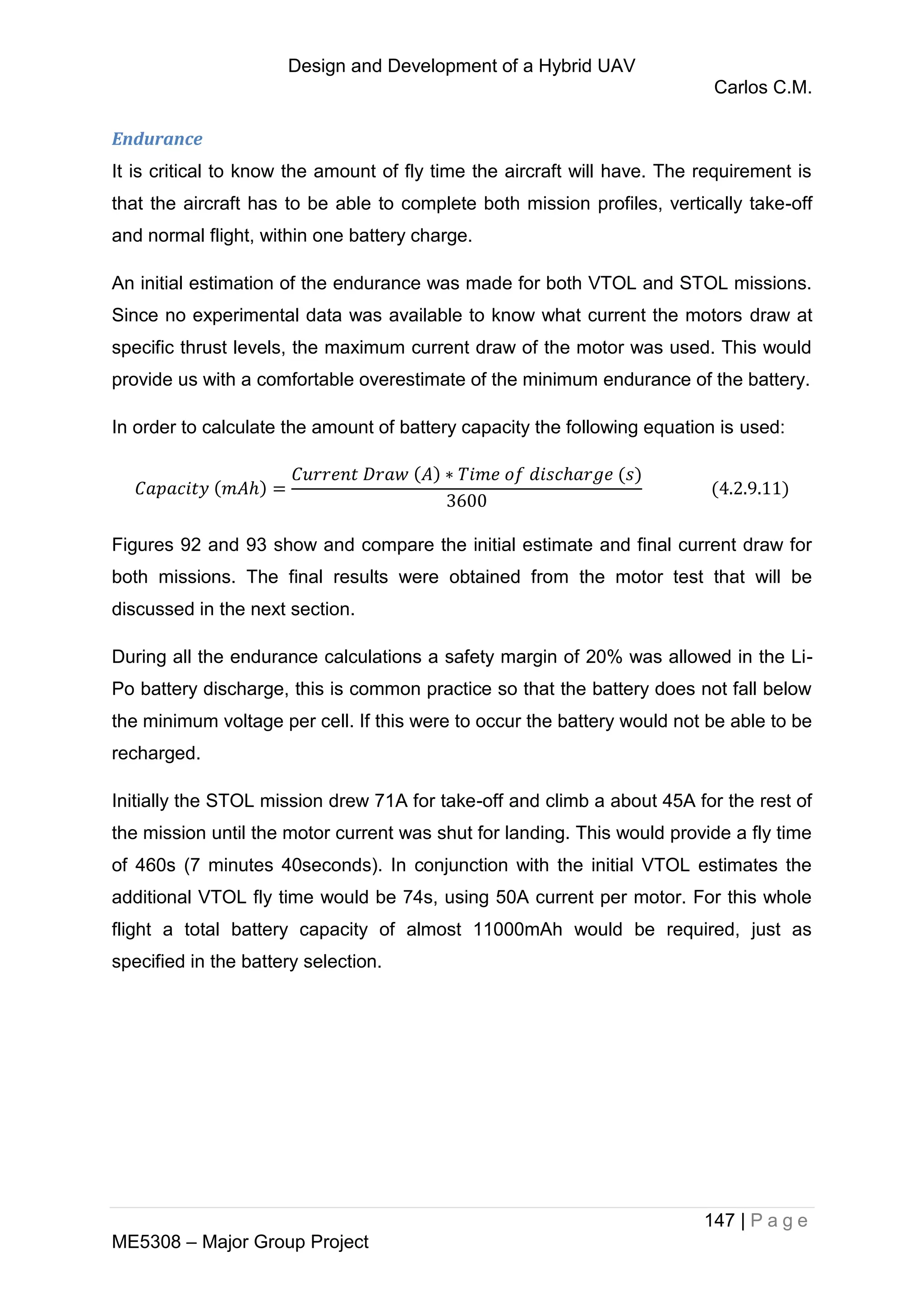 Design and Development of a Hybrid UAV
Carlos C.M.
147 | P a g e
ME5308 – Major Group Project
Endurance
It is critical to know the amount of fly time the aircraft will have. The requirement is
that the aircraft has to be able to complete both mission profiles, vertically take-off
and normal flight, within one battery charge.
An initial estimation of the endurance was made for both VTOL and STOL missions.
Since no experimental data was available to know what current the motors draw at
specific thrust levels, the maximum current draw of the motor was used. This would
provide us with a comfortable overestimate of the minimum endurance of the battery.
In order to calculate the amount of battery capacity the following equation is used:
Figures 92 and 93 show and compare the initial estimate and final current draw for
both missions. The final results were obtained from the motor test that will be
discussed in the next section.
During all the endurance calculations a safety margin of 20% was allowed in the Li-
Po battery discharge, this is common practice so that the battery does not fall below
the minimum voltage per cell. If this were to occur the battery would not be able to be
recharged.
Initially the STOL mission drew 71A for take-off and climb a about 45A for the rest of
the mission until the motor current was shut for landing. This would provide a fly time
of 460s (7 minutes 40seconds). In conjunction with the initial VTOL estimates the
additional VTOL fly time would be 74s, using 50A current per motor. For this whole
flight a total battery capacity of almost 11000mAh would be required, just as
specified in the battery selection.
 