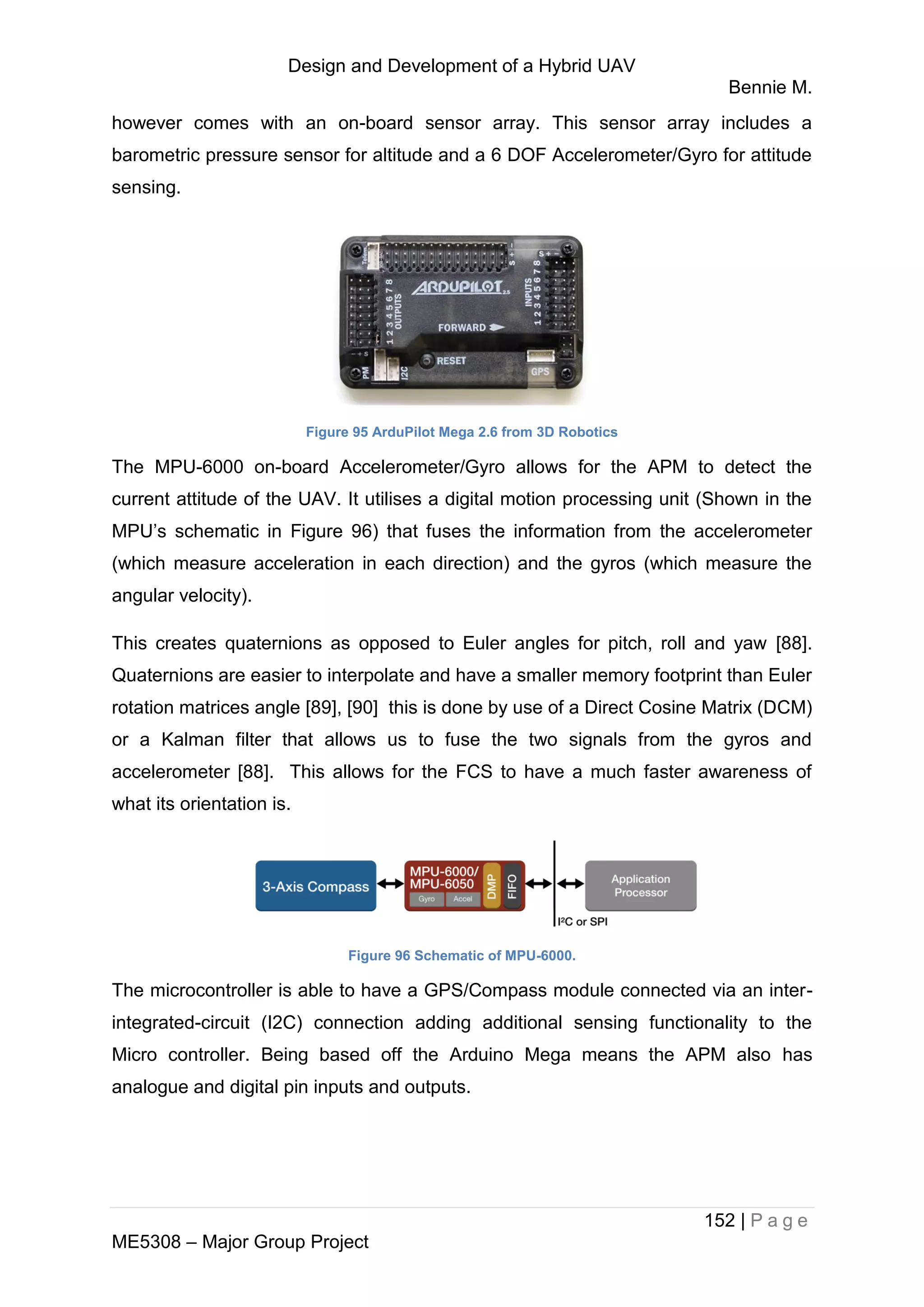 Design and Development of a Hybrid UAV
Bennie M.
152 | P a g e
ME5308 – Major Group Project
however comes with an on-board sensor array. This sensor array includes a
barometric pressure sensor for altitude and a 6 DOF Accelerometer/Gyro for attitude
sensing.
Figure 95 ArduPilot Mega 2.6 from 3D Robotics
The MPU-6000 on-board Accelerometer/Gyro allows for the APM to detect the
current attitude of the UAV. It utilises a digital motion processing unit (Shown in the
MPU’s schematic in Figure 96) that fuses the information from the accelerometer
(which measure acceleration in each direction) and the gyros (which measure the
angular velocity).
This creates quaternions as opposed to Euler angles for pitch, roll and yaw [88].
Quaternions are easier to interpolate and have a smaller memory footprint than Euler
rotation matrices angle [89], [90] this is done by use of a Direct Cosine Matrix (DCM)
or a Kalman filter that allows us to fuse the two signals from the gyros and
accelerometer [88]. This allows for the FCS to have a much faster awareness of
what its orientation is.
Figure 96 Schematic of MPU-6000.
The microcontroller is able to have a GPS/Compass module connected via an inter-
integrated-circuit (I2C) connection adding additional sensing functionality to the
Micro controller. Being based off the Arduino Mega means the APM also has
analogue and digital pin inputs and outputs.
 