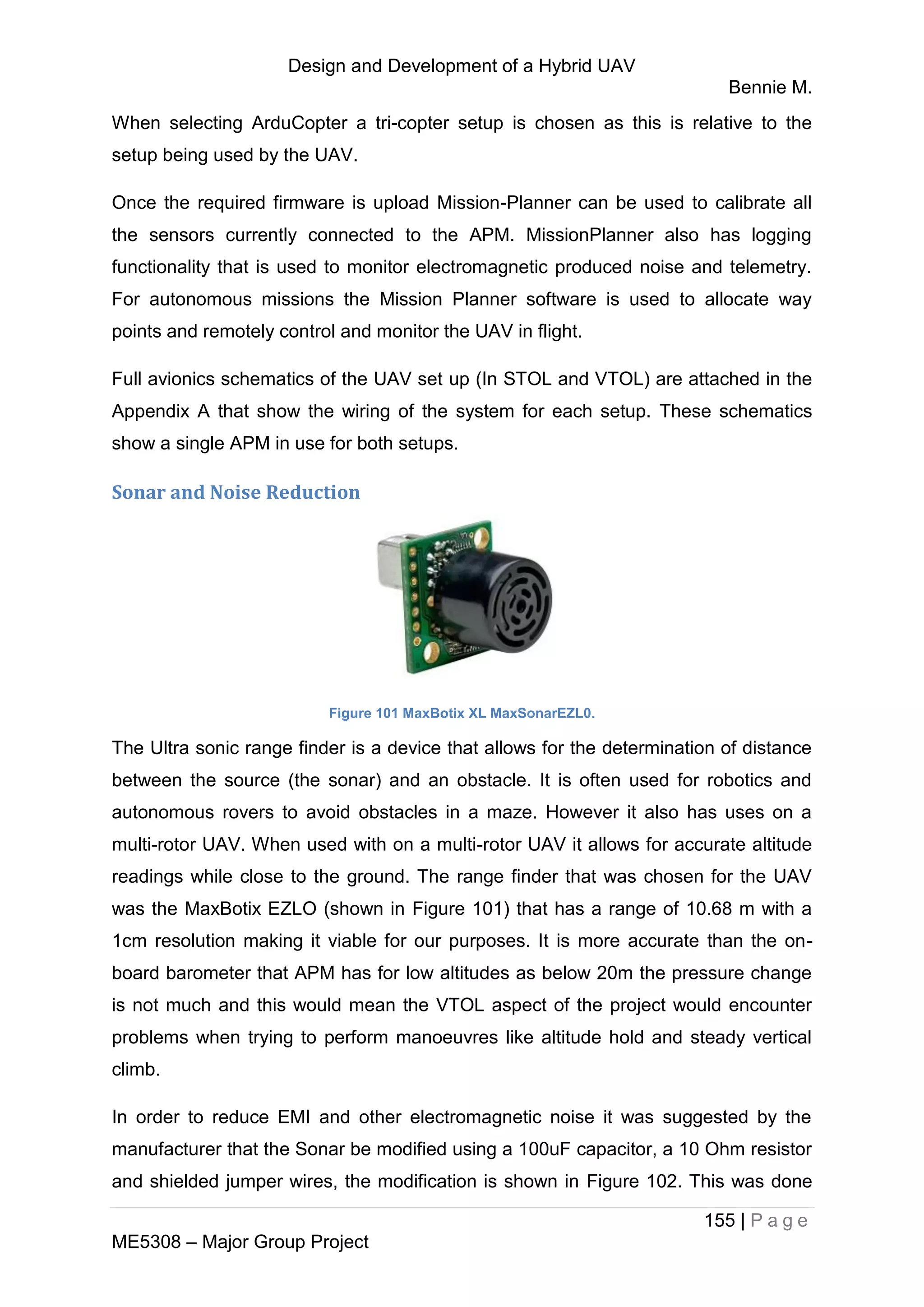 Design and Development of a Hybrid UAV
Bennie M.
155 | P a g e
ME5308 – Major Group Project
When selecting ArduCopter a tri-copter setup is chosen as this is relative to the
setup being used by the UAV.
Once the required firmware is upload Mission-Planner can be used to calibrate all
the sensors currently connected to the APM. MissionPlanner also has logging
functionality that is used to monitor electromagnetic produced noise and telemetry.
For autonomous missions the Mission Planner software is used to allocate way
points and remotely control and monitor the UAV in flight.
Full avionics schematics of the UAV set up (In STOL and VTOL) are attached in the
Appendix A that show the wiring of the system for each setup. These schematics
show a single APM in use for both setups.
Sonar and Noise Reduction
Figure 101 MaxBotix XL MaxSonarEZL0.
The Ultra sonic range finder is a device that allows for the determination of distance
between the source (the sonar) and an obstacle. It is often used for robotics and
autonomous rovers to avoid obstacles in a maze. However it also has uses on a
multi-rotor UAV. When used with on a multi-rotor UAV it allows for accurate altitude
readings while close to the ground. The range finder that was chosen for the UAV
was the MaxBotix EZLO (shown in Figure 101) that has a range of 10.68 m with a
1cm resolution making it viable for our purposes. It is more accurate than the on-
board barometer that APM has for low altitudes as below 20m the pressure change
is not much and this would mean the VTOL aspect of the project would encounter
problems when trying to perform manoeuvres like altitude hold and steady vertical
climb.
In order to reduce EMI and other electromagnetic noise it was suggested by the
manufacturer that the Sonar be modified using a 100uF capacitor, a 10 Ohm resistor
and shielded jumper wires, the modification is shown in Figure 102. This was done
 