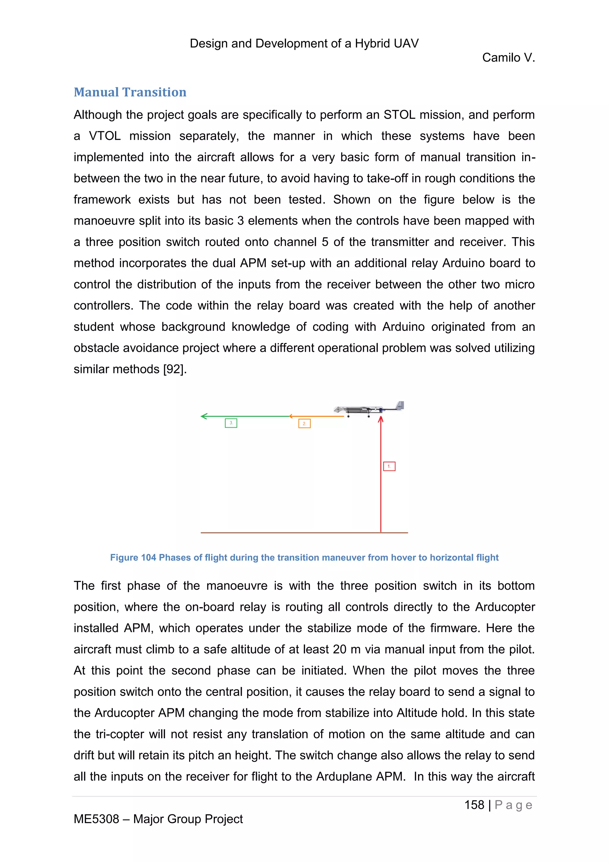 Design and Development of a Hybrid UAV
Camilo V.
158 | P a g e
ME5308 – Major Group Project
Manual Transition
Although the project goals are specifically to perform an STOL mission, and perform
a VTOL mission separately, the manner in which these systems have been
implemented into the aircraft allows for a very basic form of manual transition in-
between the two in the near future, to avoid having to take-off in rough conditions the
framework exists but has not been tested. Shown on the figure below is the
manoeuvre split into its basic 3 elements when the controls have been mapped with
a three position switch routed onto channel 5 of the transmitter and receiver. This
method incorporates the dual APM set-up with an additional relay Arduino board to
control the distribution of the inputs from the receiver between the other two micro
controllers. The code within the relay board was created with the help of another
student whose background knowledge of coding with Arduino originated from an
obstacle avoidance project where a different operational problem was solved utilizing
similar methods [92].
Figure 104 Phases of flight during the transition maneuver from hover to horizontal flight
The first phase of the manoeuvre is with the three position switch in its bottom
position, where the on-board relay is routing all controls directly to the Arducopter
installed APM, which operates under the stabilize mode of the firmware. Here the
aircraft must climb to a safe altitude of at least 20 m via manual input from the pilot.
At this point the second phase can be initiated. When the pilot moves the three
position switch onto the central position, it causes the relay board to send a signal to
the Arducopter APM changing the mode from stabilize into Altitude hold. In this state
the tri-copter will not resist any translation of motion on the same altitude and can
drift but will retain its pitch an height. The switch change also allows the relay to send
all the inputs on the receiver for flight to the Arduplane APM. In this way the aircraft
 