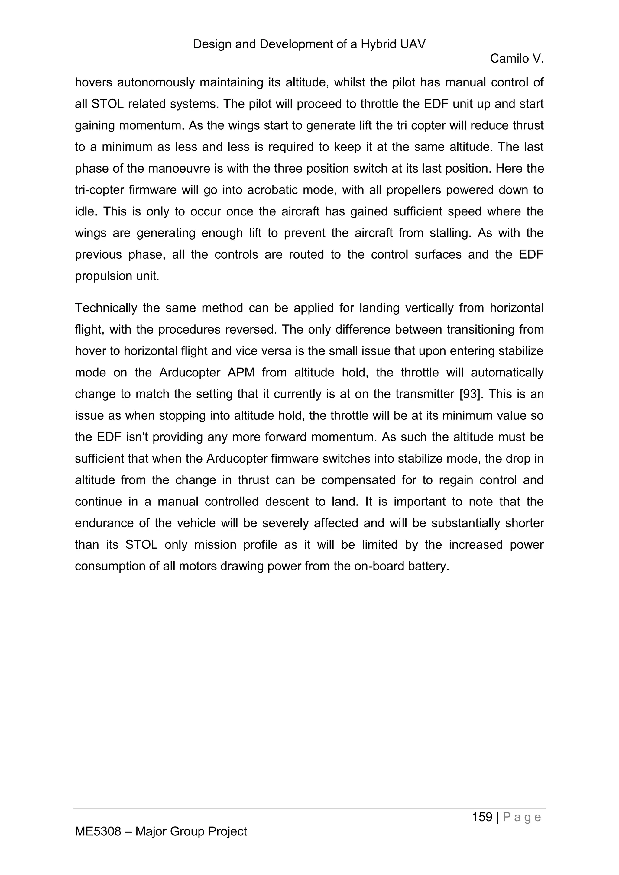 Design and Development of a Hybrid UAV
Camilo V.
159 | P a g e
ME5308 – Major Group Project
hovers autonomously maintaining its altitude, whilst the pilot has manual control of
all STOL related systems. The pilot will proceed to throttle the EDF unit up and start
gaining momentum. As the wings start to generate lift the tri copter will reduce thrust
to a minimum as less and less is required to keep it at the same altitude. The last
phase of the manoeuvre is with the three position switch at its last position. Here the
tri-copter firmware will go into acrobatic mode, with all propellers powered down to
idle. This is only to occur once the aircraft has gained sufficient speed where the
wings are generating enough lift to prevent the aircraft from stalling. As with the
previous phase, all the controls are routed to the control surfaces and the EDF
propulsion unit.
Technically the same method can be applied for landing vertically from horizontal
flight, with the procedures reversed. The only difference between transitioning from
hover to horizontal flight and vice versa is the small issue that upon entering stabilize
mode on the Arducopter APM from altitude hold, the throttle will automatically
change to match the setting that it currently is at on the transmitter [93]. This is an
issue as when stopping into altitude hold, the throttle will be at its minimum value so
the EDF isn't providing any more forward momentum. As such the altitude must be
sufficient that when the Arducopter firmware switches into stabilize mode, the drop in
altitude from the change in thrust can be compensated for to regain control and
continue in a manual controlled descent to land. It is important to note that the
endurance of the vehicle will be severely affected and will be substantially shorter
than its STOL only mission profile as it will be limited by the increased power
consumption of all motors drawing power from the on-board battery.
 