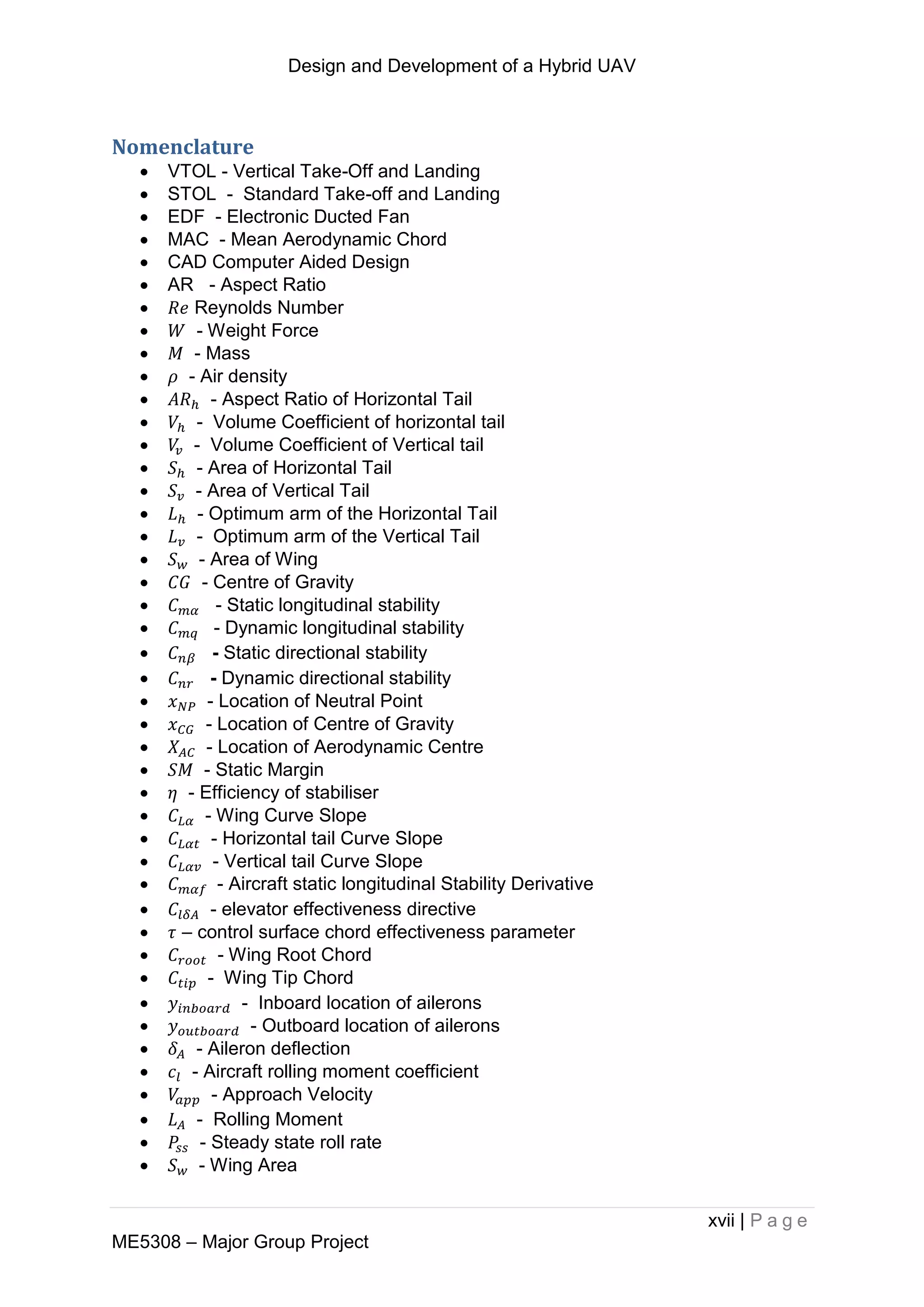 Design and Development of a Hybrid UAV
xvii | P a g e
ME5308 – Major Group Project
Nomenclature
 VTOL - Vertical Take-Off and Landing
 STOL - Standard Take-off and Landing
 EDF - Electronic Ducted Fan
 MAC - Mean Aerodynamic Chord
 CAD Computer Aided Design
 AR - Aspect Ratio
 Reynolds Number
 - Weight Force
 - Mass
 - Air density
 - Aspect Ratio of Horizontal Tail
 - Volume Coefficient of horizontal tail
 - Volume Coefficient of Vertical tail
 - Area of Horizontal Tail
 - Area of Vertical Tail
 - Optimum arm of the Horizontal Tail
 - Optimum arm of the Vertical Tail
 - Area of Wing
 - Centre of Gravity
 - Static longitudinal stability
 - Dynamic longitudinal stability
 - Static directional stability
 - Dynamic directional stability
 - Location of Neutral Point
 - Location of Centre of Gravity
 - Location of Aerodynamic Centre
 - Static Margin
 - Efficiency of stabiliser
 - Wing Curve Slope
 - Horizontal tail Curve Slope
 - Vertical tail Curve Slope
 - Aircraft static longitudinal Stability Derivative
 - elevator effectiveness directive
 – control surface chord effectiveness parameter
 - Wing Root Chord
 - Wing Tip Chord
 - Inboard location of ailerons
 - Outboard location of ailerons
 - Aileron deflection
 - Aircraft rolling moment coefficient
 - Approach Velocity
 - Rolling Moment
 - Steady state roll rate
 - Wing Area
 