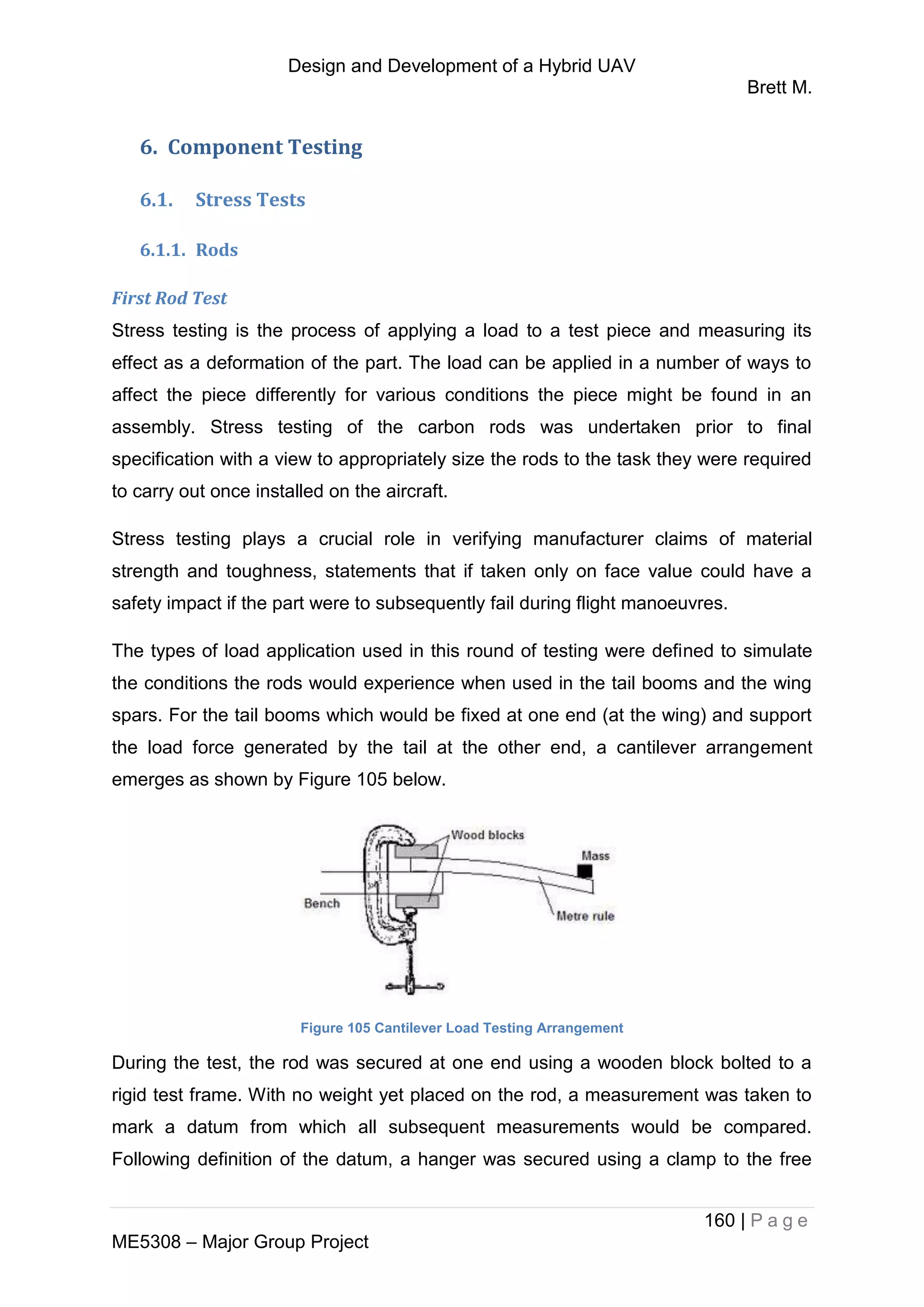 Design and Development of a Hybrid UAV
Brett M.
160 | P a g e
ME5308 – Major Group Project
6. Component Testing
6.1. Stress Tests
6.1.1. Rods
First Rod Test
Stress testing is the process of applying a load to a test piece and measuring its
effect as a deformation of the part. The load can be applied in a number of ways to
affect the piece differently for various conditions the piece might be found in an
assembly. Stress testing of the carbon rods was undertaken prior to final
specification with a view to appropriately size the rods to the task they were required
to carry out once installed on the aircraft.
Stress testing plays a crucial role in verifying manufacturer claims of material
strength and toughness, statements that if taken only on face value could have a
safety impact if the part were to subsequently fail during flight manoeuvres.
The types of load application used in this round of testing were defined to simulate
the conditions the rods would experience when used in the tail booms and the wing
spars. For the tail booms which would be fixed at one end (at the wing) and support
the load force generated by the tail at the other end, a cantilever arrangement
emerges as shown by Figure 105 below.
Figure 105 Cantilever Load Testing Arrangement
During the test, the rod was secured at one end using a wooden block bolted to a
rigid test frame. With no weight yet placed on the rod, a measurement was taken to
mark a datum from which all subsequent measurements would be compared.
Following definition of the datum, a hanger was secured using a clamp to the free
 