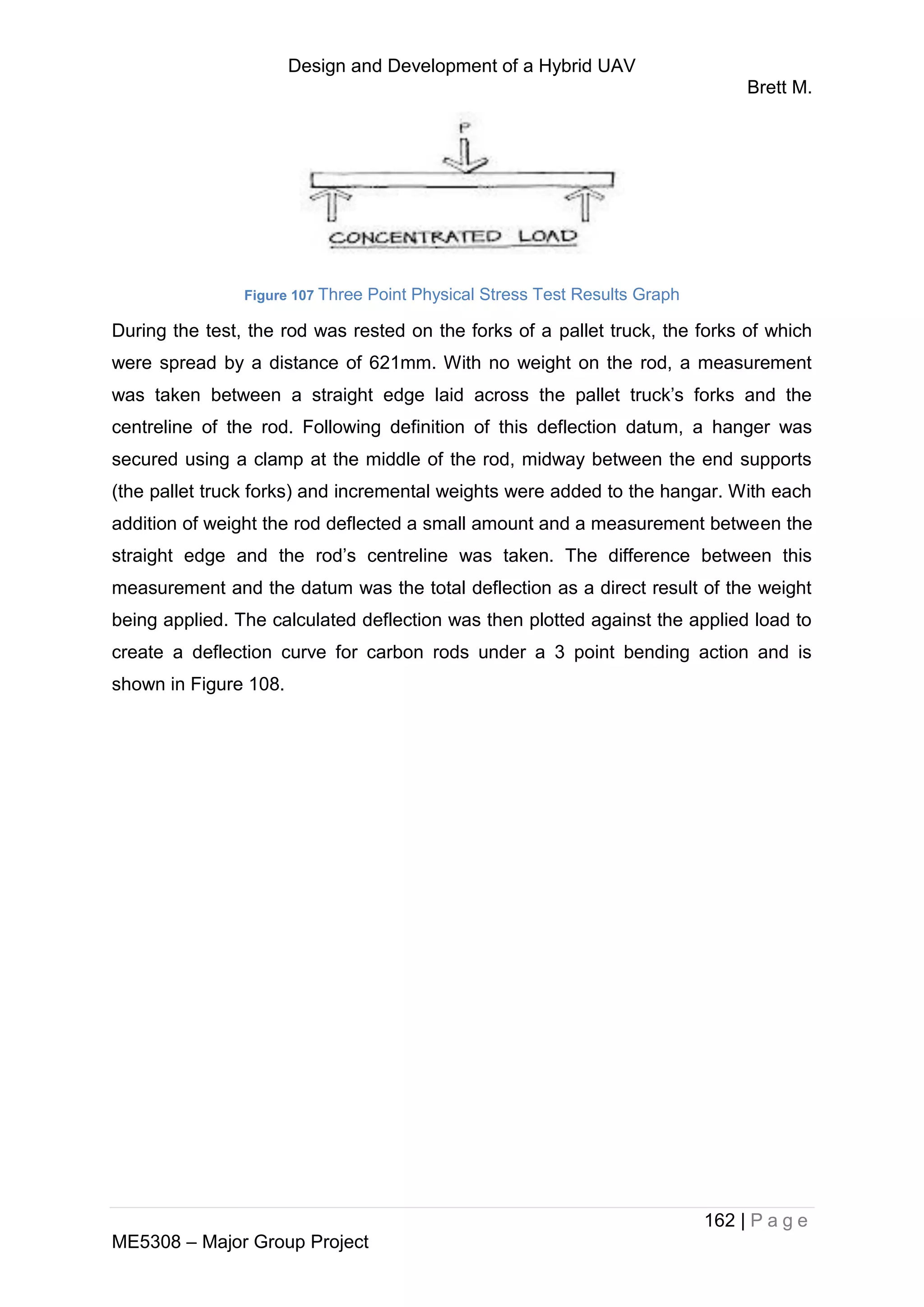 Design and Development of a Hybrid UAV
Brett M.
162 | P a g e
ME5308 – Major Group Project
Figure 107 Three Point Physical Stress Test Results Graph
During the test, the rod was rested on the forks of a pallet truck, the forks of which
were spread by a distance of 621mm. With no weight on the rod, a measurement
was taken between a straight edge laid across the pallet truck’s forks and the
centreline of the rod. Following definition of this deflection datum, a hanger was
secured using a clamp at the middle of the rod, midway between the end supports
(the pallet truck forks) and incremental weights were added to the hangar. With each
addition of weight the rod deflected a small amount and a measurement between the
straight edge and the rod’s centreline was taken. The difference between this
measurement and the datum was the total deflection as a direct result of the weight
being applied. The calculated deflection was then plotted against the applied load to
create a deflection curve for carbon rods under a 3 point bending action and is
shown in Figure 108.
 