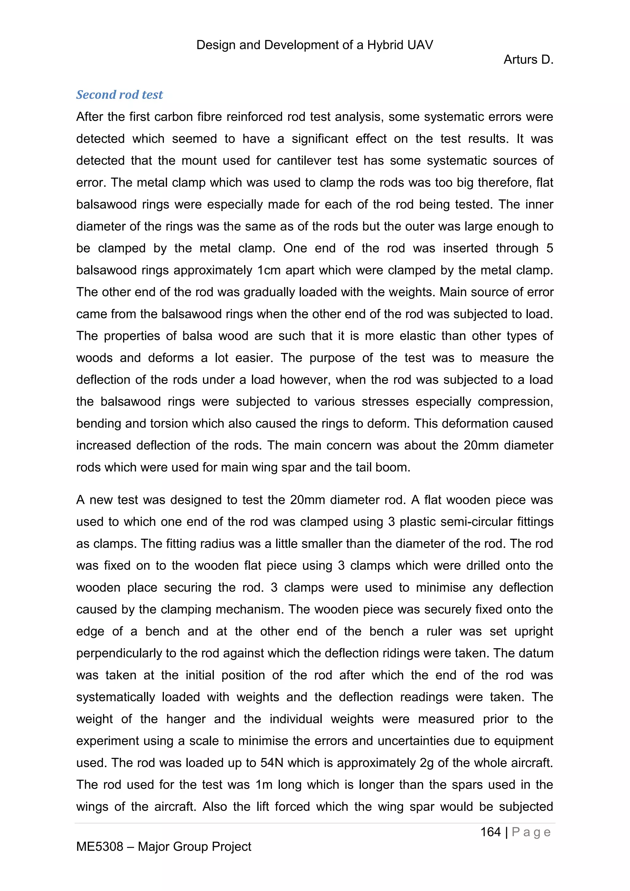 Design and Development of a Hybrid UAV
Arturs D.
164 | P a g e
ME5308 – Major Group Project
Second rod test
After the first carbon fibre reinforced rod test analysis, some systematic errors were
detected which seemed to have a significant effect on the test results. It was
detected that the mount used for cantilever test has some systematic sources of
error. The metal clamp which was used to clamp the rods was too big therefore, flat
balsawood rings were especially made for each of the rod being tested. The inner
diameter of the rings was the same as of the rods but the outer was large enough to
be clamped by the metal clamp. One end of the rod was inserted through 5
balsawood rings approximately 1cm apart which were clamped by the metal clamp.
The other end of the rod was gradually loaded with the weights. Main source of error
came from the balsawood rings when the other end of the rod was subjected to load.
The properties of balsa wood are such that it is more elastic than other types of
woods and deforms a lot easier. The purpose of the test was to measure the
deflection of the rods under a load however, when the rod was subjected to a load
the balsawood rings were subjected to various stresses especially compression,
bending and torsion which also caused the rings to deform. This deformation caused
increased deflection of the rods. The main concern was about the 20mm diameter
rods which were used for main wing spar and the tail boom.
A new test was designed to test the 20mm diameter rod. A flat wooden piece was
used to which one end of the rod was clamped using 3 plastic semi-circular fittings
as clamps. The fitting radius was a little smaller than the diameter of the rod. The rod
was fixed on to the wooden flat piece using 3 clamps which were drilled onto the
wooden place securing the rod. 3 clamps were used to minimise any deflection
caused by the clamping mechanism. The wooden piece was securely fixed onto the
edge of a bench and at the other end of the bench a ruler was set upright
perpendicularly to the rod against which the deflection ridings were taken. The datum
was taken at the initial position of the rod after which the end of the rod was
systematically loaded with weights and the deflection readings were taken. The
weight of the hanger and the individual weights were measured prior to the
experiment using a scale to minimise the errors and uncertainties due to equipment
used. The rod was loaded up to 54N which is approximately 2g of the whole aircraft.
The rod used for the test was 1m long which is longer than the spars used in the
wings of the aircraft. Also the lift forced which the wing spar would be subjected
 