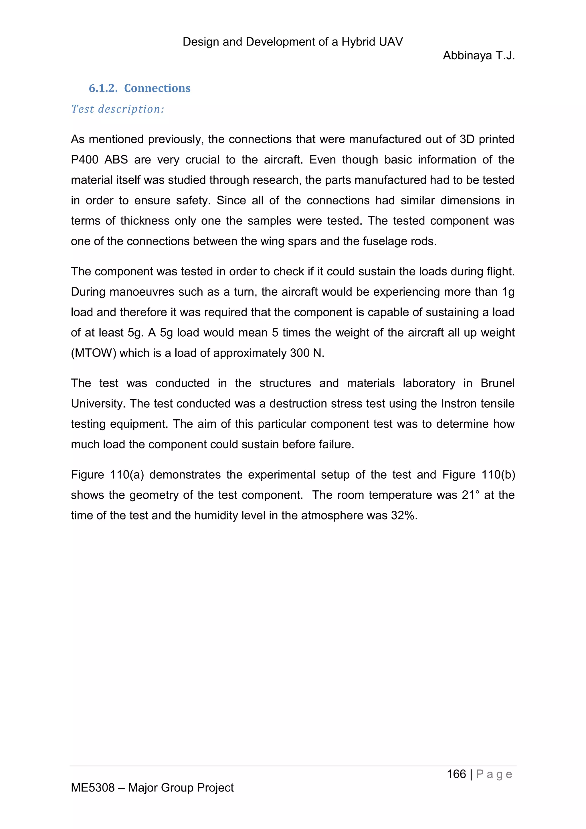 Design and Development of a Hybrid UAV
Abbinaya T.J.
166 | P a g e
ME5308 – Major Group Project
6.1.2. Connections
Test description:
As mentioned previously, the connections that were manufactured out of 3D printed
P400 ABS are very crucial to the aircraft. Even though basic information of the
material itself was studied through research, the parts manufactured had to be tested
in order to ensure safety. Since all of the connections had similar dimensions in
terms of thickness only one the samples were tested. The tested component was
one of the connections between the wing spars and the fuselage rods.
The component was tested in order to check if it could sustain the loads during flight.
During manoeuvres such as a turn, the aircraft would be experiencing more than 1g
load and therefore it was required that the component is capable of sustaining a load
of at least 5g. A 5g load would mean 5 times the weight of the aircraft all up weight
(MTOW) which is a load of approximately 300 N.
The test was conducted in the structures and materials laboratory in Brunel
University. The test conducted was a destruction stress test using the Instron tensile
testing equipment. The aim of this particular component test was to determine how
much load the component could sustain before failure.
Figure 110(a) demonstrates the experimental setup of the test and Figure 110(b)
shows the geometry of the test component. The room temperature was 21° at the
time of the test and the humidity level in the atmosphere was 32%.
 