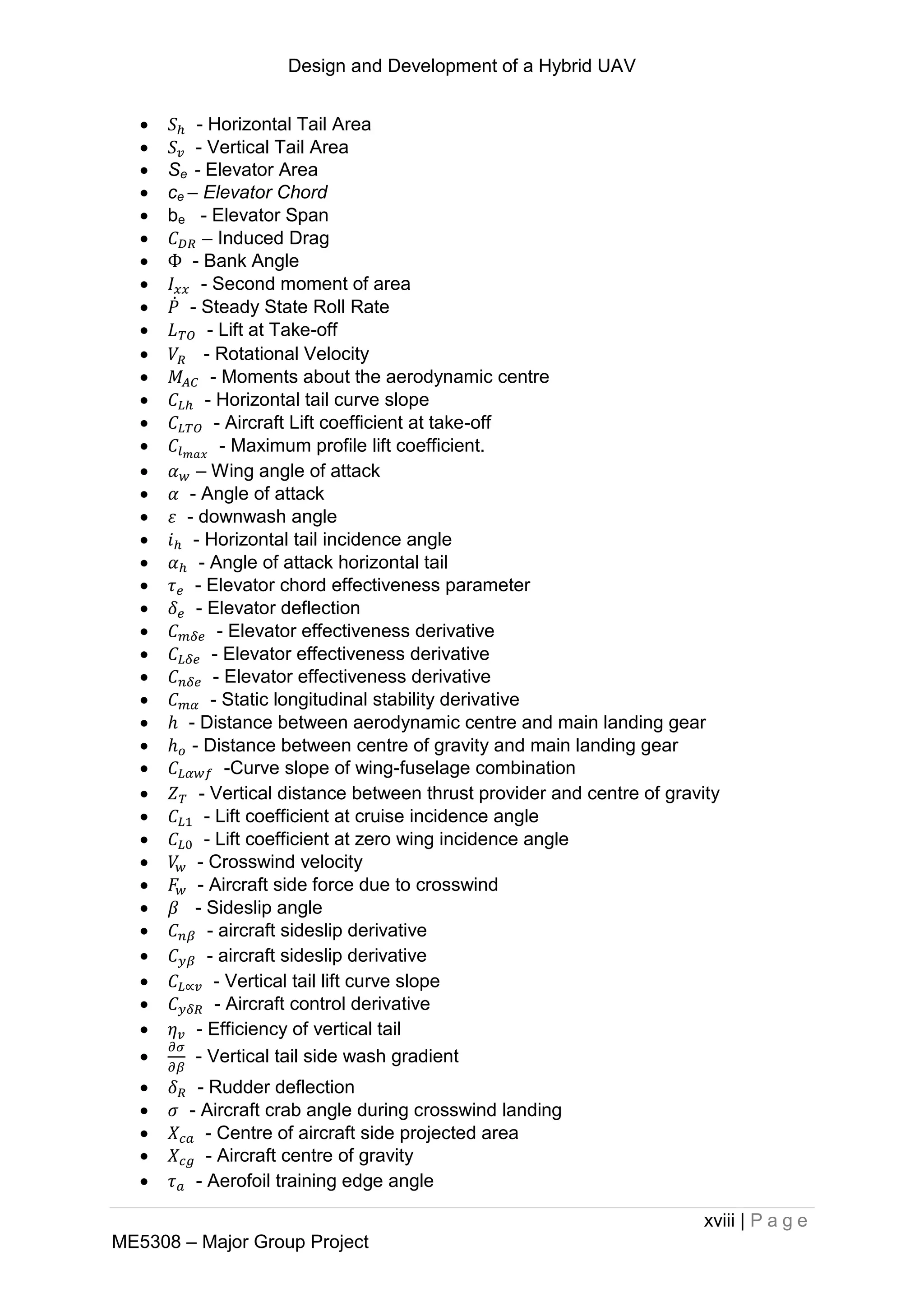 Design and Development of a Hybrid UAV
xviii | P a g e
ME5308 – Major Group Project
 - Horizontal Tail Area
 - Vertical Tail Area
 Se - Elevator Area
 ce – Elevator Chord
 be - Elevator Span
 – Induced Drag
 - Bank Angle
 - Second moment of area
 ̇ - Steady State Roll Rate
 - Lift at Take-off
 - Rotational Velocity
 - Moments about the aerodynamic centre
 - Horizontal tail curve slope
 - Aircraft Lift coefficient at take-off
 - Maximum profile lift coefficient.
 – Wing angle of attack
 - Angle of attack
 - downwash angle
 - Horizontal tail incidence angle
 - Angle of attack horizontal tail
 - Elevator chord effectiveness parameter
 - Elevator deflection
 - Elevator effectiveness derivative
 - Elevator effectiveness derivative
 - Elevator effectiveness derivative
 - Static longitudinal stability derivative
 - Distance between aerodynamic centre and main landing gear
 - Distance between centre of gravity and main landing gear
 -Curve slope of wing-fuselage combination
 - Vertical distance between thrust provider and centre of gravity
 - Lift coefficient at cruise incidence angle
 - Lift coefficient at zero wing incidence angle
 - Crosswind velocity
 - Aircraft side force due to crosswind
 - Sideslip angle
 - aircraft sideslip derivative
 - aircraft sideslip derivative
 - Vertical tail lift curve slope
 - Aircraft control derivative
 - Efficiency of vertical tail
 - Vertical tail side wash gradient
 - Rudder deflection
 - Aircraft crab angle during crosswind landing
 - Centre of aircraft side projected area
 - Aircraft centre of gravity
 - Aerofoil training edge angle
 