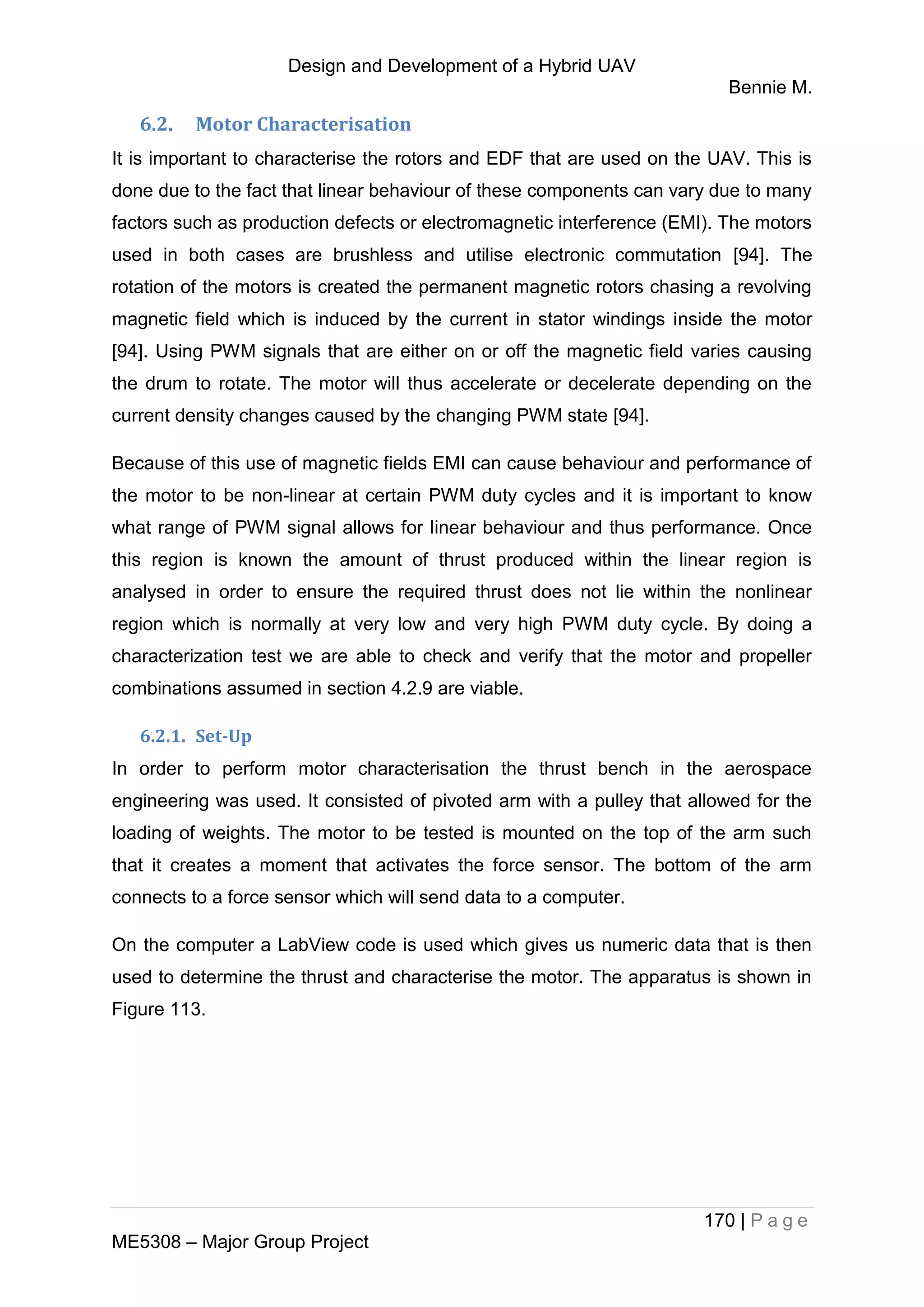 Design and Development of a Hybrid UAV
Bennie M.
170 | P a g e
ME5308 – Major Group Project
6.2. Motor Characterisation
It is important to characterise the rotors and EDF that are used on the UAV. This is
done due to the fact that linear behaviour of these components can vary due to many
factors such as production defects or electromagnetic interference (EMI). The motors
used in both cases are brushless and utilise electronic commutation [94]. The
rotation of the motors is created the permanent magnetic rotors chasing a revolving
magnetic field which is induced by the current in stator windings inside the motor
[94]. Using PWM signals that are either on or off the magnetic field varies causing
the drum to rotate. The motor will thus accelerate or decelerate depending on the
current density changes caused by the changing PWM state [94].
Because of this use of magnetic fields EMI can cause behaviour and performance of
the motor to be non-linear at certain PWM duty cycles and it is important to know
what range of PWM signal allows for linear behaviour and thus performance. Once
this region is known the amount of thrust produced within the linear region is
analysed in order to ensure the required thrust does not lie within the nonlinear
region which is normally at very low and very high PWM duty cycle. By doing a
characterization test we are able to check and verify that the motor and propeller
combinations assumed in section 4.2.9 are viable.
6.2.1. Set-Up
In order to perform motor characterisation the thrust bench in the aerospace
engineering was used. It consisted of pivoted arm with a pulley that allowed for the
loading of weights. The motor to be tested is mounted on the top of the arm such
that it creates a moment that activates the force sensor. The bottom of the arm
connects to a force sensor which will send data to a computer.
On the computer a LabView code is used which gives us numeric data that is then
used to determine the thrust and characterise the motor. The apparatus is shown in
Figure 113.
 