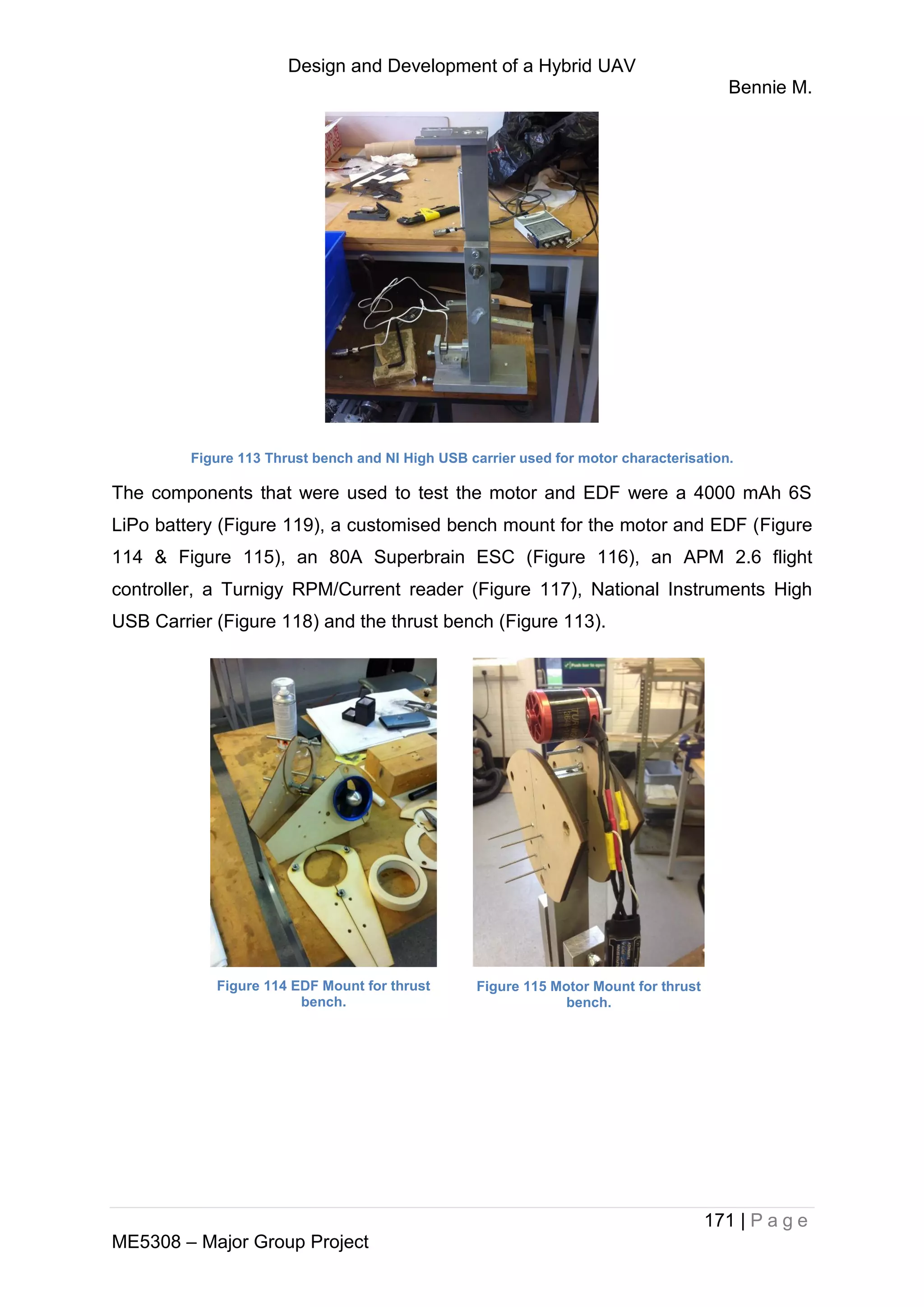 Design and Development of a Hybrid UAV
Bennie M.
171 | P a g e
ME5308 – Major Group Project
Figure 113 Thrust bench and NI High USB carrier used for motor characterisation.
The components that were used to test the motor and EDF were a 4000 mAh 6S
LiPo battery (Figure 119), a customised bench mount for the motor and EDF (Figure
114 & Figure 115), an 80A Superbrain ESC (Figure 116), an APM 2.6 flight
controller, a Turnigy RPM/Current reader (Figure 117), National Instruments High
USB Carrier (Figure 118) and the thrust bench (Figure 113).
Figure 114 EDF Mount for thrust
bench.
Figure 115 Motor Mount for thrust
bench.
 