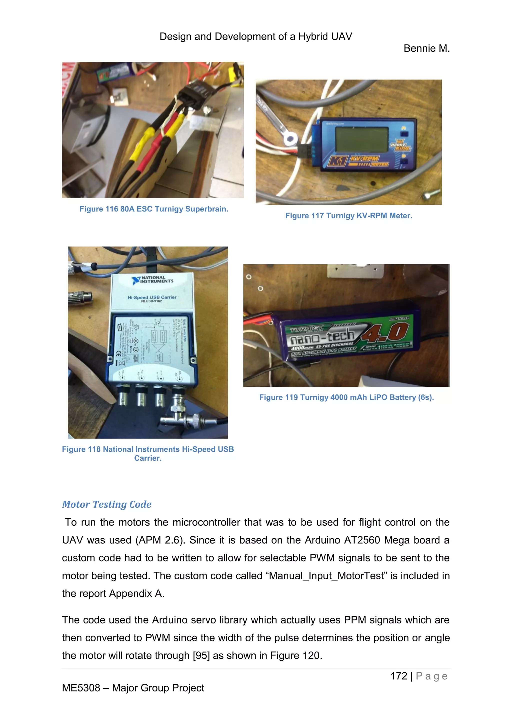 Design and Development of a Hybrid UAV
Bennie M.
172 | P a g e
ME5308 – Major Group Project
Figure 116 80A ESC Turnigy Superbrain.
Figure 117 Turnigy KV-RPM Meter.
Figure 118 National Instruments Hi-Speed USB
Carrier.
Figure 119 Turnigy 4000 mAh LiPO Battery (6s).
Motor Testing Code
To run the motors the microcontroller that was to be used for flight control on the
UAV was used (APM 2.6). Since it is based on the Arduino AT2560 Mega board a
custom code had to be written to allow for selectable PWM signals to be sent to the
motor being tested. The custom code called “Manual_Input_MotorTest” is included in
the report Appendix A.
The code used the Arduino servo library which actually uses PPM signals which are
then converted to PWM since the width of the pulse determines the position or angle
the motor will rotate through [95] as shown in Figure 120.
 
