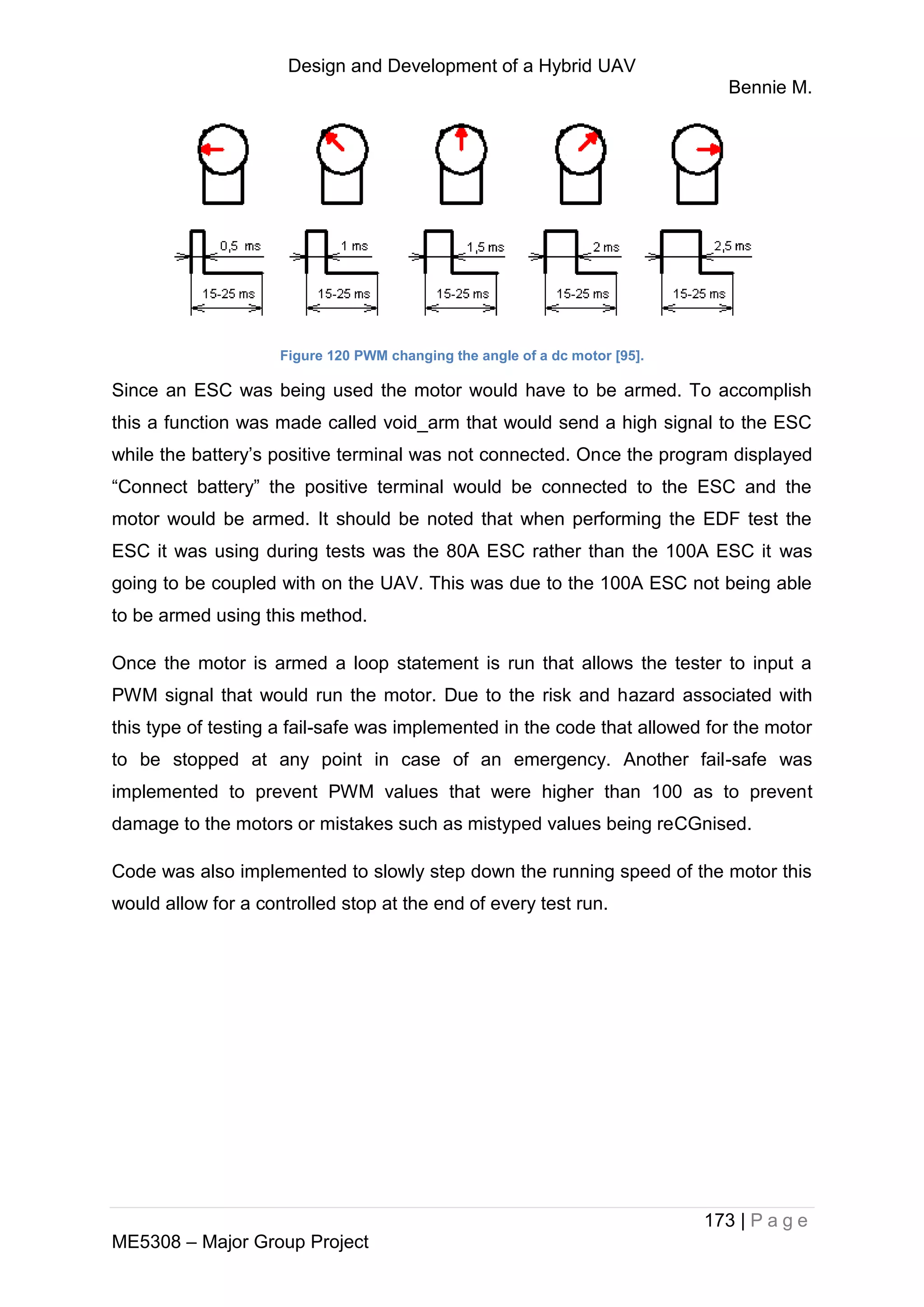 Design and Development of a Hybrid UAV
Bennie M.
173 | P a g e
ME5308 – Major Group Project
Figure 120 PWM changing the angle of a dc motor [95].
Since an ESC was being used the motor would have to be armed. To accomplish
this a function was made called void_arm that would send a high signal to the ESC
while the battery’s positive terminal was not connected. Once the program displayed
“Connect battery” the positive terminal would be connected to the ESC and the
motor would be armed. It should be noted that when performing the EDF test the
ESC it was using during tests was the 80A ESC rather than the 100A ESC it was
going to be coupled with on the UAV. This was due to the 100A ESC not being able
to be armed using this method.
Once the motor is armed a loop statement is run that allows the tester to input a
PWM signal that would run the motor. Due to the risk and hazard associated with
this type of testing a fail-safe was implemented in the code that allowed for the motor
to be stopped at any point in case of an emergency. Another fail-safe was
implemented to prevent PWM values that were higher than 100 as to prevent
damage to the motors or mistakes such as mistyped values being reCGnised.
Code was also implemented to slowly step down the running speed of the motor this
would allow for a controlled stop at the end of every test run.
 