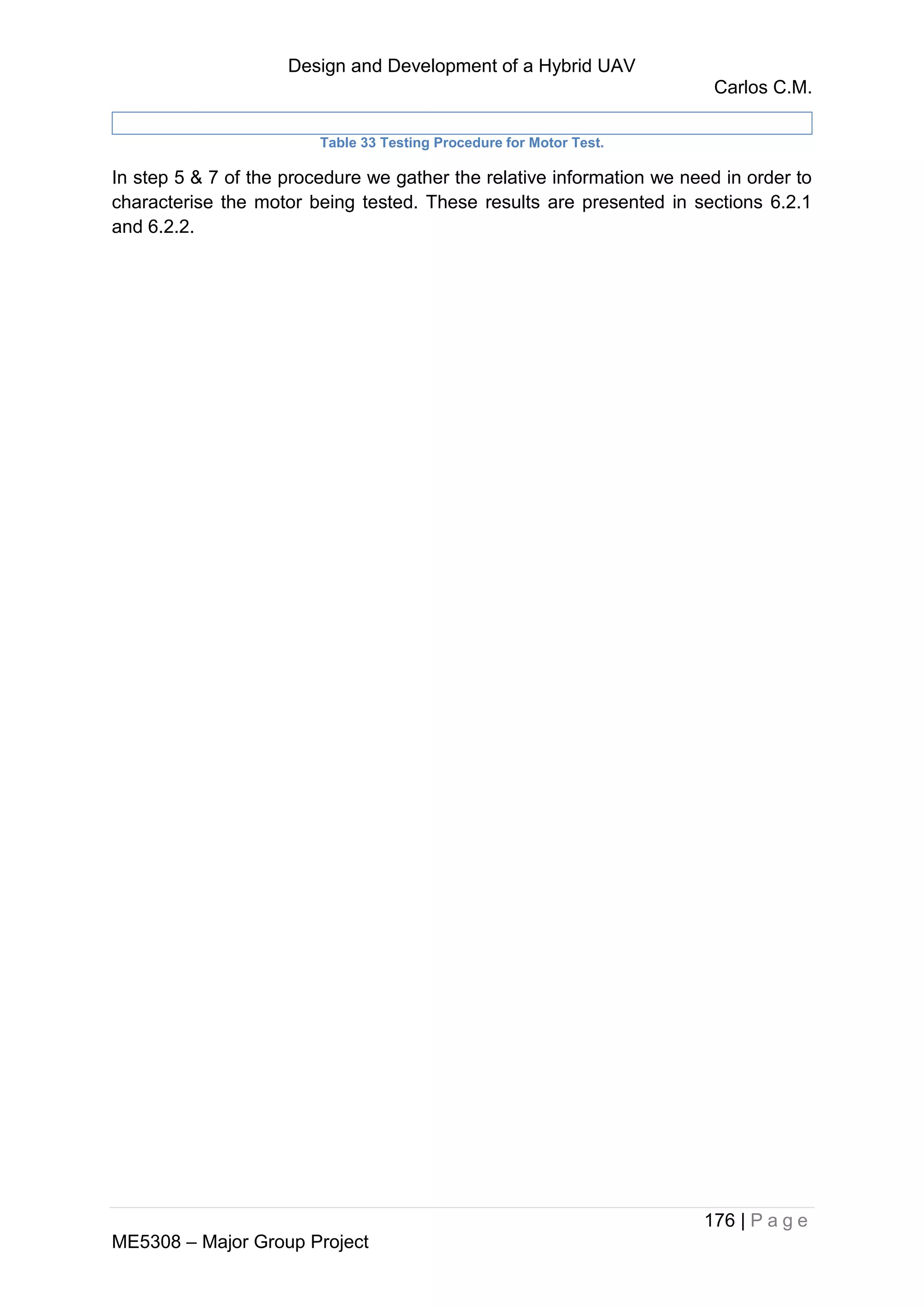 Design and Development of a Hybrid UAV
Carlos C.M.
176 | P a g e
ME5308 – Major Group Project
Table 33 Testing Procedure for Motor Test.
In step 5 & 7 of the procedure we gather the relative information we need in order to
characterise the motor being tested. These results are presented in sections 6.2.1
and 6.2.2.
 