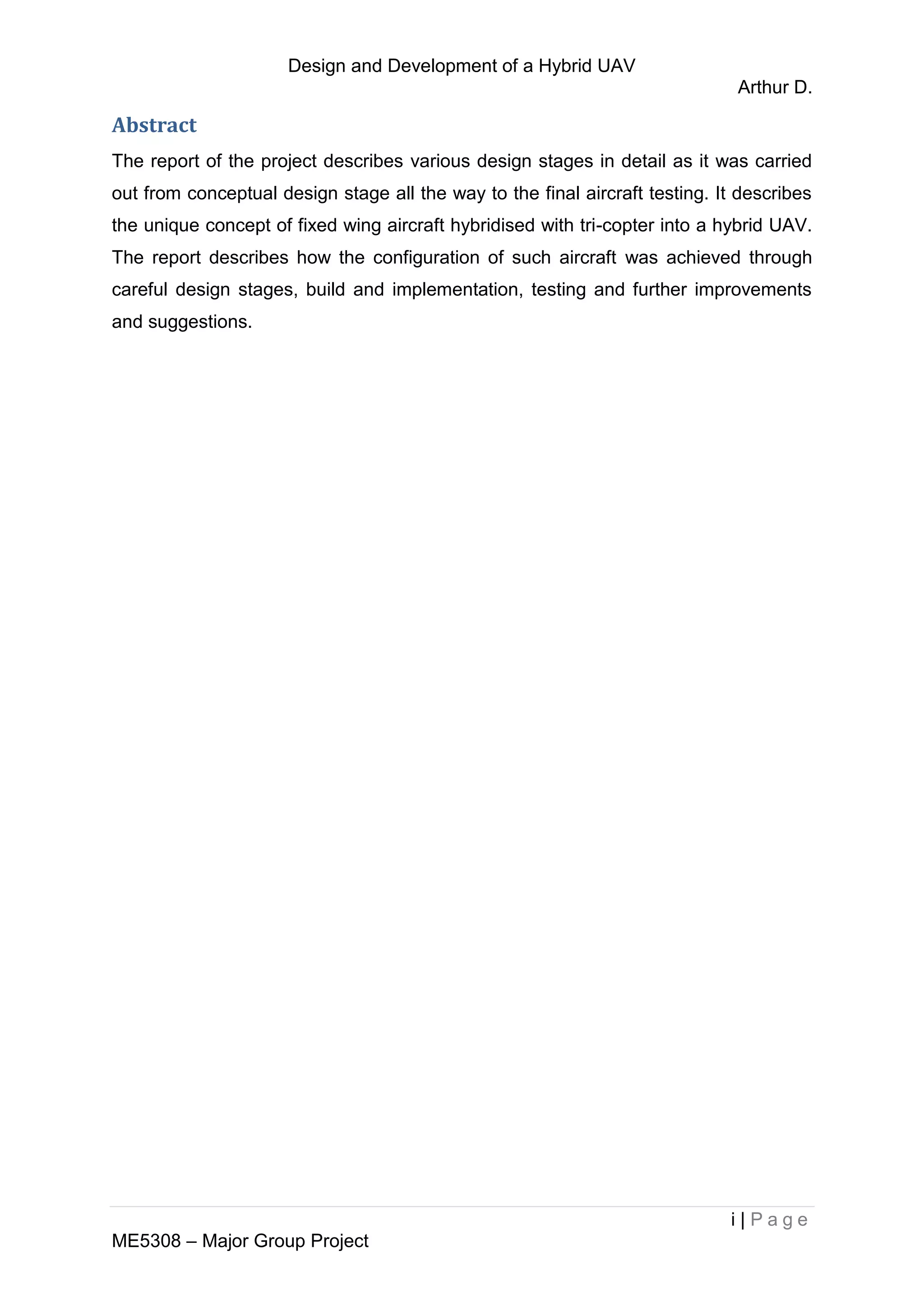 Design and Development of a Hybrid UAV
Arthur D.
i | P a g e
ME5308 – Major Group Project
Abstract
The report of the project describes various design stages in detail as it was carried
out from conceptual design stage all the way to the final aircraft testing. It describes
the unique concept of fixed wing aircraft hybridised with tri-copter into a hybrid UAV.
The report describes how the configuration of such aircraft was achieved through
careful design stages, build and implementation, testing and further improvements
and suggestions.
 