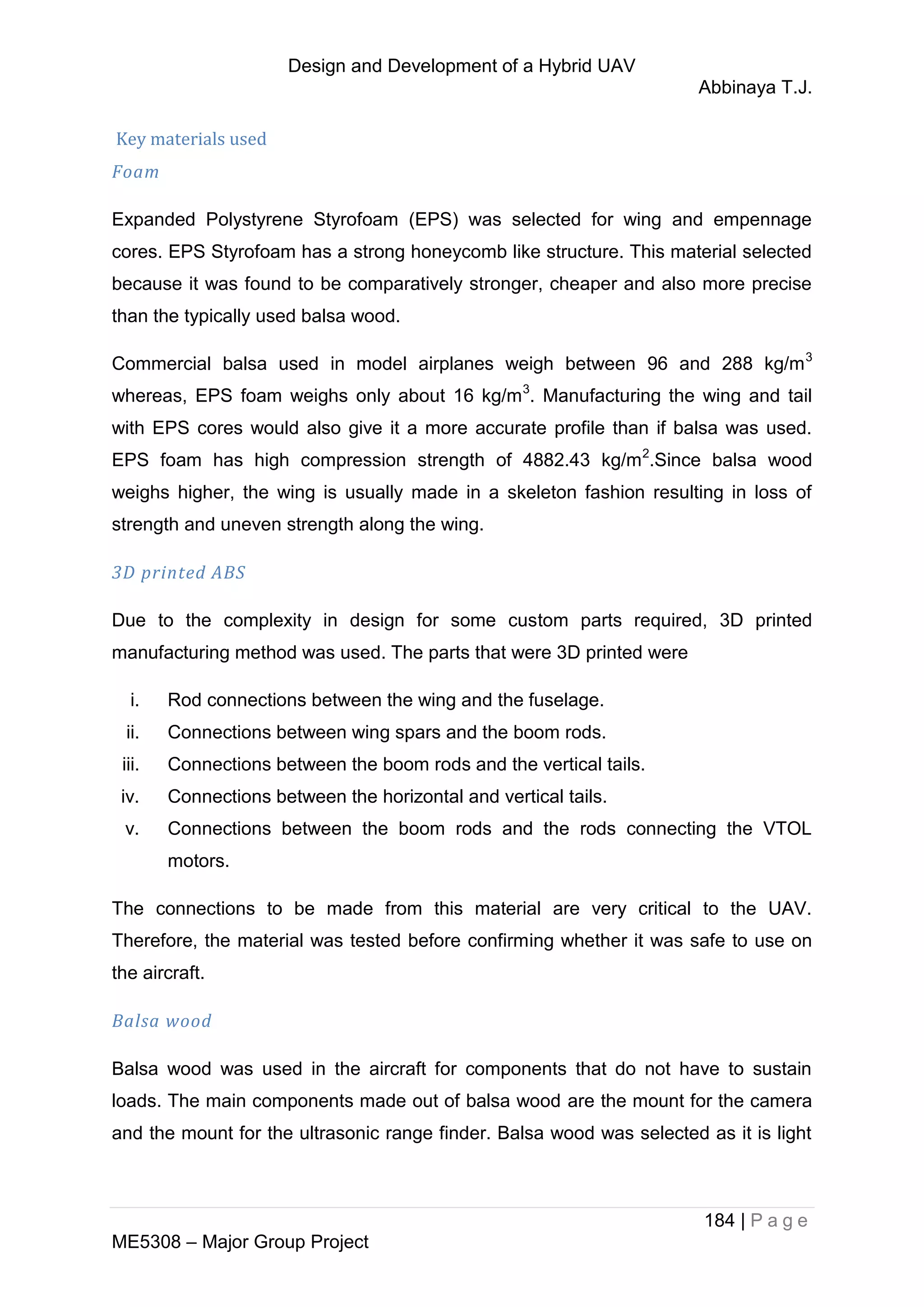 Design and Development of a Hybrid UAV
Abbinaya T.J.
184 | P a g e
ME5308 – Major Group Project
Key materials used
Foam
Expanded Polystyrene Styrofoam (EPS) was selected for wing and empennage
cores. EPS Styrofoam has a strong honeycomb like structure. This material selected
because it was found to be comparatively stronger, cheaper and also more precise
than the typically used balsa wood.
Commercial balsa used in model airplanes weigh between 96 and 288 kg/m3
whereas, EPS foam weighs only about 16 kg/m3
. Manufacturing the wing and tail
with EPS cores would also give it a more accurate profile than if balsa was used.
EPS foam has high compression strength of 4882.43 kg/m2
.Since balsa wood
weighs higher, the wing is usually made in a skeleton fashion resulting in loss of
strength and uneven strength along the wing.
3D printed ABS
Due to the complexity in design for some custom parts required, 3D printed
manufacturing method was used. The parts that were 3D printed were
i. Rod connections between the wing and the fuselage.
ii. Connections between wing spars and the boom rods.
iii. Connections between the boom rods and the vertical tails.
iv. Connections between the horizontal and vertical tails.
v. Connections between the boom rods and the rods connecting the VTOL
motors.
The connections to be made from this material are very critical to the UAV.
Therefore, the material was tested before confirming whether it was safe to use on
the aircraft.
Balsa wood
Balsa wood was used in the aircraft for components that do not have to sustain
loads. The main components made out of balsa wood are the mount for the camera
and the mount for the ultrasonic range finder. Balsa wood was selected as it is light
 