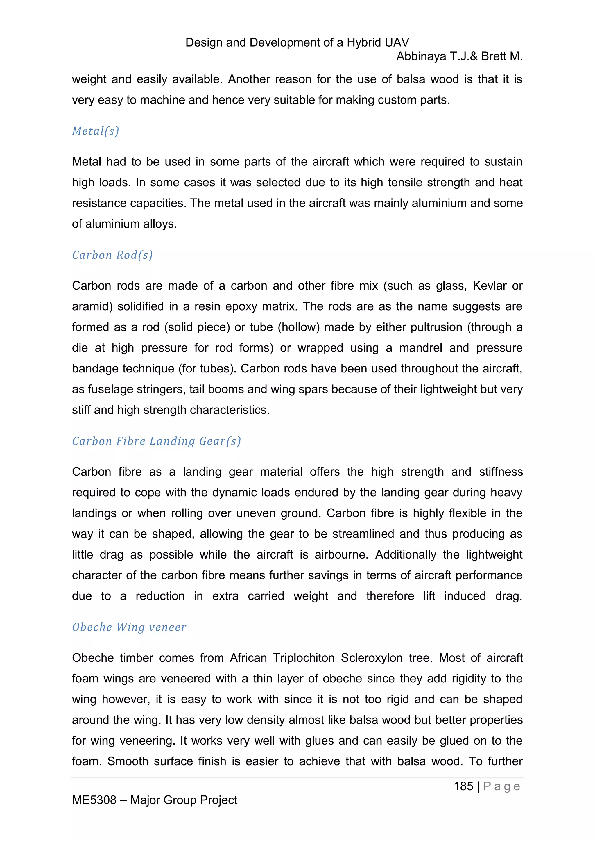 Design and Development of a Hybrid UAV
Abbinaya T.J.& Brett M.
185 | P a g e
ME5308 – Major Group Project
weight and easily available. Another reason for the use of balsa wood is that it is
very easy to machine and hence very suitable for making custom parts.
Metal(s)
Metal had to be used in some parts of the aircraft which were required to sustain
high loads. In some cases it was selected due to its high tensile strength and heat
resistance capacities. The metal used in the aircraft was mainly aluminium and some
of aluminium alloys.
Carbon Rod(s)
Carbon rods are made of a carbon and other fibre mix (such as glass, Kevlar or
aramid) solidified in a resin epoxy matrix. The rods are as the name suggests are
formed as a rod (solid piece) or tube (hollow) made by either pultrusion (through a
die at high pressure for rod forms) or wrapped using a mandrel and pressure
bandage technique (for tubes). Carbon rods have been used throughout the aircraft,
as fuselage stringers, tail booms and wing spars because of their lightweight but very
stiff and high strength characteristics.
Carbon Fibre Landing Gear(s)
Carbon fibre as a landing gear material offers the high strength and stiffness
required to cope with the dynamic loads endured by the landing gear during heavy
landings or when rolling over uneven ground. Carbon fibre is highly flexible in the
way it can be shaped, allowing the gear to be streamlined and thus producing as
little drag as possible while the aircraft is airbourne. Additionally the lightweight
character of the carbon fibre means further savings in terms of aircraft performance
due to a reduction in extra carried weight and therefore lift induced drag.
Obeche Wing veneer
Obeche timber comes from African Triplochiton Scleroxylon tree. Most of aircraft
foam wings are veneered with a thin layer of obeche since they add rigidity to the
wing however, it is easy to work with since it is not too rigid and can be shaped
around the wing. It has very low density almost like balsa wood but better properties
for wing veneering. It works very well with glues and can easily be glued on to the
foam. Smooth surface finish is easier to achieve that with balsa wood. To further
 