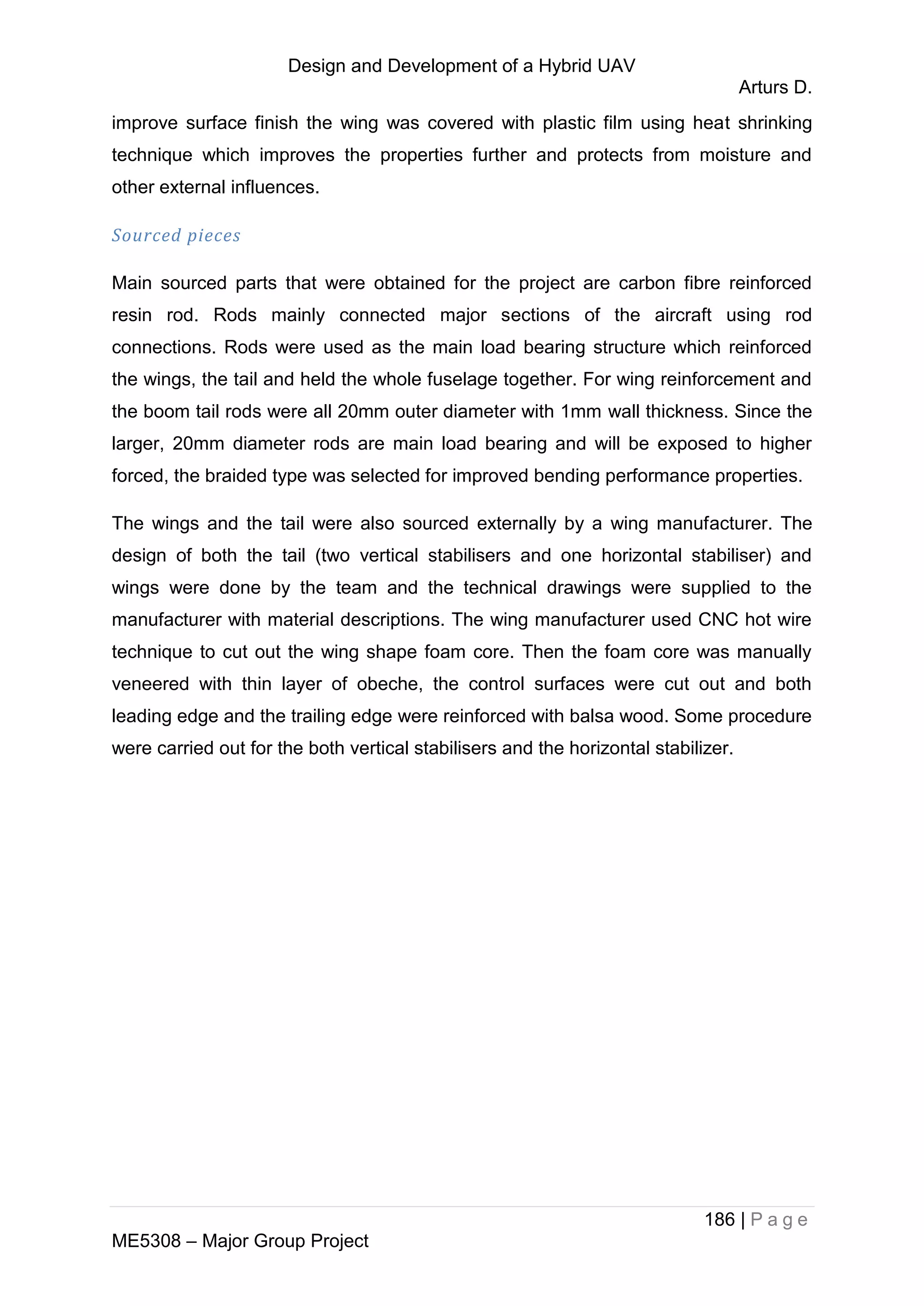 Design and Development of a Hybrid UAV
Arturs D.
186 | P a g e
ME5308 – Major Group Project
improve surface finish the wing was covered with plastic film using heat shrinking
technique which improves the properties further and protects from moisture and
other external influences.
Sourced pieces
Main sourced parts that were obtained for the project are carbon fibre reinforced
resin rod. Rods mainly connected major sections of the aircraft using rod
connections. Rods were used as the main load bearing structure which reinforced
the wings, the tail and held the whole fuselage together. For wing reinforcement and
the boom tail rods were all 20mm outer diameter with 1mm wall thickness. Since the
larger, 20mm diameter rods are main load bearing and will be exposed to higher
forced, the braided type was selected for improved bending performance properties.
The wings and the tail were also sourced externally by a wing manufacturer. The
design of both the tail (two vertical stabilisers and one horizontal stabiliser) and
wings were done by the team and the technical drawings were supplied to the
manufacturer with material descriptions. The wing manufacturer used CNC hot wire
technique to cut out the wing shape foam core. Then the foam core was manually
veneered with thin layer of obeche, the control surfaces were cut out and both
leading edge and the trailing edge were reinforced with balsa wood. Some procedure
were carried out for the both vertical stabilisers and the horizontal stabilizer.
 