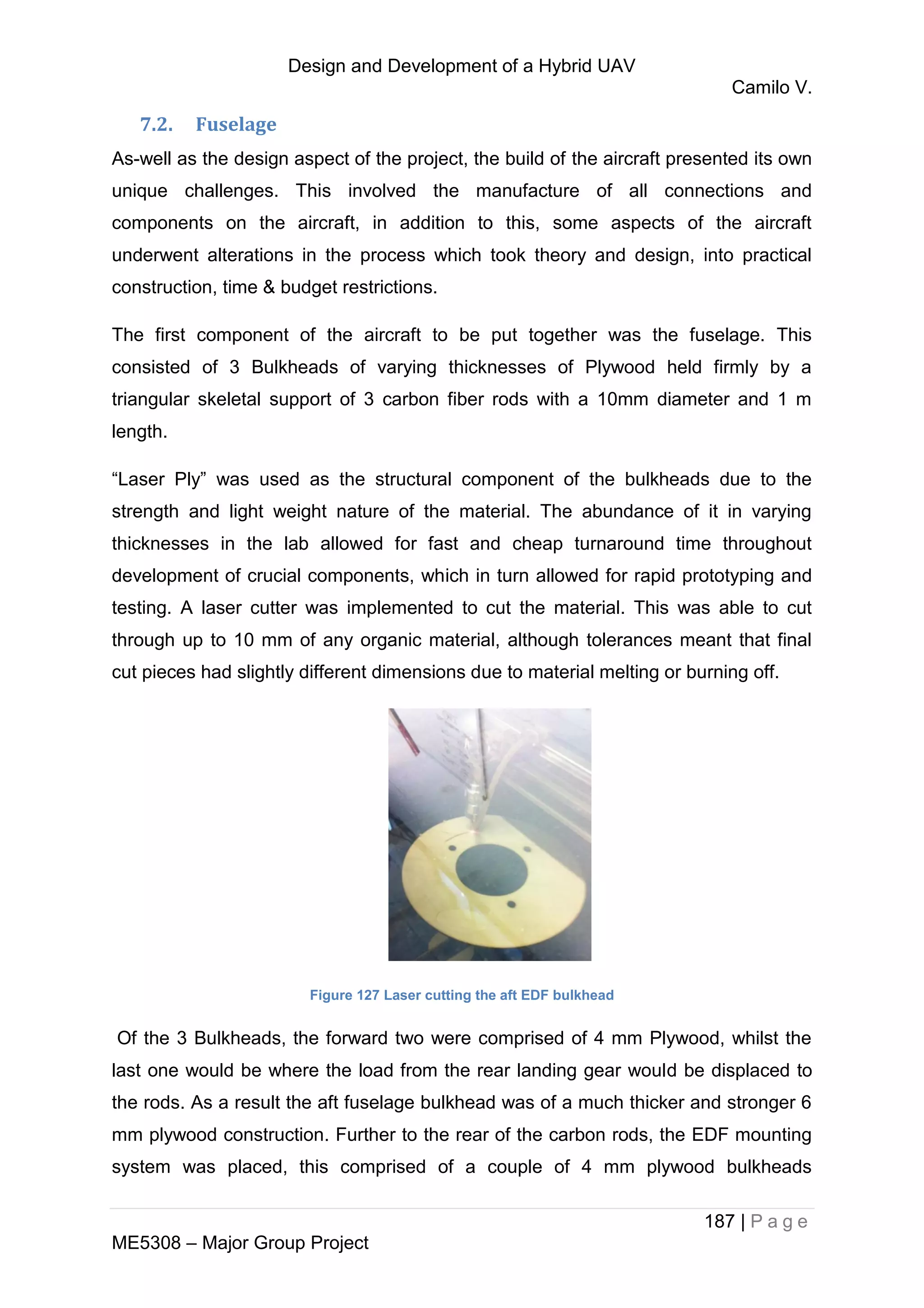 Design and Development of a Hybrid UAV
Camilo V.
187 | P a g e
ME5308 – Major Group Project
7.2. Fuselage
As-well as the design aspect of the project, the build of the aircraft presented its own
unique challenges. This involved the manufacture of all connections and
components on the aircraft, in addition to this, some aspects of the aircraft
underwent alterations in the process which took theory and design, into practical
construction, time & budget restrictions.
The first component of the aircraft to be put together was the fuselage. This
consisted of 3 Bulkheads of varying thicknesses of Plywood held firmly by a
triangular skeletal support of 3 carbon fiber rods with a 10mm diameter and 1 m
length.
“Laser Ply” was used as the structural component of the bulkheads due to the
strength and light weight nature of the material. The abundance of it in varying
thicknesses in the lab allowed for fast and cheap turnaround time throughout
development of crucial components, which in turn allowed for rapid prototyping and
testing. A laser cutter was implemented to cut the material. This was able to cut
through up to 10 mm of any organic material, although tolerances meant that final
cut pieces had slightly different dimensions due to material melting or burning off.
Figure 127 Laser cutting the aft EDF bulkhead
Of the 3 Bulkheads, the forward two were comprised of 4 mm Plywood, whilst the
last one would be where the load from the rear landing gear would be displaced to
the rods. As a result the aft fuselage bulkhead was of a much thicker and stronger 6
mm plywood construction. Further to the rear of the carbon rods, the EDF mounting
system was placed, this comprised of a couple of 4 mm plywood bulkheads
 
