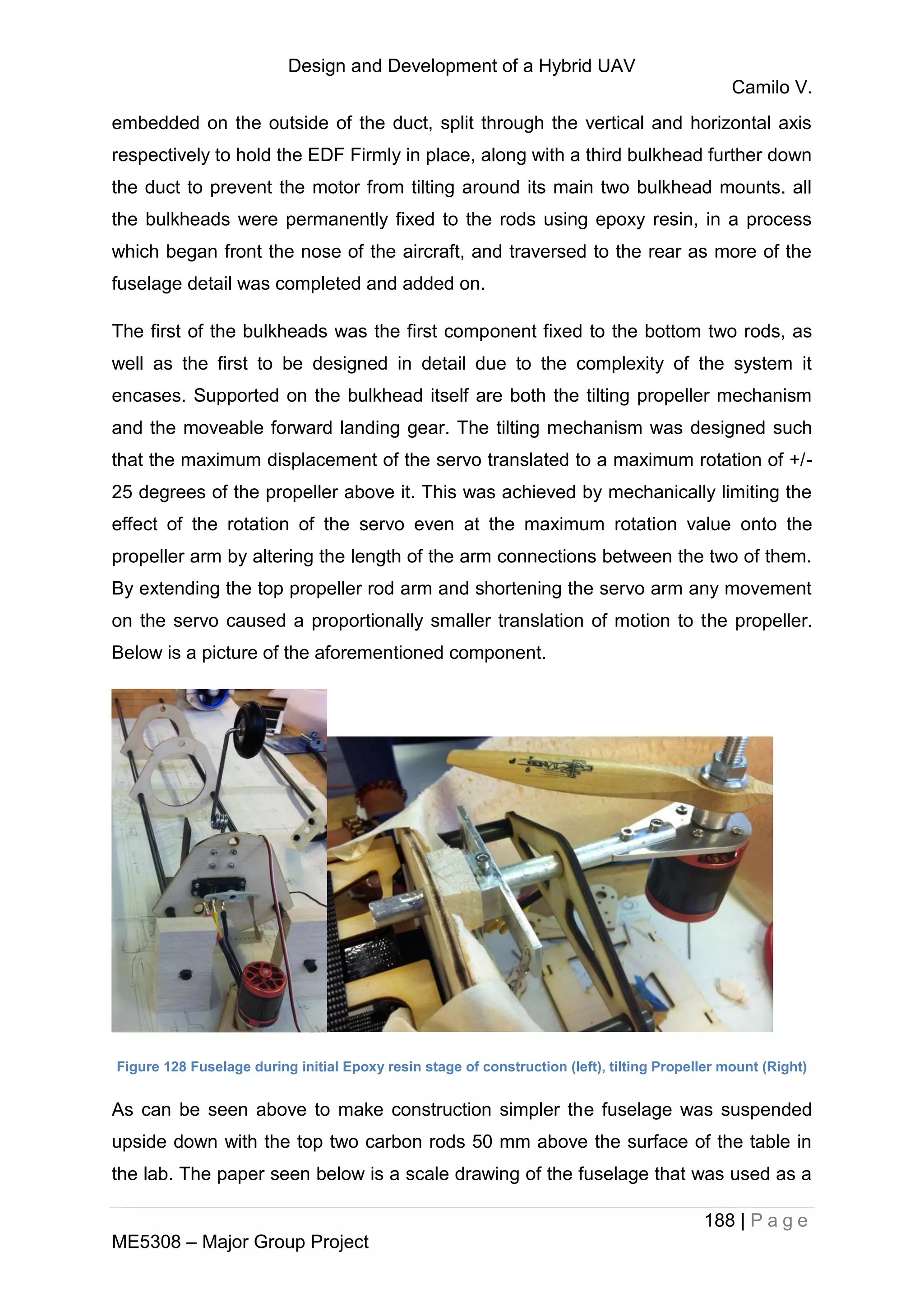Design and Development of a Hybrid UAV
Camilo V.
188 | P a g e
ME5308 – Major Group Project
embedded on the outside of the duct, split through the vertical and horizontal axis
respectively to hold the EDF Firmly in place, along with a third bulkhead further down
the duct to prevent the motor from tilting around its main two bulkhead mounts. all
the bulkheads were permanently fixed to the rods using epoxy resin, in a process
which began front the nose of the aircraft, and traversed to the rear as more of the
fuselage detail was completed and added on.
The first of the bulkheads was the first component fixed to the bottom two rods, as
well as the first to be designed in detail due to the complexity of the system it
encases. Supported on the bulkhead itself are both the tilting propeller mechanism
and the moveable forward landing gear. The tilting mechanism was designed such
that the maximum displacement of the servo translated to a maximum rotation of +/-
25 degrees of the propeller above it. This was achieved by mechanically limiting the
effect of the rotation of the servo even at the maximum rotation value onto the
propeller arm by altering the length of the arm connections between the two of them.
By extending the top propeller rod arm and shortening the servo arm any movement
on the servo caused a proportionally smaller translation of motion to the propeller.
Below is a picture of the aforementioned component.
Figure 128 Fuselage during initial Epoxy resin stage of construction (left), tilting Propeller mount (Right)
As can be seen above to make construction simpler the fuselage was suspended
upside down with the top two carbon rods 50 mm above the surface of the table in
the lab. The paper seen below is a scale drawing of the fuselage that was used as a
 