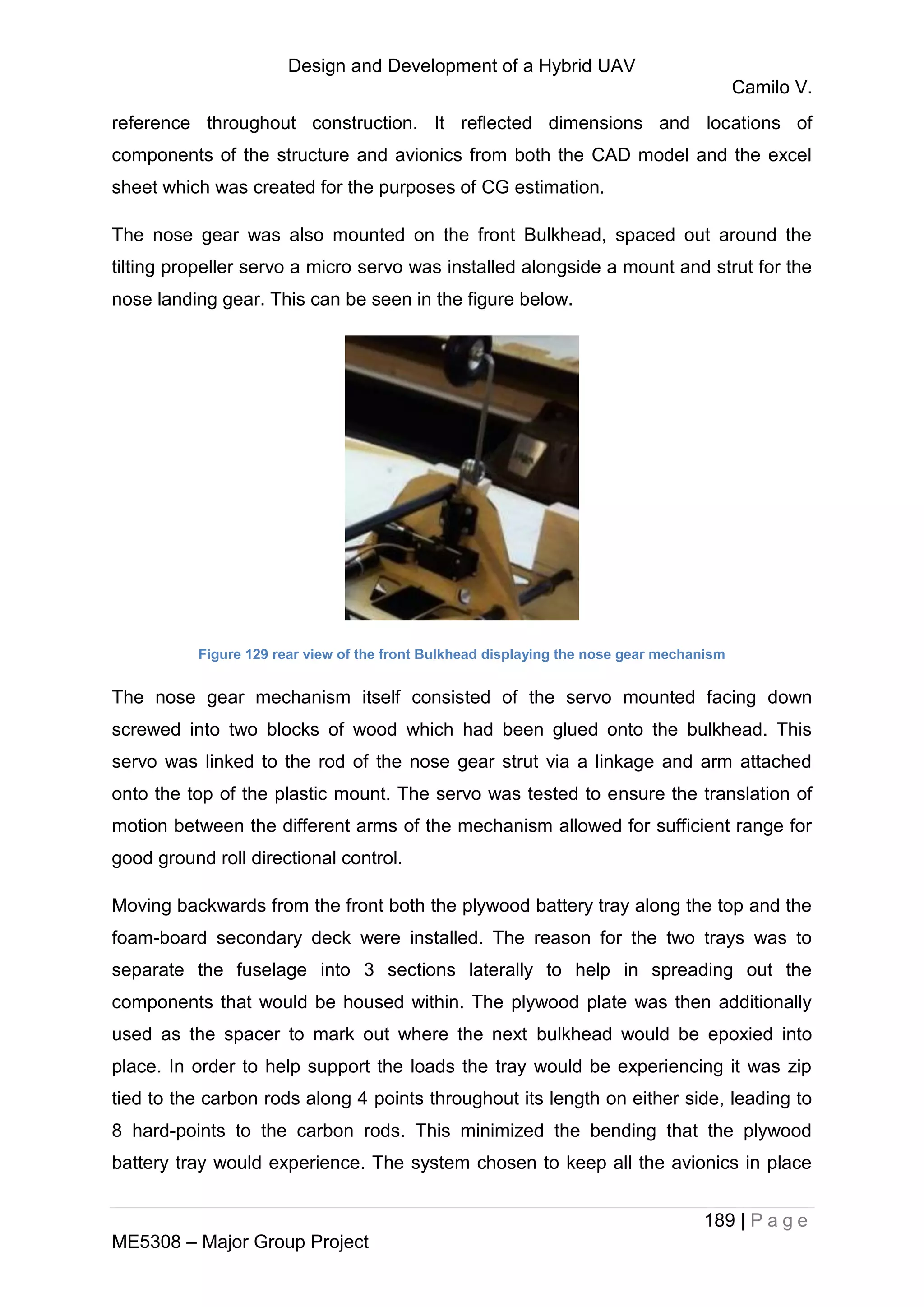 Design and Development of a Hybrid UAV
Camilo V.
189 | P a g e
ME5308 – Major Group Project
reference throughout construction. It reflected dimensions and locations of
components of the structure and avionics from both the CAD model and the excel
sheet which was created for the purposes of CG estimation.
The nose gear was also mounted on the front Bulkhead, spaced out around the
tilting propeller servo a micro servo was installed alongside a mount and strut for the
nose landing gear. This can be seen in the figure below.
Figure 129 rear view of the front Bulkhead displaying the nose gear mechanism
The nose gear mechanism itself consisted of the servo mounted facing down
screwed into two blocks of wood which had been glued onto the bulkhead. This
servo was linked to the rod of the nose gear strut via a linkage and arm attached
onto the top of the plastic mount. The servo was tested to ensure the translation of
motion between the different arms of the mechanism allowed for sufficient range for
good ground roll directional control.
Moving backwards from the front both the plywood battery tray along the top and the
foam-board secondary deck were installed. The reason for the two trays was to
separate the fuselage into 3 sections laterally to help in spreading out the
components that would be housed within. The plywood plate was then additionally
used as the spacer to mark out where the next bulkhead would be epoxied into
place. In order to help support the loads the tray would be experiencing it was zip
tied to the carbon rods along 4 points throughout its length on either side, leading to
8 hard-points to the carbon rods. This minimized the bending that the plywood
battery tray would experience. The system chosen to keep all the avionics in place
 