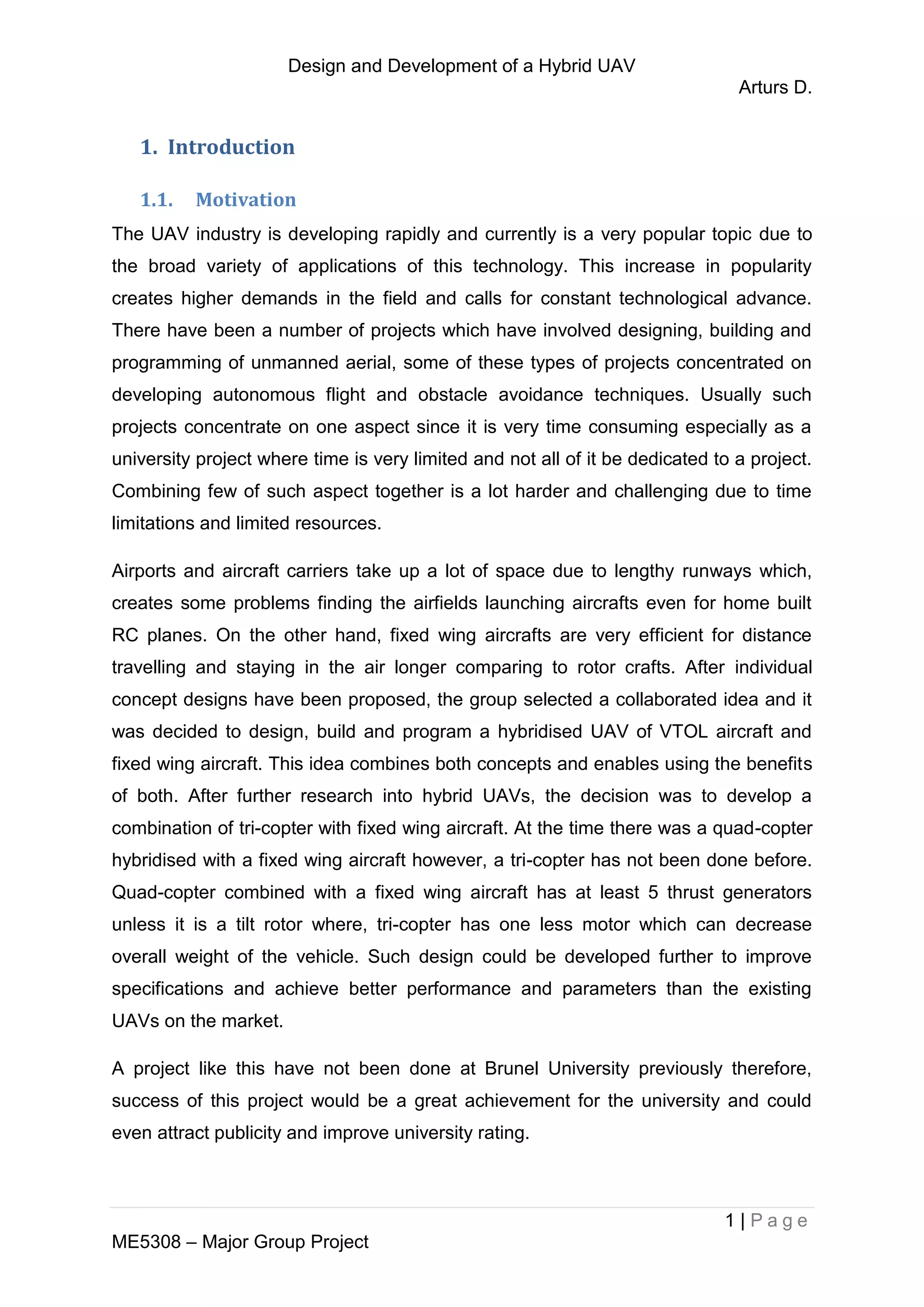Design and Development of a Hybrid UAV
Arturs D.
1 | P a g e
ME5308 – Major Group Project
1. Introduction
1.1. Motivation
The UAV industry is developing rapidly and currently is a very popular topic due to
the broad variety of applications of this technology. This increase in popularity
creates higher demands in the field and calls for constant technological advance.
There have been a number of projects which have involved designing, building and
programming of unmanned aerial, some of these types of projects concentrated on
developing autonomous flight and obstacle avoidance techniques. Usually such
projects concentrate on one aspect since it is very time consuming especially as a
university project where time is very limited and not all of it be dedicated to a project.
Combining few of such aspect together is a lot harder and challenging due to time
limitations and limited resources.
Airports and aircraft carriers take up a lot of space due to lengthy runways which,
creates some problems finding the airfields launching aircrafts even for home built
RC planes. On the other hand, fixed wing aircrafts are very efficient for distance
travelling and staying in the air longer comparing to rotor crafts. After individual
concept designs have been proposed, the group selected a collaborated idea and it
was decided to design, build and program a hybridised UAV of VTOL aircraft and
fixed wing aircraft. This idea combines both concepts and enables using the benefits
of both. After further research into hybrid UAVs, the decision was to develop a
combination of tri-copter with fixed wing aircraft. At the time there was a quad-copter
hybridised with a fixed wing aircraft however, a tri-copter has not been done before.
Quad-copter combined with a fixed wing aircraft has at least 5 thrust generators
unless it is a tilt rotor where, tri-copter has one less motor which can decrease
overall weight of the vehicle. Such design could be developed further to improve
specifications and achieve better performance and parameters than the existing
UAVs on the market.
A project like this have not been done at Brunel University previously therefore,
success of this project would be a great achievement for the university and could
even attract publicity and improve university rating.
 