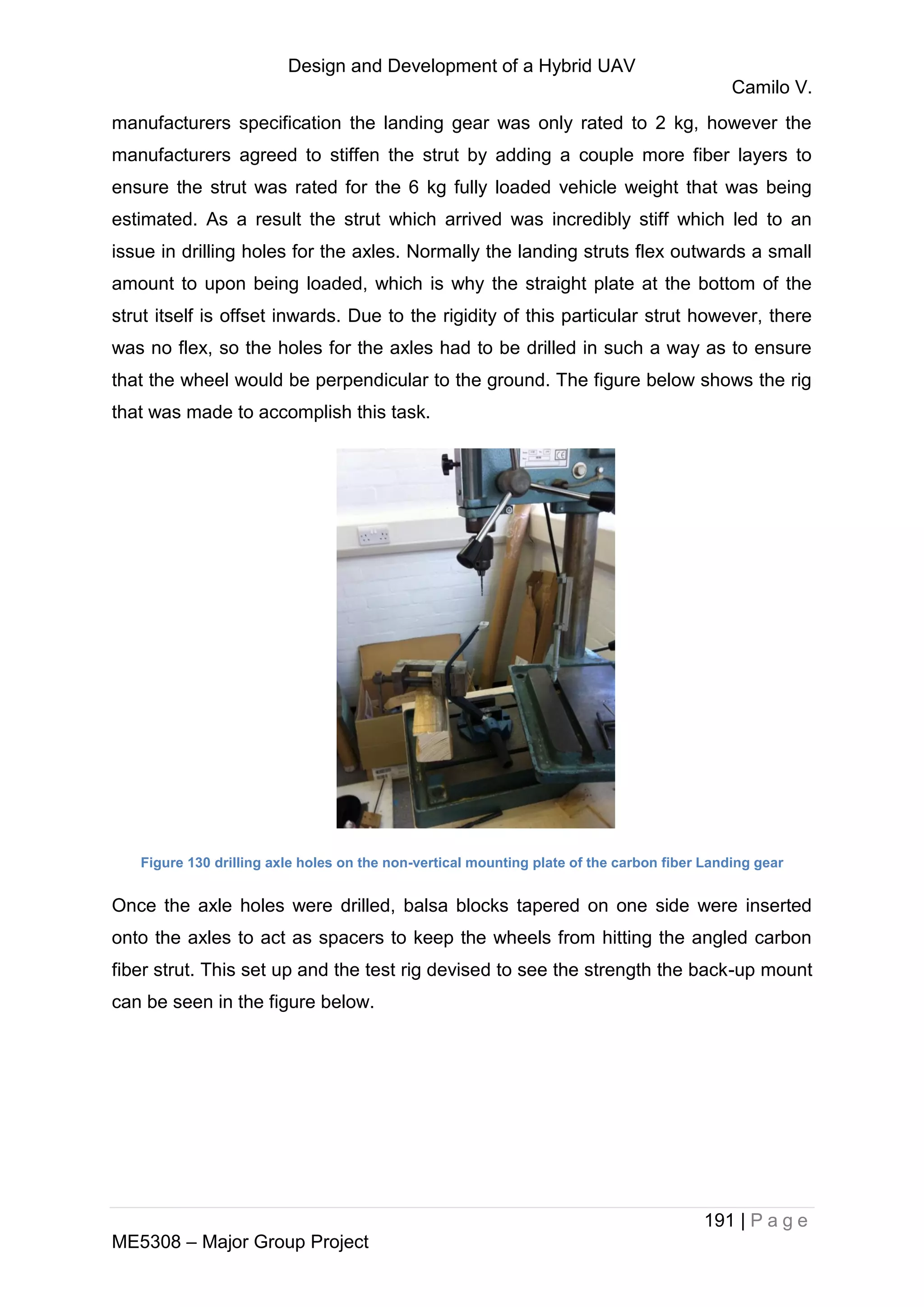 Design and Development of a Hybrid UAV
Camilo V.
191 | P a g e
ME5308 – Major Group Project
manufacturers specification the landing gear was only rated to 2 kg, however the
manufacturers agreed to stiffen the strut by adding a couple more fiber layers to
ensure the strut was rated for the 6 kg fully loaded vehicle weight that was being
estimated. As a result the strut which arrived was incredibly stiff which led to an
issue in drilling holes for the axles. Normally the landing struts flex outwards a small
amount to upon being loaded, which is why the straight plate at the bottom of the
strut itself is offset inwards. Due to the rigidity of this particular strut however, there
was no flex, so the holes for the axles had to be drilled in such a way as to ensure
that the wheel would be perpendicular to the ground. The figure below shows the rig
that was made to accomplish this task.
Figure 130 drilling axle holes on the non-vertical mounting plate of the carbon fiber Landing gear
Once the axle holes were drilled, balsa blocks tapered on one side were inserted
onto the axles to act as spacers to keep the wheels from hitting the angled carbon
fiber strut. This set up and the test rig devised to see the strength the back-up mount
can be seen in the figure below.
 