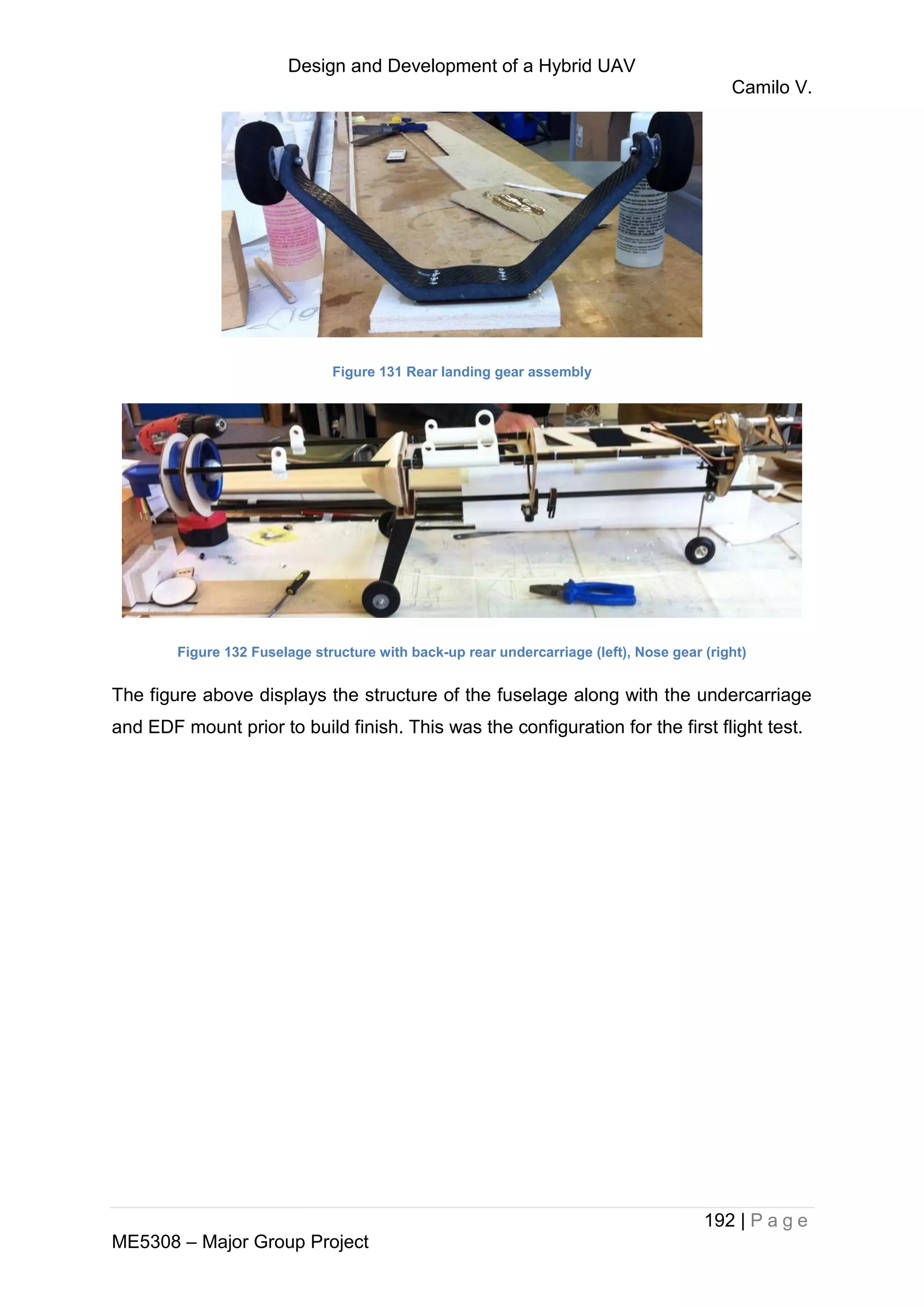 Design and Development of a Hybrid UAV
Camilo V.
192 | P a g e
ME5308 – Major Group Project
Figure 131 Rear landing gear assembly
Figure 132 Fuselage structure with back-up rear undercarriage (left), Nose gear (right)
The figure above displays the structure of the fuselage along with the undercarriage
and EDF mount prior to build finish. This was the configuration for the first flight test.
 